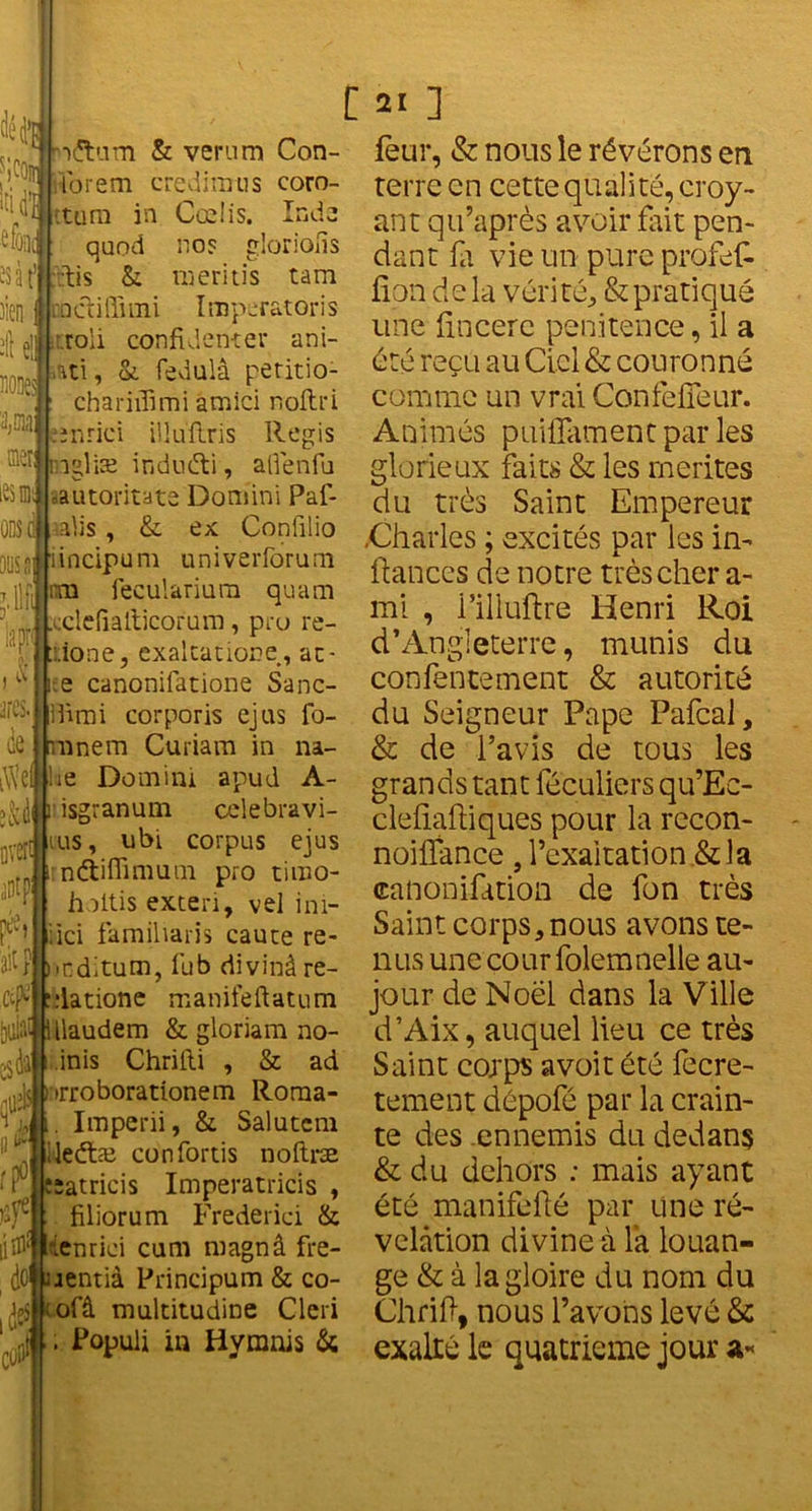 efooi is 3 fftütis )ien •Il e!l no!$ '3,01a: nier; iesm ODS C oosa T iapr (V ares. de •)£tum & verum Con- ibrem credimus coro- :tara in Cœlis. Inda quod no? gloriofis &: meritis tam racfiffimi I rapcratoris :.roli confident er ani- ati, oi fedulâ peritio- chariifimi âmici nofhi înrici ilîuilris Regis îgliæ induéti, alfenfu automate Domini Paf- alis, & ex Confilio iincipum univerforuni m fecularium quam cclefialticorum, pro re- ::ione, exaltatione, ac- fcee canonifatione Sanc- Ifimi corporis ejus fo- ranem Curiam in na- iW’efllie Domini apud A- y iidsgranum celebravi- tus, ubi corpus ejus irnétiffimum pro timo- v hoitis exteri, vel ini- ?t'M iici famiharis caute re- ait P ),nditum, fub divinâ re- cf “datione manifefiatum [jiliîl1 Ulaudem & gloriam no- .jdî inïs Chrifii , & ad !»rroborationem Roma- Hft. Imperii, & Salutcm jlileétæ confortis noftræ ‘rfiesatricis Imperatricis , filiorum Frederici & ienrici cum magnâ fïe- dotyientià Principum & co- ofâ multitudine Cleri . Populi in Hymnis S; C 21 ] feur, & nous le révérons en terre en cette quali té, croy- ant qu’après avoir fait pen- dant fit vie un pure profeD fîpn delà vérité, & pratiqué une fincere pénitence, il a été reçu au Ciel & couronné comme un vrai ConfefTeur. Animés puillament par les glorieux faits & les mérités du très Saint Empereur .Charles ; excités par les in- fiances de notre très cher a- mi , l’illuftre Henri Roi d’Angleterre, munis du confentement & autorité du Seigneur Pape Pafcal, & de l’avis de tous les grands tant féculiers qu’Ec- clefiafliques pour la recon- noiffance , l’exaltation .& la canonifition de fon très Saint corps, nous avons te- nus une cour folemnelle au- jour de Noël dans la Ville d’Aix, auquel lieu ce très Saint corps avoit été fecre- tement dépofé par la crain- te des ennemis du dedans & du dehors : mais ayant été manifefté par une ré- vélation divine à la louan- ge & à la gloire du nom du Chrifl, nous l’avons levé & exalté le quatrième jour a-