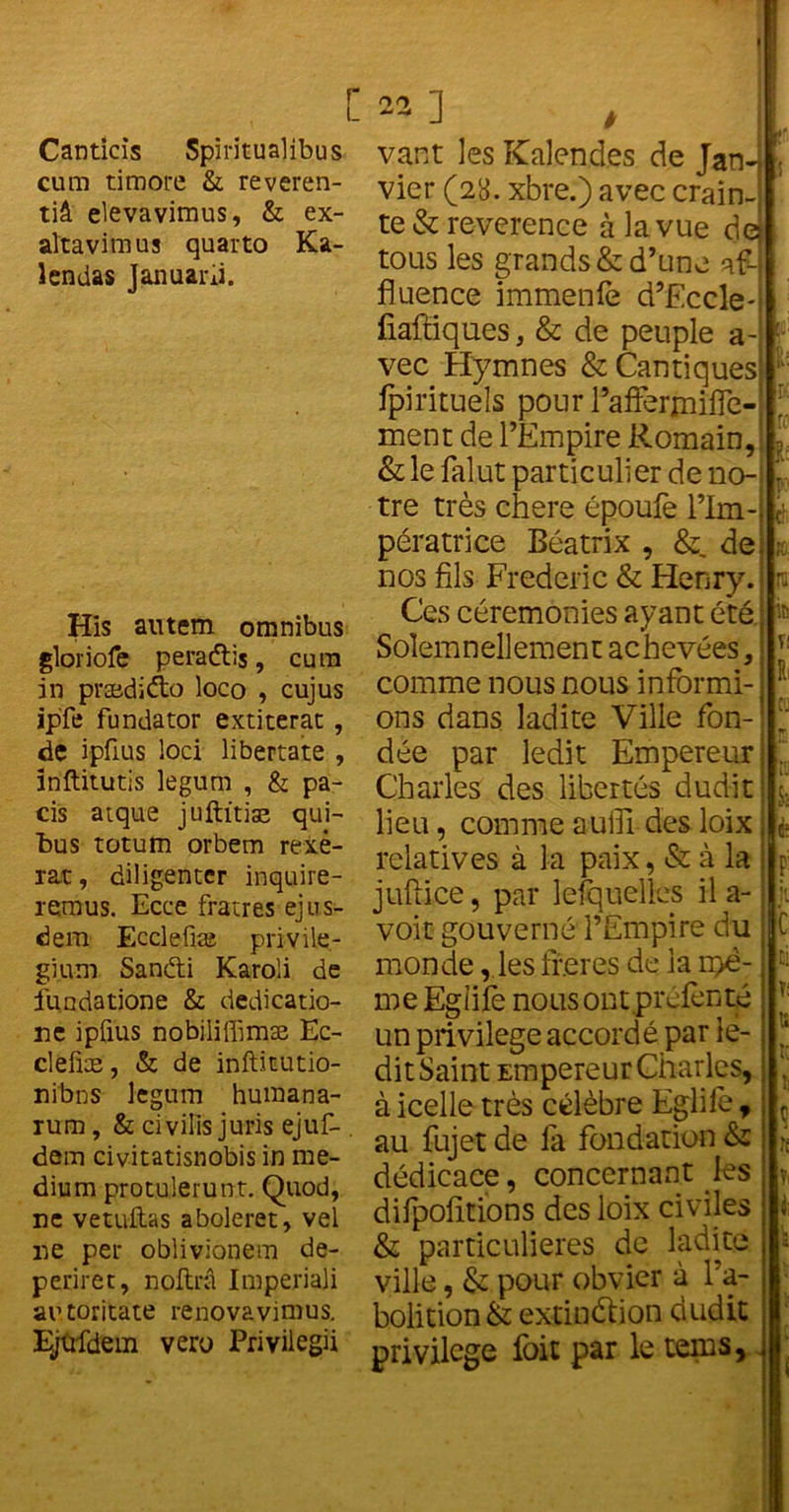 Canticis Spiritualibus cum timoré & reveren- tiâ elevavimus, & ex- altavimus quarto Ka- lendas Januarii. His autem omnibus gloriole peradlis, cura in prædiéto loco , cujus ipfe fundator extiterat , de ipfius loti libertate , inftitutis legum , & pa- cis atque juftitiae qui- tus totum orbem rexé- rat, diligenter inquire- remus. Ecce fratres ejus- dem Ecclefiæ privile- giu-m Sanéti Karoli de fundatione & dedicatio- ne ipfius nobiiiffimæ Ec- clefiæ, & de inftitutio- nibns legum humana- rum, & civilis juris ejuf- . dam civ-itatisnobis in me- dium protulerunt. Quod, ne vetuftas aboleret, vel ire per oblivionem de- periret, noftrâ Imperiali autoritate renovavimus. Ejufdem vert) Privilegii vant les Kalen_d.es de Jan- vier (2y. xbre.) avec crain- te & reverence à la vue de tous les grands & d’une af- fluence immenfè d’Eccle- fiaftiques, & de peuple a- vec Hymnes & Cantiques fpirituels pour l’affermiiïe- ment de l’Empire Romain, & le falut particulier de no- tre très chere époufe l’Im- pératrice Béatrix , &, de nos fils Frédéric & Henry. Ces cérémonies ayant été Solemnellement achevées, comme nous nous informi- ons dans ladite Ville fon- dée par ledit Empereur Charles des libertés dudit lieu, comme suffi des loix relatives à la paix, & à la juftice, par lesquelles il a- voit gouverné l’Empire du monde, les freres de la rpë- me Egale nous ont prefenté un piivilege accordé par le- dit Saint Empereur Charles, à icelle très célèbre Egliie, au fujet de la fondation & dédicace, concernant les dilpolitions des loix civiles & particulières de ladite ville, & pour obvier à l’a- bolition & extinétion dudit privilège loit par le tems.