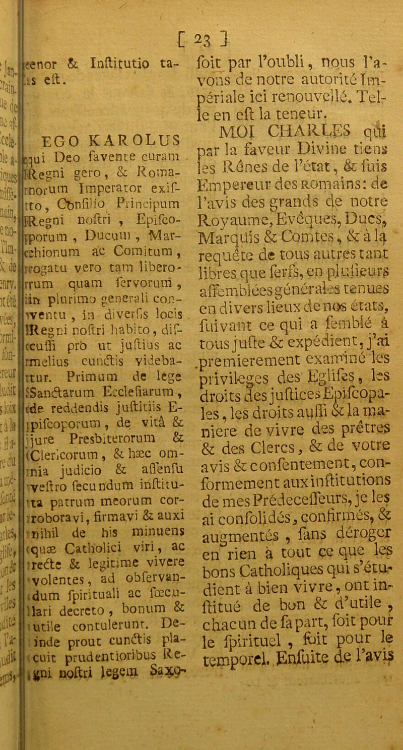 h % ^ de H -ccie île a Kjws ÎQO- IV iiuyi itélé, l’CSj irmi- lOQ- reur àk il ü' edu à *enor & is eft. Inftîtutio ta- EGO KAROLUS . Cqu i Deo fa vente curam ÏRegni gero, & Roma- rnorum Imperator exif- tto, Obnfilio Principum '» fR.egni noftri , Epifco- jporum , Ducuii) , Mar- cchionum ac Coraitum , Ue iTOgatu vero tara libero- rrum quara fervorum , i in plurimo générali con- wentu , in diverfis locis rie* îles» N les îles jitü IV â mît IRegni noftri habito, dif- ccufli prb ut juftias ac rmelius cunétis videba- itur. Priai u m de legs {Sanftarum Ecclefiarura, cde reddendis jufticiis E- ’pifcoporum, de vitâ & ijure Presbiterorura & iÇiericorum, &hæc^om- :nia judicio & aflenfu veftro fecundum iiiftitu- ta patrum meorum cor- robora vi, firmayi & auxi nihil de his minuens cquæ Catholici viri, ac rede & légitimé vivere volentes, ad obfervan- dum fpirituali ac fœcu- 1 la ri decreto, bonum & utile contulerunt. De- inde prout cundis pla- çait prudentioribus Re- ,$ni noftri legcai Saxo- foit par l’oubli, nous l’a- vons de notre autorité Im- périale ici renouvelle* Tel- le en eft la teneur. MOI CHARLES qùï par la faveur Divine tiens les Rênes de l’état, & fuis Empereur des Romains: de l’avis des grands de notre Roy aum e, E vcques, Ducs, Marquis & Comtes, & a 4 requête de tous autres tant libres que ferfs, en p.lulieurs affe m bl ées g énér ale s te n ues en divers lieux de nos états, fuivant ce qui a fembié à tous jufte & expédient, j’ai .premièrement examiné les privilèges des Eglifes, les droits des juftiçesEpifcopa- les, les droits auffi & D ma- niéré de vivre des prêtres & des Clercs, & de votre avis & confentement, con- formement auxinftitutions de mes Prédecefleurs, je les ai confolidés, confirmés, & augmentés , fans déroger en rien à tout ce que les bons Catholiques qui s’étu- dient à bien vivre, ont in- ftitué de bon & d’utile , chacun de fa part, foit pour le fpirituel , foit pour le temporel. Enfoite de l’avis