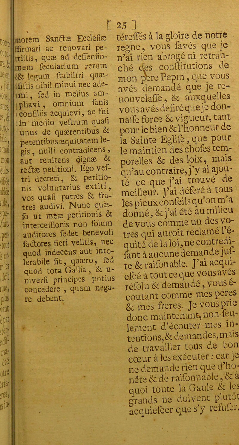 O'Jtll. -een i j’ai :oos, ancs, moi c norem Sanéhe Ecclefiæ ' ifirmari ac renovari pe- itiftis, quæ ad deffenfio- mem feculanutn j-erum ;& legura ftabilïri quæ- iûitis nihiï minui nec ade- îmi, fed in melius am- épar # jtf ffiir etc otre éri4 ;res, M pliavi, omnium fanis confiliis acquievi, ac fui in medio vefhum qualï unus de quærentibus & petentibusæquitatem le- gis, nulU contradicens, aut renitens dignæ & reétæ petitioni. Ego vef- tri decreti, & petitio- nis voluutarius extiti, vos quafi patres & fra- tres audivi. Nunc quæ- fo ut nreæ petitionis & interceffionis non folum auditores fedet benevoli faétores fieri velitis, nec quod indecens- aut into- krabile fit, quæro, fed quod tota Galba, & u- niverii principes potins concedere , quam nega- re debent. 25 ] téreffés à la gloire de notre régné, vous favés que je n’ai rien abrogé ni retran- ché des conftitutions de mon pbre Pepm, que vous avés demandé que je re- nouvelafle, & auxquelles vous avés déliré que je don- naffe force & vigueur, tant pour le bien & l’honneur de la Sainte Eglife, que pour le maintien des choies tem- porelles & des loixmais qu’au contraire, j’y ai ajou- té ce que j’ai trouvé de meilleur. J’ai déféré à tous les pieuxconfeils qu’on m a donné, & j’ai été au milieu de vous comme un des vô- tres qui auroit réclamé 1 é- quité de la loi,ne contredv- fant à aucune demande jui- te & raifonable. J’ai acqui- efcô à tout ce que vous aves rélolu & demandé, vous e- coutant comme mes peres & mes freres. Je vous prie donc maintenant,non-feu- lement d’écouter mes in- tentions, & demandes,mais de travailler tous de bon cœur à les exécuter : car je ne demande rien que d’ho- nête & de raifonnable, & à quoi toute la Gaule & les grands ne doivent plutôt acquiefcer que s’y reluler,