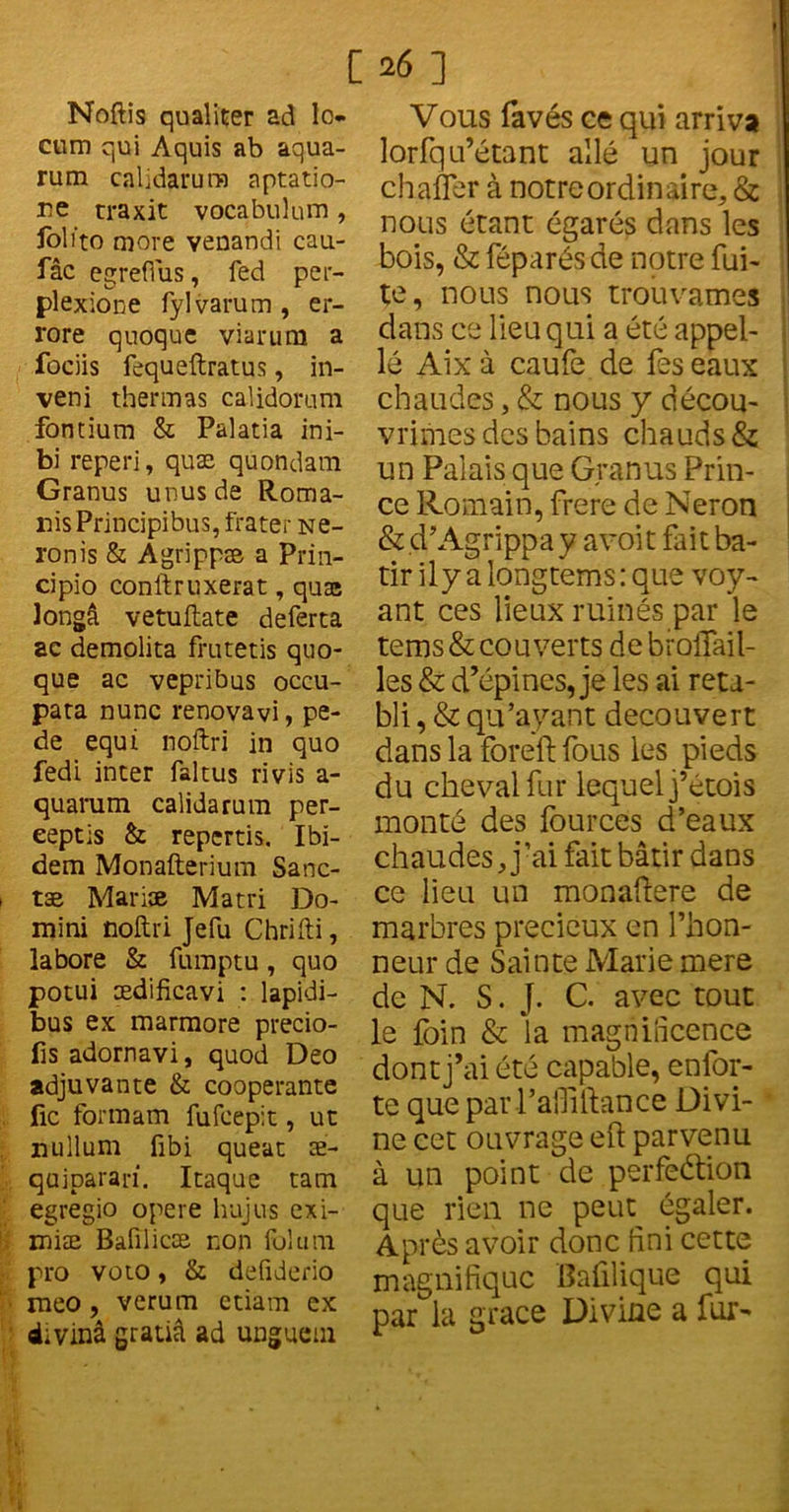 [26] Noftis qualiter ad lo- cum qui Aquis ab aqua- rum calidarura aptatio- Ee traxit vocabulum, foli'to more venandi cau.- fâc egreflus, fed per- plexione fylvarum, er- rore quoque viarura a fociis fequeftratus, in- veni thermas calidorum fontium & Palatia ini- bi reperi, quæ quondam Granus unusde Roma- nis Principibus, frater Ne- ronis & Agrippæ a Prin- cipio conftruxerat, quaa longâ vetuftate deferta ac demolita frutetis quo- que ac vepribus occu- para nunc renovavi, pe- de equi noftri in quo fedi inter faltus rivis a- quarum calidarum per- eeptis & reperds. Ibi- dem Monafterium Sanc- tæ Mari» Ma tri Do- mini noftri Jefu Chrifti, labore & fumptu, quo potui ædificavi : lapidi- bus ex marmore precio- fis adornavi, quod Deo adjuvante & coopérante fie formam fufeepit, ut nullum fibi queat æ- quiparan. Itaque tam egregio opéré hujus exi- miæ Balîlicæ non folum pro voto, & defiderio meo , verum etiam ex divinâ gratiâ ad unguem Vous favés ce qui arriva lorfqu’étant allé un jour chafler à notre ordinaire, & nous étant égarés dans les bois, & féparés de notre fui- te, nous nous trouvâmes dans ce lieu qui a été appel- le Aix à caufe de fes eaux chaudes, & nous y décou- vrîmes des bains chauds & un Palais que Granus Prin- ce Romain, frere de Néron &cPAgrippa y a voit fait bâ- tir ily a longtems: que voy- ant ces lieux ruinés par le tems& couverts debroflail- les & d’épines, je les ai réta- bli , & qu’ayant découvert dans la fbreft fous les pieds du cheval fur lequel j’étois monté des fources d’eaux chaudes, j’ai fait bâtir dans ce lieu un monafiere de marbres précieux en l’hon- neur de Sainte Marie mere de N. S. J. C. avec tout le foin & la magnificence dont j’ai été capable, enfor- te que parl’afliftance Divi- ne cet ouvrage eft parvenu à un point de perfection que rien ne peut égaler. Après avoir donc fini cette magnifique Baûlique qui par la grâce Divine a fur-