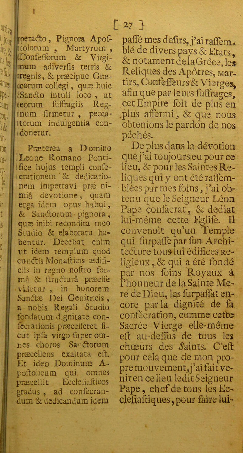 t fperadto, Pignora Apof- trolorum , Martyrum , (Donfeflorum & Virgi- num adiverfis terris & rregnis, & præcipue Græ- ;.corum collegi, quæ huic ÎSanclo intuli loco , ut eeorum fuffragiis Reg- :num fîrmetur , pecca- ttorum indulgentia con- donetur. Præterea a Domino Leone Romano Ponti- ■fi.ce hujus templi confe- crationem ' & dedicado- nem impetravi præ ni- miâ devotione, quam erga idem opus habui, & San&orum - pignora , quæ inibi recondita meo Studio & elaboratu ha- bentur. Dccebat enim lit idem templum quod cundis Mo’nafticis ædifi- cii> in regno noftro for- ma & ftrudurâ præefle videtur , in honorera Sandæ Dei Genitricis, a nobis Regali Studio fondatum dignitate con- fecrationis præcelleret fi- cut ipfa virgo fuper om- ises choros Sanftorum præcellens exaltata eft. Et ideo Dominum A- poftolicum qui omnes præçellit Ecclefialticos gradus , ad confecran- dum & dedicandum idem C 27 J paffé mes defirs, j’ai rafle ai- blé de divers pays & Etats, & notament de laGrêee, les Reliques des Apôtres, Mar- tirs, Confefleurs/& Vierges, afin que par leurs fuffrages, cet Empire foit de plus en .plus affermi 3 & que nous obtenions le pardon de nos pêchés. De plus dans la dévotion que j’ai toujours eu pour ce lieu, & pour les Saintes Re- liques qui y ont été ralfem- blées par mes foins * j’ai ob- tenu que le Seigneur Léon Pape çonfaerat, & dédiât lui-méme cette Eglife. Il convenoit qu’un Temple qui furpafle par fon Archi- tecture tous lui édifices Re- ligieux , & qui a été fondé par nos foins Royaux à l’honneur de la Sainte Me- re de Dieu, les furpaflat en- core parla dignité de fa confécration, comme cette Sacrée Vierge elle-même eft au-deffus de tous les chœurs des Maints. C’eft pour cela que de mon pro- pre mouvement^’ai fait ve- nir en ce lieu ledit Seigneur Pape, chef de tous les Ec- cleiiaftiques, pour faire lui-