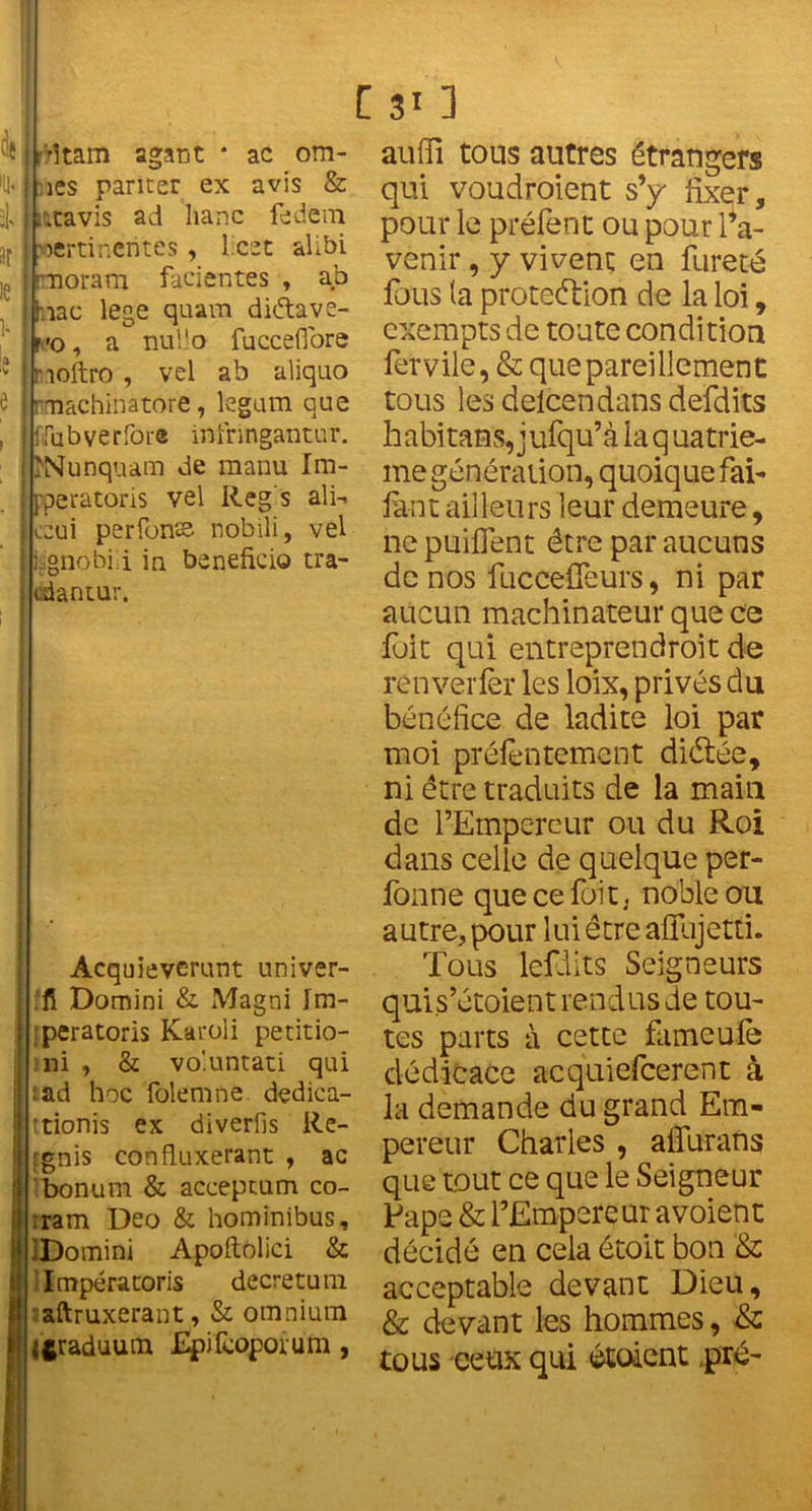 ! r'itam agant * ac om- ises pâmer ex avis & j utavis ad liane fedem | pertinentes, Lest alibi i rnoram facientes , ab i hiac lege quam diétave- r.'o, a nuljo fucceffore I moftro , vel ab aliquo I rmachinatore, legum que i ffubverfore infringantur. ; ÎNunquam de manu Im- i pperatoris vel Reg's ali- ccui perlons nobili, vel isgnobiü in bénéficia tra- edantur. Acquieverunt univer- fi Domini & Magni Im- ;peratoris Karoli petitio- mi , & vo'.untati qui :ad hoc foie ni ne dedica- ttionis ex diverfis Re- :gnis confluxerant , ac bonum & acceptum co- :ram Deo & hominibus, IBomini Apoftolici & Impératoris decretum aftruxerant, & omnium iftraduum Epifcoporum, auffi tous autres étrangers qui voudroient s’y fixer, pour le prêtent ou pour l’a- venir , y vivent en fureté fous (a protection de la loi, exempts de toute condition fervile, & que pareillement tous les delcendans deïclits habitans, jufqu’à la q uatrie- me génération, quoique fai- faut ailleurs leur demeure, ne puiflent être par aucuns de nos fuceeffeurs, ni par aucun machinateur que ce fuit qui entreprendront de ren ver fer les loix, privés du bénéfice de ladite loi par moi préfentement diétée, ni être traduits de la main de l’Empereur ou du Roi dans celle de quelque per- fonne que ce fuit, noble ou autre, pour lui être afilijetti. Tous lcfdits Seigneurs quis’étoient rendus de tou- tes parts à cette fumeute dédicace acquiefcerent à la demande du grand Em- pereur Charles , aflurans que tout ce que le Seigneur Pape & l’Empereur avoient décidé en cela étoit bon & acceptable devant Dieu, & devant les hommes, & tous ceux qui étoient pré-