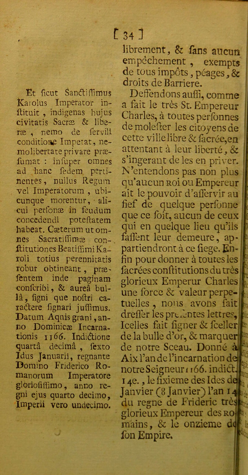 Et fient Sanétiflimus Karolus Imperator in- ftituit , indigenas hujus civitatis Sacræ & libé- ras , nemo de fervili conditions Impetat, ne- molibertate privare præ- fumat : infuper omnes ad liane fedem perti- nentes , nullus Regum vel Imperâtorum , ubi- cunque morentur, ■ ali- cui perfonæ in feudum concedendi poteftatem habeat. Cæterum utom- nes Sacratifîïmae con- ftitutiones Beatiffimi Ka- roli totius perennitatis robur obtinéant, præ- fentem inde paginam confcribi, & aureâ bul- là, figni que noftri ca- radere fignari juffimus. Datum Aqnis grani, an- no Dominiez Incarna- tionis 1166. Indidtione quartâ decimâ , fexto Idus Januarii, régnante Domino Friderico Ro- manorum Imperatore glOriofilfimo, anno rc- gni ejus quarto decimo, Imperii vero undeeirao. C 34 3 librement, & fans aucun empêchement , exempts de tous impôts, péages, & droits de Barrière. Deffendons auffi, comme a fait le très St. Empereur Charles, à toutes perfonnes de moleftcr les citoyens de cette ville libre & fàcrée,en attentant à leur liberté, & s’ingérant de les en priver. N’entendons pas non plus qu’aucun Roi ou Empereur j ait le pouvoir d’aflervir au fief de quelque perfonne que ce foit, aucun de ceux qui en quelque lieu qu’ils ; faffent leur demeure, ap- partiendront à ce fiege. En-. fin pour donner à toutes les ? facrées conftitutions du trèsj glorieux Emperur Charles! une force & valeur perpe-i tuellcs , nous avons fait drefler les prtxèntes lettres. Icelles fait ligner & feellerjl de la bulle d’or, & marquent'® de notre Sceau. Donné Aix l’an de l’incarnation d notre Seigneun 166. indiét 14e., le fixieme des Ides d Janvier (8 Janvier) l’an 1 du régné de Frideric très glorieux Empereur des ro mains, & le onzième d fon Empire.