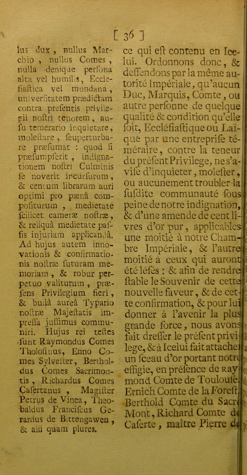 lus dux, Bullus Mar- chio , nullus Comes , nulla deniqae perfona alca vel humilis, Eccle- fiaftica vel mundana, univerfitatem prædictam contra prefentis privile- gii noftri tenorem, au- fu temerario inquietare, moleftare , feuperturba- re præfumat : quod ü præfumpfent , indigna- tionem noftri Culminis le noverit ircurfurum, & cenium librarum auri optimi pro pænâ com- pofiturum , medietate fcilicet cameræ noftræ, & reliquâ medietate paf- fis injuriant applicandâ. Ad hujus autem inno- vationis & confirmatio- nis noftræ futuram me- moriam , & robur per- petuo valiturum , præ- fens Privilegium fieri, & builâ aureâ Typario noftræ Majeftatis im- prefla juffimus comrau- niri. Hujus rei teftes funt Raymondus Comes Tholofinus, Enno Co- mes Sylvefter, Berthol- dus Comes Sacrimon- tis , Richardus Comes Cafertanus , Magifter Petrus de Vinea, Theo- baldus Francifcus Ge- rardus de Bittengawen, & alii quant plures. ce qui efi contenu en Ice- lui. Ordonnons donc, & deffendons par la même au- j torité Impériale, qu’aucun Duc, Marquis, Comte, ou autre perfonne de quelque qualité & condition qu’elle i foit, Eccléfiaftique ou Laï- que par une entreprife té- méraire, contre la teneur du préfent Privilège, nes’a-i vife d’inquieter, molefter, ou aucunement troubler la fufdite communauté fous peine de notre indignation, & d’uns amende de cent ii-[ vres d’or pur, applicables une moitié à notre Cham-J bre Impériale, & l’autr© moitié à ceux qui auront 1 été léfés : & afin de rendre 1 fiable le Souvenir de cette nouvelle faveur, & de cet te confirmation, & pour lu donner à l’avenir la plus grande force, nous avons fait dreiïer le préfent privi lege, & à Icelui fait attache un fceau d’or portant notre effigie, en prélence de Ray' mond Comte de Touloulè Ernich Comte de la Forefi Berthold Comte du Sacre Mont, Richard Comte de Caferte, maître Pierre de 1 ci C; l'( •