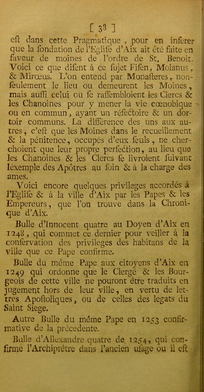 cft dans cette Pragmatique , pour en inferer que la fondation de l’Eglife d’Aix ait été faite en faveur de moines de l’ordre de St. Benoit. Voici ce que difent à ce fujet Fifen, Molanus, & Mirœus. L’on entend par Monafteres, non- feulement le lieu ou demeurent les Moines, mais aufli celui ou fe raflèmbloient les Clercs & les Chanoines pour y mener la vie cœnobique - ou en commun, ayant un réfeétoire & un dor- toir communs. La différence des uns aux au- tres , c’eft que les Moines dans le recueillement & la pénitence, occupés d’eux feuls , ne cher- choient que leur propre perfection, au lieu que les Chanoines & les Clercs fe livroient fuivant léxemple des Apôtres au foin & à la charge des âmes. Voici encore quelques privilèges accordés à l’Eglife & à la ville d’Aix par les Papes & les Empereurs, que l’on trouve dans la Chroni- que d’Aix. Bulle d’innocent quatre au Doyen d’Aix en 1248, qui commet ce dernier pour veiller à la confèrvation des privilèges des habitans de la ville que ce Pape confirme. Bulle du meme Pape aux citoyens d’Aix en 1249 qui ordonne que le Clergé & les Bour- geois de cette ville ne pouront être traduits en jugement hors de leur ville, en vertu de let- tres Apoftoliques 9 ou de celles des légats du Saint Siégé, Autre Bulle du meme Pape en 1253 confir- mative de la précédente. Bulle d’Allexandre quatre de 1254, qui con- firme l’Archiprêtre dans l’ancien ulage ou il eft