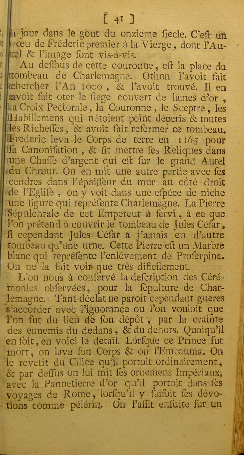 lu jour dans le goût du onzième fiecîe. C’eft un Jivœu de Frédéric premier à la Vierge, dont P Au- rel & l’image font vis-à-vis. i Au deffous de cette couronne, eft la place du i ttombeau de Charlemagne. Othon Pavoit fait 1 (chercher l’An 1000 , & l’avoit trouvé. Il en Ira voit fait oter le ftege couvert de lames d’or , lia Croix Peètorale, la Couronne, le Sceptre, les iHabillemens qui nétoient point dépéris & toutes lies Richeftes, & avoit fût refermer ce tombeau. [iFrederic leva le Corps de terre en 1165 pour fa Canonifation, & fit mettre fes Reliques dans une ChaiTe d’argent qui ell fur le grand Autel Au Chœur. On en mit une autre partie avec fes cendres dans Pépaiffeur du mur au côté droit de l’Eglife , on y voit dans une cfpéce de niche une figure qui repréfente Charlemagne. La Pierre Sépulchrale de cet Empereur à fervi, à ce que l’on prétend à couvrir le tombeau de Jules Céfar, fl cependant Jules Céfar a j’amais eu d’autre tombeau qu’une urne. Cette Pierre eft un Marbre blanc qui repréfente l’enlèvement de Proferpine. On ne la fait voir- que très dificilement. L'on nous à confcrvé la defcription des Céré- monies obfervées, pour la fépuiture de Char- lemagne. Tant déclat ne paroit cependant gueres s’accorder avec l’ignorance ou l’on vouloit que l’on fut du lieu de fon dépôt , par la crainte des ennemis du dedans , & du dehors. Quoiqu’il enloit,en voici le detail. Lorfque ce Prince fut mort, on lava fon Corps & on P Embauma. O11 le revêtit du Cilice qu’il portoit ordinairement, & par deffus on lui mit lès ornemens Impériaux, avec la Pannetierre d’or qu’il portoit dans fes voyages de Rome, lorfqu’il y faifoit fes dévo- tions °com me pèlerin. On Parfit enfui te fur un