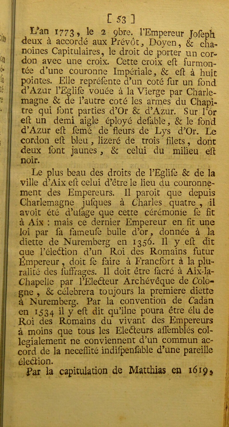 L’an 1773, le 2 gbre. l’Empereur Jofeph deux à accordé aux Prévôt , Doyen, & cha- noines Capitulaires, le droit de porter un cor- don avec une croix. Cette croix eft furmon- tée d’une couronne Impériale, & eft à huit pointes. Elle repréfente d’un coté fur un fond d’Azür l’Eglife vouée à la Vierge par Charle- magne & de l’autre coté les armes du Chapi- tre qui font parties d’Or & d’Azur. Sur l’or eft un demi aigle éployé defable, & le fond d’Azur eft femé de fleurs de Lys d’Or. Le cordon eft bleu, lizeré de trois filets, dont deux font jaunes, & celui du milieu eft noir. Le plus beau des droits de PEglife & de la ville d’Aix eft celui d’être le lieu du couronne- ment des Empereurs. Il paroit que depuis Charlemagne jufques à Charles quatre , il avoit été d’ufage que cette cérémonie fe fit à Aix : mais ce dernier Empereur en fit une loi par fa fameufe bulle d’or, donnée à la diette de Nuremberg en 1356. Il y eft dit que Péleétion d’un Roi des Romains futur Empereur, doit fe faire à Francfort à la plu- ralité des fuffiages. Il doit être facré à Aix-la- Chapelle par l’Ele&eur Archévêque de Colo- gne , & célébrera toujours la première diette à Nuremberg. Par la convention de Cadan en 1534 il y eft dit flu’^ne Poura être élu de Roi des Romains du vivant des Empereurs à moins que tous les Eledeurs aflemblés col- légialement ne conviennent d’un commun ac- cord de la neceflité indifpenfable d’une pareille éledion. Par la capitulation de Matthias en 1619*