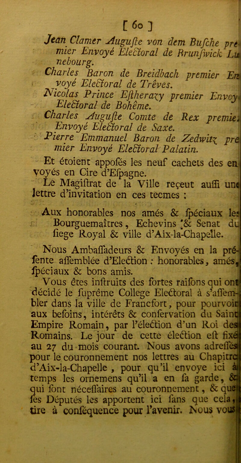 Jean Clamer Augujle von dem Bufche prt \ mier Envoyé Electoral de Brunjwick LiaI nebourg. Charles Baron de Breidbach premier En yoyé Electoral de Trêves. Nicolas Prince Ejiheraxy premier Envoya Electoral de Bohême. Charles yiugujle Comte de R ex premia Envoyé Electoral de Saxe. Pierre Emmanuel Baron de Zedwit\ pre mier Envoyé Electoral Palatin. Et étoient appofés les neuf cachets des ea- voyés en Cire d’Elpagne. Le Magiftrat de la Ville reçeut aulïi une lettre d’invitation en ces tecmes : Aux honorables nos amés & ipéciaux les Bourguemaîtres, Echevins *& Sénat du fiege Royal & ville d’Aix-la-Chapelle. Nous Ambaifadeurs & Envoyés en la pré- fente afîemblée d’Eleétion ; honorables, amés, Ipéciaux & bons amis. Vous ères inftruits des fortes raiions qui ont décidé le fuprême College Electoral à s’affem- bler dans la ville de Francfort, pour pourvoie aux befoins, intérêts & confervation du Saine Empire Romain, par l’éleétion d’un Roi des Romains. Le jour de cette éleétion eft fixâ au 27 du mois courant. Nous avons adreifés» pour le couronnement nos lettres au Chapitra d’Aix-la-Chapelle , pour qu’il envoyé ici à| temps les ornemens qu’il a en fa garde, &! qui font néceflaires au couronnement, & quelj les Députés les apportent ici fans que cela tire à conféquence pour l’avenir. Nous vous if