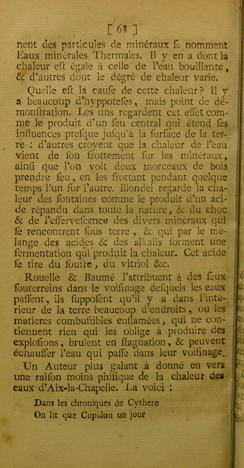 [63 ] nient des particules de minéraux fe nomment Eaux minérales Thermales. Il y en a dont la chaleur eft égale à celle de l’eau bouillante, & d’autres dont le dégré de chaleur varie. Quelle eft la caufe de cette chaleur? Il y a beaucoup d’hyppotefes, mais point de dé- mon ftrati on. Les uns regardent cet effet com- me le produit d’un feu central qui étend fes influences prefque jufqu’à la fur face de la ter- re : d’autres croyent que la chaleur de l’eau vient de fon frottement fur les minéraux, ainfi que l’on voit deux morceaux de bois prendre feu, en les frottant pendant quelque temps l’un fur l’autre. Blondel regarde la cha- leur des fontaines comme le produit d’un aci- de répandu dans toute la nature, & du choc & de l’effervefcence des divers minéraux qui le rencontrent fous terre , & qui par le mé- lange des acides & des alkaiis forment une fermentation qui produit la chaleur. Cet acide fe tire du foufre, du vitriol &c. Rouelle & Bautné l’attribuent à des feux L fouterreins dans le voifînage defquels les eaux paffent, ils fuppofent qu’il y a dans Tinté- jwu rieur de la terre beaucoup d’endroits, ou les p matières combuftibles enflamées, qui ne con- tiennent rien qui les oblige à produire des Ie- exploitons, brûlent en ftagnation, & peuvent jdis échauffer l’eau qui pafle dans leur voilinage. pi Un Auteur plus galant à donné en vers K une raifon moins philique de la chaleur des j > eaux d’Aix-la-Chapelle. La voici : Dans les chroniques de Cythere On lit que Cupidon un jour