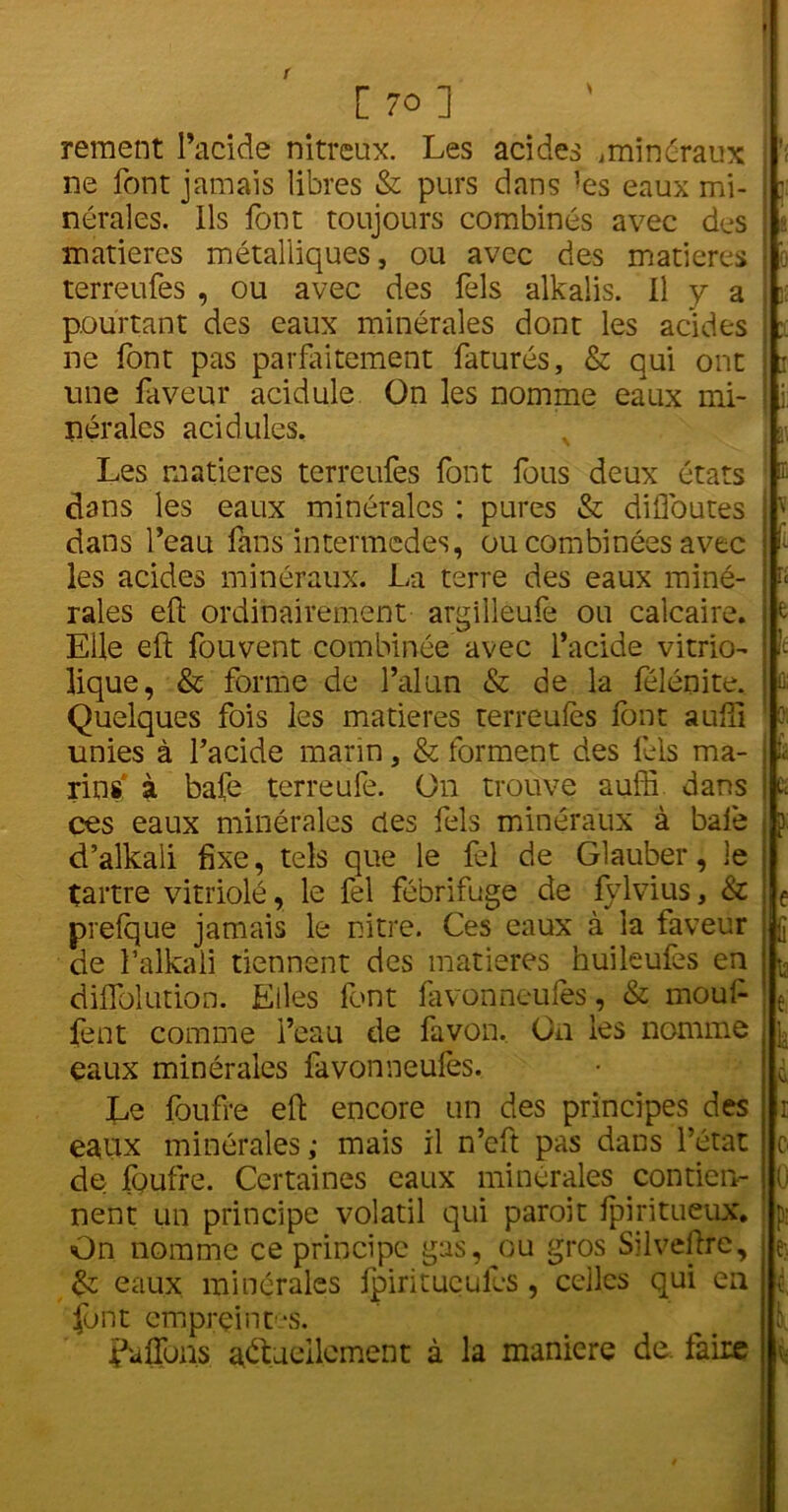 rement l’acide nitreux. Les acides .minéraux ne font jamais libres & purs dans -es eaux mi- nérales. Ils font toujours combinés avec des matières métalliques, ou avec des matières terreufes , ou avec des fels alkaiis. Il y a pourtant des eaux minérales dont les acides ne font pas parfaitement faturés, & qui ont une faveur acidulé On les nomme eaux mi- nérales acidulés. Les matières terreufes font fous deux états dans les eaux minérales : pures & difloutes dans l’eau fans intermèdes, ou combinées avec les acides minéraux. La terre des eaux miné- rales eft ordinairement argilleufe ou calcaire. Elle eft fouvent combinée avec l’acide vitrio- lique, & forme de l’alun & de la félénite. Quelques fois les matières terreufes font aufîi unies à l’acide marin, & forment des fels ma- rins' à bafe terreufe. On trouve aufîi dans ces eaux minérales des fels minéraux à bafe d’alkali fixe, tels que le fel de Glauber, le tartre vitriolé, le fel fébrifuge de fylvius, & prefque jamais le nitre. Ces eaux à là faveur de falkali tiennent des matières huileufes en diflblution. Elles font favonneufes, & mouf fent comme l’eau de favon. On les nomme eaux minérales favonneufes. Le foufre eft encore un des principes des eaux minérales; mais il n’cft pas dans l’état de foufre. Certaines eaux minérales contien- nent un principe volatil qui paroit fpiritueux. On nomme ce principe gas, ou gros Silveftre, & eaux minérales ipiritucules, celles qui en font empreintes. Caftons actuellement à la maniéré de. faire . : \ (t û: : K 3. 5 IC 1; r O