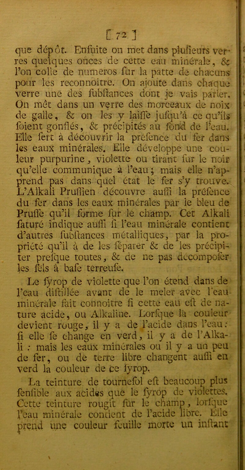 que dépôt. En fuite on met dans plufieurs ver res quelques onces de cette eau minérale, & l’on colle de numéros fur la patte de chacuns ; pour les reconnoitre. On ajoute dans chaque verre une des fubftances dont je vais parler. ! c On met dans un verre des morceaux de noix de galle, & on les y laifle jufqu’à ce qu’ils loient gonflés, & précipités au fond de l’eau. Elle fert à découvrir la préfence du fer dans les eaux minérales. Elle développe une cou- leur purpurine , violette ou tirant fur le noir qu’elle communique à l’eau; mais elle n’ap- prend pas dans quel état le fer s’y trouve. L’Alkali Pruflien découvre auiïi la préfence du fer dans les eaux minérales par le bleu de Prufle qu’il forme fur le champ. Cet Alkali faturé indique auffi fi l’eau minérale contient d’autres fubftances métalliques, par la pro- priété qu’il à de les féparer & de les précipi- ter prefque toutes, & de ne pas décompofer les fels à bafe terreufe. Le fyrop de violette que l’on étend dans de l’eau diftillée avant de le meler avec leau minérale fait connoitrè fl cette eau eft de na- ture acide, ou Alkaiine. Lorfque la couleur devient rouge, il y a de l’acide dans l’eau: fi elle fe change en verd, il y a de l’Alka- li : mais les eaux minérales ou il y a un peu de fer, ou de terre libre changent aufli en verd la couleur de ce fyrop, La teinture de tournefol eft beaucoup plus fenlible aux acides que le fyrop de violettes. Cette teinture rougit fur le champ , lorlque l’eau minérale contient de l’acide libre. Elle prend une couleur feuille motte un inftant \