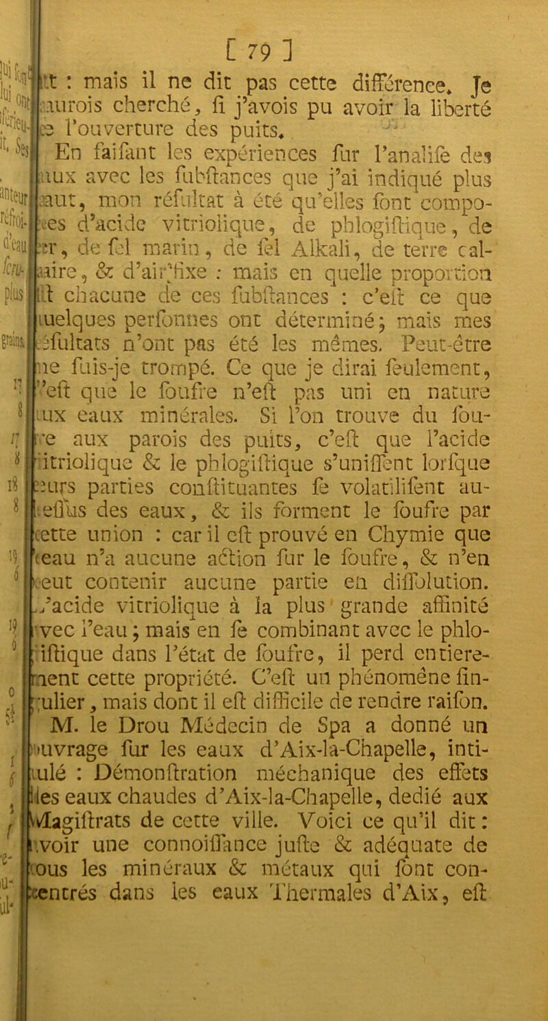 1% ont i»i iféi «. Ses 'foiey. auteur réfroi- (i’eau %j plus] grains, n i* 19 i? L 79 ] r.t : mais il ne dit pas cette différence» Je ■aurais cherché, fi j’avois pu avoir la liberté s l’ouverture des puits. En fai faut les expériences fur l’analife des aux avec les fubftances que j’ai indiqué plus nut, mon réfultat à été qu’elles font compo- ses d’acide vitriolique, de phlogiftiquè, de -r, de fel marin, de fel Alkali, de terre cal- aire, & d’airffixe ; mais en quelle proportion lit chacune de ces fubftances : c’eft ce que luelques perfonnes ont déterminé; mais mes ffultats n’ont pas été les mêmes. Peut-être ne fuis-je trompé. Ce que je dirai feulement, ;,eft que le foufre n’eft pas uni en nature ux eaux minérales. Si l’on trouve du fou- •e aux parois des puits, c’eft que l’acide utriolique & le phlogiftiquè s’unifient lorfque ours parties conftituantes fe volatilifent au- .efttis des eaux, & ils forment le foufre par cette union : car il eft prouvé en Chymie que <eau n’a aucune action fur le foufre, & n’en eut contenir aucune partie en diffolution. /acide vitriolique à la plus grande affinité vec l’eau ; mais en fe combinant avec le phlo- l iftique dans l’état de foufre, il perd entière- ment cette propriété. C’eft un phénomène fin- ulier, mais dont il eft difficile de rendre raifon. M. le Drou Médecin de Spa a donné un ouvrage fur les eaux d’Aix-la-Chapelle, inti- ' mlé : Démonftration méehanique des effets es eaux chaudes d’Aix-la-Chapelle, dédié aux Æagiftrats de cette ville. Voici ce qu’il dit : .voir une connoiffimce jufte & adéquate de 'ous les minéraux & métaux qui font con- encrés dans les eaux Thermales d’Aix, eft