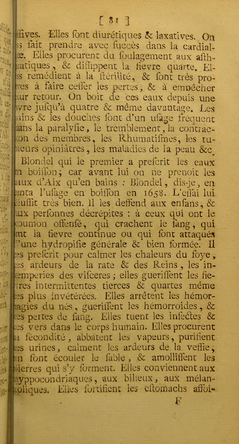 % • que îQié. % l!> nj n’ai Ut- * | iAl- hti- lip traK a de ms w nfitt :ûai* « di!J' nen- ;h Ai- lles nier 0 ien- \tr ios re- in' [ 5r 3 ’lives. Elles font diurétiques & laxatives. Ou ;s fait prendre avec fuccès dans la cardial- es. Elles procurent du foulagement aux afih- viatiques, & dilîippent la fievre quarte. El- <s remédient à la ftériUté, & font très pro- •es à faire cefier les pertes, & à emoêcher iur retour. On boit de ces eaux depuis une ivre jufqu’à quatre & même davantage. Les nins & les douches font d’un ufage fréquent ■ ans la paralyfie, le tremblement, la contrac- on des membres, les Rhumatifmes, les tu- icurs opiniâtres, les maladies de la peau &c# Blondel qui le premier a preferit les eaux n boifibn ; car avant lui on ne prenoit les lux d’Aix qu’en bains : Blondel, dis-je, en on ta l’ufage en boillbn en 1658. L’efiai lui nuffit très bien, il les deffend aux enfans, & lux perfonnes décrépites : à ceux qui ont le aumon offenfé, qui crachent le iàng, qui rnt la fievre continue ou qui font attaqués ’une hydropifie générale & bien formée. Il .es preferit pour calmer les chaleurs du foye, ns ardeurs de la rate & des Reins , les in- amperies des vifeeres ; elles gueriffent les fie- res intermittentes tierces & quartes même ns plus invétérées. Elles arrêtent les hémor- agies du nés, gueriiTent les hémorroïdes, & ns pertes de fang. Elles tuent les infeêtes & ns vers dans le corps humain. Elles procurent 1 fécondité, abbatent les vapeurs, purifient ns urines, calment les ardeurs de la veflie, n font écouler le fable , & amollifient les ierres qui s’y forment. Elles conviennent aux nyppocondriaques* aux bilieux, aux .mélan- coliques, Elles fortifient les cilomachs afîbi- F