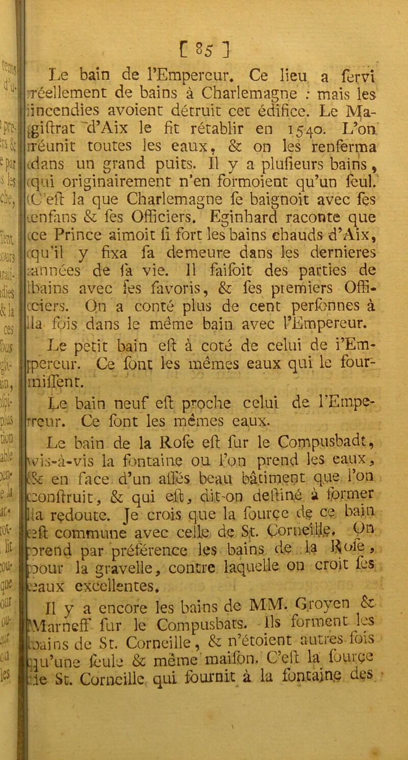 H m m e par: 's ta cie, leurs inii- idies lia cea rous lin, C 85 ] Le bain de l’Empereur, Ce lieu a fervi •réellement de bains à Charlemagne ; mais les •incendies avoient détruit cet édifice. Le Ma- .giftrat ’d’Aix le fit rétablir en 1540. L’on rréunit toutes les eaux. & on les renferma tdans un grand puits. Il y a plufieurs bains, qui originairement n’en formoient qu’un feul. iC’eft la que Charlemagne fe baignoit avec fes tenfans & les Officiers. Eginhard raconte que .ce Prince aimoit fi fort les bains chauds d’Aix, cqu’il y fixa fa demeure dans les dernieres ;années de fa vie. Il fai foi t des parties de ibains avec fes favoris, & fes ptemiers Offi- ciers. On a conté plus de cent perfonnes à lia fois dans le même bain avec l’Empereur. Le petit bain efi à coté de celui de i’Em- jpereur. Ce font les mêmes eaux qui le four- 1 ni fient. pins lion ëi 3CQ- à il’ [0t‘ ,1 :oü* que oitf GÜ les Le bain neuf efi proche celui de l’Empe- rreur. Ce font les mêmes eaux. Le bain de la Rofe efi fur le Compusbadt, wis-à-vis la fontaine ou l’on prend les eaux, & en face d’un ailés beau bâtiment que l’on teonfiruit, & qui efi, dit-on defiiné à former lia redoute. Je crois que la fourçe de ce bain c^ft commune avec celle de St. Corneille, On arend par préférence les bains de la Rôle, DOur la gravelle, contre laquelle on croit les baux excellentes. Il y a encore les bains de MM. Qroyen & Marneff fur le Compusbats. ils forment les bains de St. Corneille, & n’étoient autres lois qu’une foule & même maifon. C’efi: la fourçe :ie St. Corneille qui fournit à la fontaine des