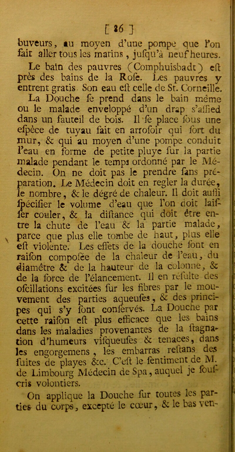 [t6 ] buveurs, tu moyen d’une pompe que Pon fait aller tous les marins, jufqu’à neuf heures. Le bain des pauvres (Comphuisbadt) eft près des bains de la Rofè. Les pauvres y entrent gratis Son eau eft celle de St. Corneille. La Douche fe prend dans le bain même ou le malade enveloppé d’un drap s’affied dans un fauteil de bois. Il fe place fous une efpèce de tuyau fait en arrofoir qui fort du mur, & qui au moyen d’une pompe conduit l’eau en forme de petite pluyc fur la partie malade pendant le temps ordonné par le Mé- decin. On ne doit pas le prendre fans pré- paration. Le Médecin doit en regler la durée, le nombre, & le degré de chaleur. Il doit auili ipécifier le volume d’eau que l’on doit laiff 1er couler, & la diftance qui doit être en- tre la chute de l’eau & la partie malade, parce que plus elle tombe de haut, plus elle eft violente. Les effets de la douche font en raifon compofée de la chaleur de l’eau, du diamètre & de la hauteur de la colonne, & de la force de l’élancement, il en rélulte des olcillations excitées fur les fibres par le mou- vement des parties aqueufea, & des princi- pes qui s’y font conlervés. La Douche par cette raifon eft plus efficace que les bains dans les maladies provenantes de la ftagna- tion d’humeurs viiqueufes & tenaces, dans les engorgemens , les embarras rettans des fuites de playes &c. C’cft le fèntiment de M. de Limbourg Médecin de Spa, auquel je foui- cris volontiers. On applique la Douche fur toutes les par- ties du corps, excepté le cœur, & le bas ven- I . ! : ;