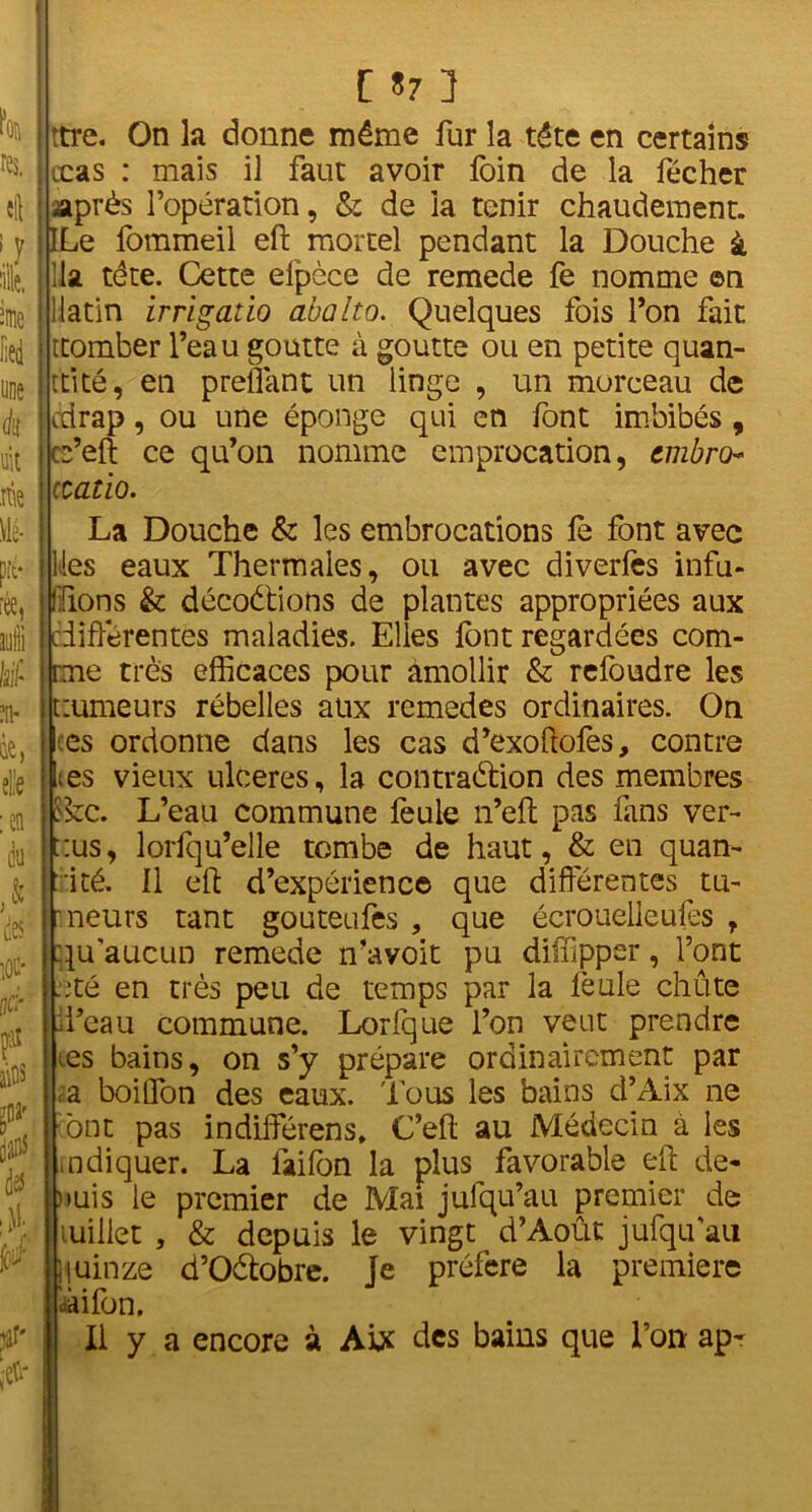 i iied une à uit nie Mé- pré* •ée, suffi liif* SU' QC, elle :en du des iûu* é pat f dtf À jar* i . ! C 57 3 j ttre. On la donne même fur la tête en certains : çcas : mais il faut avoir foin de la fécher : après l’opération, & de la tenir chaudement. ILe fommeil eft mortel pendant la Douche à lia tête. Cette elpèce de remede fe nomme ©n i i latin irrigatio abalto. Quelques fois Ton fait I ttomber l’eau goutte à goutte ou en petite quan- tité, en preflant un linge , un morceau de : edrap, ou une éponge qui en font imbibés, cs’eft ce qu’on nomme emprocation, embro : ccatio. La Douche & les embrocations le font avec lies eaux Thermales, ou avec diverfes infu- ; l iions & décodions de plantes appropriées aux i différentes maladies. Elles font regardées com- irme très efficaces pour amollir & refoudre les tzumeurs rébelles aux remedes ordinaires. On i ;es ordonne dans les cas d’exoftofes, contre Les vieux ulcérés, la contradion des membres Sfcc. L’eau commune feule n’eli pas fans ver- t:us, lorfqu’elle tombe de haut, & en quan- tité. Il eft d’expérience que différentes tu- i ' neurs tant gouteufes , que écrouelleufes r qu'aucun remede n’avoit pu diffipper, l’ont .été en très peu de temps par la feule chute d’eau commune. Lorfque l’on veut prendre es bains, on s’y prépare ordinairement par a boiflfon des eaux. Tous les bains d’Aix ne ont pas indilférens, C’eft au Médecin à les indiquer. La faifon la plus favorable eft de- puis le premier de Mai jufqu’au premier de millet , & depuis le vingt d’Août jufquau jiuinze d’Odobre. Je préféré la première dàifon. Il y a encore à AU des bains que l’on apr <