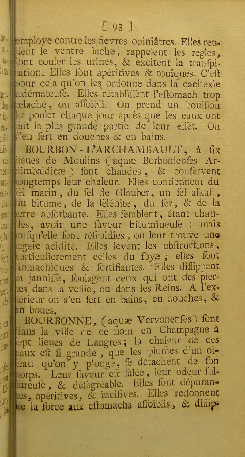 % ni; HiV ÿia- des 'fi- ni!- dlP lüa- ÜS M-i 3DC* cné- ks 'urs àej eli it. C 93 3 mploye contre les fievres opiniâtres. Elles ren- dent le ventre lâche * rappelent les réglés, ont couler les urines, & excitent la tranfpi- ;ation. Elles font apéritives & toniques. C’ell tour cela qivon le^ ordonne dans la cachexie edémateufe. Elles rétabliflent l’eftomach trop iclaché, ou affaibli. On prend un bouillon i.e poulet chaque jour après que les eaux ont bit la plus grande partie de leur effet. On ’en lèrt en douches & en bains. BOURBON-L’ARCHAMBAULT, à fix lieues de Moulins •( aquæ Borbonienfes Ar- ::imbaldicæ ) font chaudes , & coufèrvent ongtemps leur chaleur. Elles contiennent du èl marin, du fel de Glauber, un fel alkali, llu bitume, de la félénite, du fer, & de la ,arre abforbante. Elles femblent, étant chau- des, avoir une faveur bitumineufe : mais oorfqu’elle font refroidies, on leur trouve une cogéré acidité. Elles lèvent les obftruétions, ) articulierement celles du foyc ; elles font domachiques & fortifiantes. 'Elles diffippent sa jauniffe, foulagent ceux qui ont des pier- res dans la velfie, ou dans les Reins. A fex- brieur on s'en fert en bains, en douches, & rn boues* BOL'RBONNE, (aquæ Vervonenfesd font dans la ville de ce nom en Champagne à topt lieues de Langres ; la chaleur de ces eaux eft fi. grande , que les plumes d’un oi- oau qu’on y p’onge , le détachent de fon orps. Leur faveur eff falée, leur odeur lui- tureufe, & délagréable. Elles font dépuran- . _v.es, apéritives, & inciiivcs. Elles redonnent • ne la force aux elfotn&chs affoibiis, & diiup