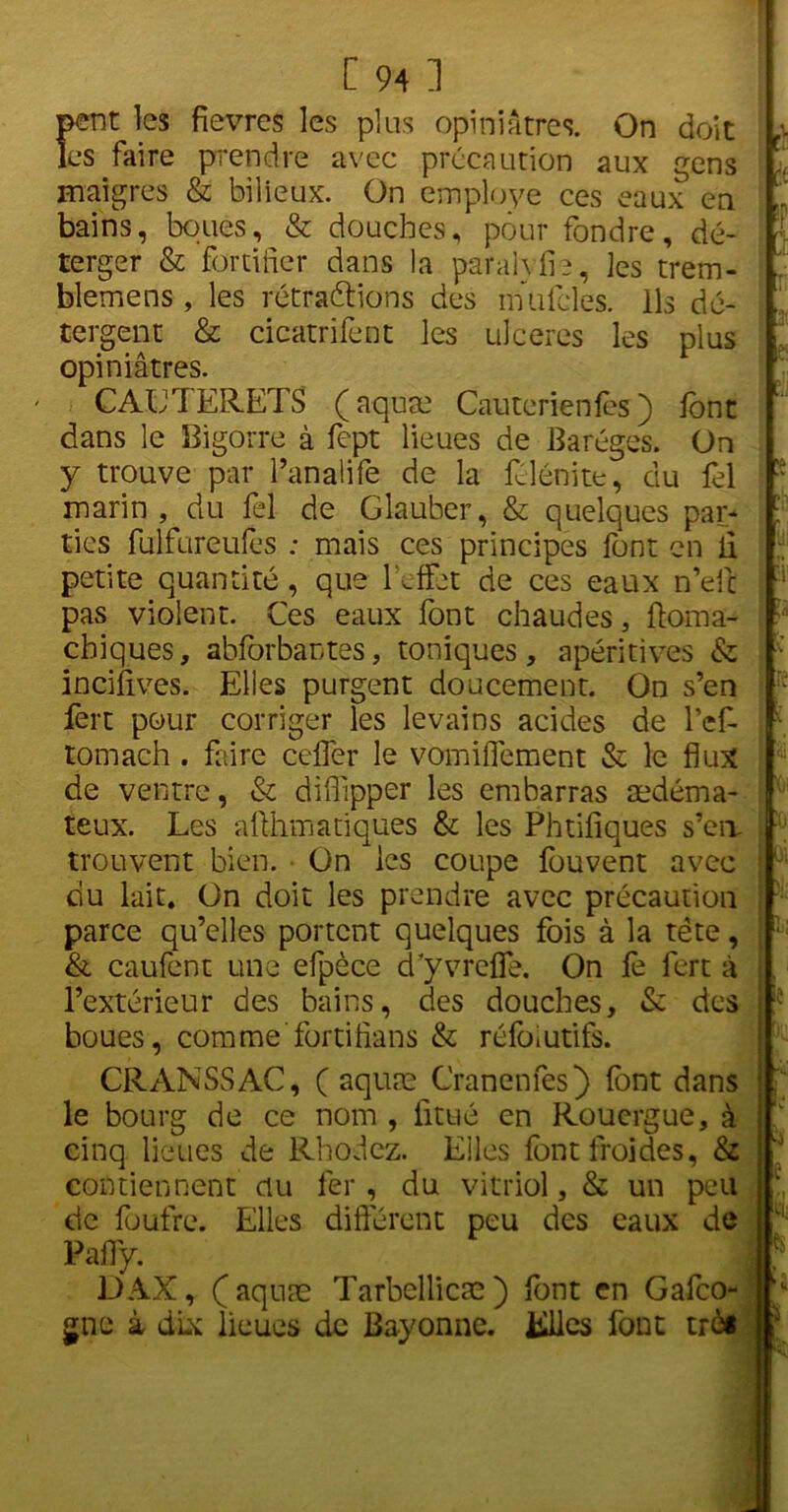 petit les fievres les plus opiniâtres. On doit les faire prendre avec précaution aux gens maigres & bilieux. On employé ces eaux en bains, boues, & douches, pour fondre, dé- terger & fortifier dans la parai)fie, ]es trem- blemens , les rétractions des inulcles. ils dé- tergent & cicatrifent les ulcérés les plus opiniâtres. CAUTERETS (aquæ Cauterienfès ) font dans le Bigorre à fept lieues de Baréges. On y trouve par l’anaüfe de la fclénite, du fel marin, du fel de Glauber, & quelques par- ties fulfureufes : mais ces principes font en ii petite quantité, que l'effet de ces eaux n’eit pas violent. Ces eaux font chaudes, ftoma- chiques, abforbantes, toniques, apéritives & incifives. Elles purgent doucement. On s’en fert pour corriger les levains acides de lef- tomach . faire cefier le vomifiément & le flux de ventre, & diffipper les embarras oedéma- teux. Les afthmatiques & les Phtifiques s’cir trouvent bien. ■ On les coupe fouvent avec du lait. On doit les prendre avec précaution parce qu’elles portent quelques fois à la tète, & caufent une efpèce cTyvrcfle. On fe fert à l’extérieur des bains, des douches, & des boues, comme fortifions & réfo*utifs. CRANSSAC, ( aquæ Cranenfes) font dans le bourg de ce nom , iitué en Roucrgue, à cinq lieues de Rhodez. Elles font froides, & contiennent ciu fer , du vitriol, & un peu de fuufre. Elles différent peu des eaux de Pafiy. DAX, (aquæ Tarbellicæ) font en Gafco- gne à dix lieues de Bayonne. Kllcs font trè* r i. T 3'