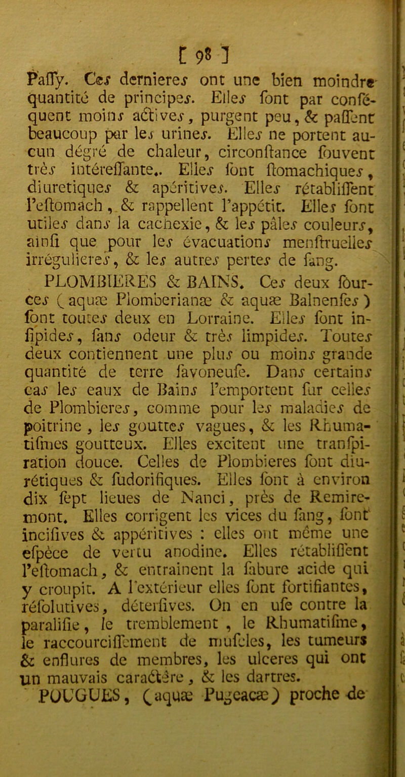 P’afly. Ces dernieres ont une bien moindre- quantité de principes Elles font par confis- quent moins aétives, purgent peu,& pafienc beaucoup par 1 es urines. Elles ne portent au- cun degré de chaleur, circonftance fbuvent très intérefiante.. Elles font ftomachiques, diurétiques & apéritives. 'Elles rétablilfent Teftomach, & rappellent l’appétit. Elles font utiles dans la cachexie, & les pâles couleurs, ainfi que pour les évacuations menftruelles irrégulières, & les autres pertes de fang. PLOMBIERES & BAINS. Ces deux fôur- ces ( aquæ Piomberianæ & aquæ Balnenfes ) font toutes deux en Lorraine. Elles font in- lipides, fans odeur & très limpides. Toutes deux contiennent une plus ou moins grande quantité de terre favoneufe. Dans certains cas les eaux de Bains l’emportent fur celles de Plombières, comme pour les maladies de poitrine, les gouttes vagues, & les Rhuma- tifmes goutteux. Elles excitent une tranfpi- ration douce. Celles de Plombières font diu- rétiques & fudorifiques. Elles font à environ dix fept lieues de Nanci, près de Remire- mont. Elles corrigent les vices du fang, font incifives & appéritives : elles ont meme une efpèce de vertu anodine. Elles rétablilfent l’eftomach, & entraînent la fabure acide qui y croupit. A l'extérieur elles font fortifiantes, réfolutives, déterfives. On en ufe contre la paralifie, le tremblement, le Rhumatifme, le raccourciIfement de mufcles, les tumeurs & enflures de membres, les ulcérés qui ont un mauvais caraétère, & les dartres. POCGUES, (aquæ Pugcacæ) proche de