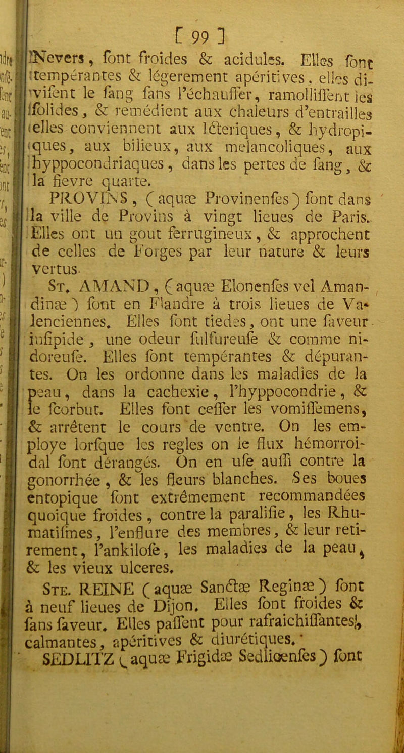 Kirs | h 1 au- ! ! ent | “D[ H ifîfl h îf ■ i ir- i- ,f B e î i [ 99 ] 'Nevers, font froides & acidulés. Elles font ■ tempérantes & légèrement apéritives, elles di- vvifent le fang fans l’échauffer, ra mol liftent les ffolides, & remédient aux chaleurs d’entrailles celles conviennent aux léteriques, & hydropi- «ques, aux bilieux, aux mélancoliques, aux hypocondriaques , dans les pertes de fang, & la ftevre quarte. PROVINS, (aquæ Provinenfes) font dans la ville de Provins à vingt lieues de Paris. Elles ont un goût ferrugineux, & approchent de celles de Forges par leur nature & leurs vertus- St. AMAND , (aquæ Elonenfès vel Aman- dinæ ~) font en Flandre à trois lieues de Va* lenciennes. Elles font tiedes, ont une faveur infîpide, une odeur fulfureufe & comme ni- doreufè. Elles font tempérantes & dépuran- tes. On les ordonne dans les maladies de la peau, dans la cachexie , Thyppocondrie , & le feorbut. Elles font ceftfer les vomiftemens, & arrêtent le cours de ventre. On les em- ployé lorfque les réglés on le flux hémorroï- dal font dérangés. On en ufe aulfi contre la gonorrhée , & les fleurs blanches. Ses boues entopique font extrêmement recommandées quoique froides , contre la paralifie , les Rhu~ matifmes, l’enflure des membres, & leur reti- rement, l’ankilofe, les maladies de la peau^ & les vieux ulcérés. Ste. REINE (aquæ Sanétæ Reginæ) font à neuf lieues de Dijon. Elles font froides & fans faveur. Elles paflent pour rafraichiflantes*, calmantes, apéritives & diurétiques.’ SEDLITZ ^ aquæ Frigidae Sedliœnfes) font