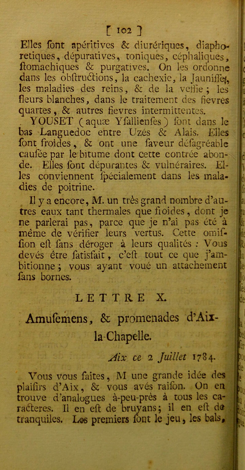 Elles font apéritives & diurétiques, diapho- retiques, dépuratives, toniques, céphaliques, ftomachiques & purgatives. On les ordonne dans les obftruétions, la cachexie, la JauniïTefe les maladies des reins, & de la veille ; les fleurs blanches, dans le traitement des fievres quartes, & autres fievres intermittentes. . YOUSET (aquæ Yfallienfes) font dans le bas Languedoc entre Uzés & Alais. Elles font froides, & ont une faveur défagréable caufée par le bitume dont cette contrée abon- de. Elles font dépurantes & vulnéraires. El- les conviennent fpécialement dans les mala- dies de poitrine. Il y a encore, M. un très grand nombre d’au- tres eaux tant thermales que fioides, dont je ne parlerai pas, parce que je n’ai pas été à même de vérifier leurs vertus. Cette omif- fion eft fans déroger à leurs qualités ; Vous devés être fatisfait, c’eft tout ce que j’am- bitionne ; vous ayant voué un attachement fans bornes. LETTRE X. Amufemens, & promenades d’Aix- la-Chapelle. ri. s. 3? I BU fe r Aix ce 2 Juillet 1784. Vous vous faites, M une grande idée des plaifirs d’Aix, & vous avés raifon. On en trouve d’analogues à-peu-près à tous les ca- radteres. Il en eft de bruyans; il en eft de tranquiles. Los premiers font le jeu, les bals. p R lie