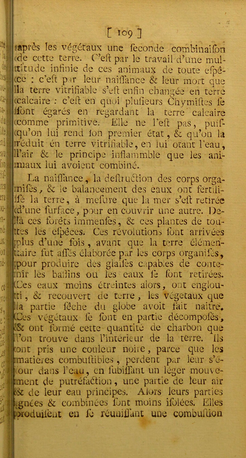 -après les végétaux une fécondé combinaifon ;de cette terre. C’eft par le travail d’une mul- titude infinie de ces animaux de toute efpê- (ce : c’eft par leur naiflance & leur mort que 0ll| lia terre vi tri fiable s’eft enfin changée en terre ccalcaire : c’eft en quoi plulieurs Chymiftes fe Ifont égarés en regardant la terre' calcaire (comme primitive. Elle ne l'eft pas, puif- cqu’on lui rend Ion premier état, & qu’on la rréduit én terre vitrifiable, en lui otant l'eau, nu IIlL’air & le principe inflammble que les ani- foo l riùaux lui avoient combiné. La naiflance, la deftruélion des corps orga- tl>3Jmifés, & le balancement des eaux ont fertili- erjilfé la terre, à mefuve que la mer s’eft retirée ,u'lcd’une fur face, pour en couvrir une autre. De- n* Ifà ces forêts irnmenfes, & ces plantes de tou- tes les efpêces. Ces révolutions lbnt arrivées [plus d’une fois, avant que la terre élémen- taire fut a fies élaborée par les corps organifés, ;pour produire des glaifes capab.es de conce- mir les badins ou les eaux le font retirées. (Les eaux moins étreintes alors, ont englou- ti , & recouvert ne terre, les végétaux que lia partie féche du globe avoit fait naître* Les végétaux le font en partie décompofés, ont formé cette quantité de charbon que on trouve dans l’intérieur de la terre, ils rant pris une couleur noire, parce que les matières combuftiblcs , perdent par leur s’é- our dans beau, en fubiflant un léger mouve- ment de putréfaétion, une partie de leur air t>k de leur eau principes. Alors leurs parties Ignées & combinées font moins ifolécs. Elles oroduüèut en fo réunifiant une combuftion rcl i 0.11 . ■ » Cil 1 DI-