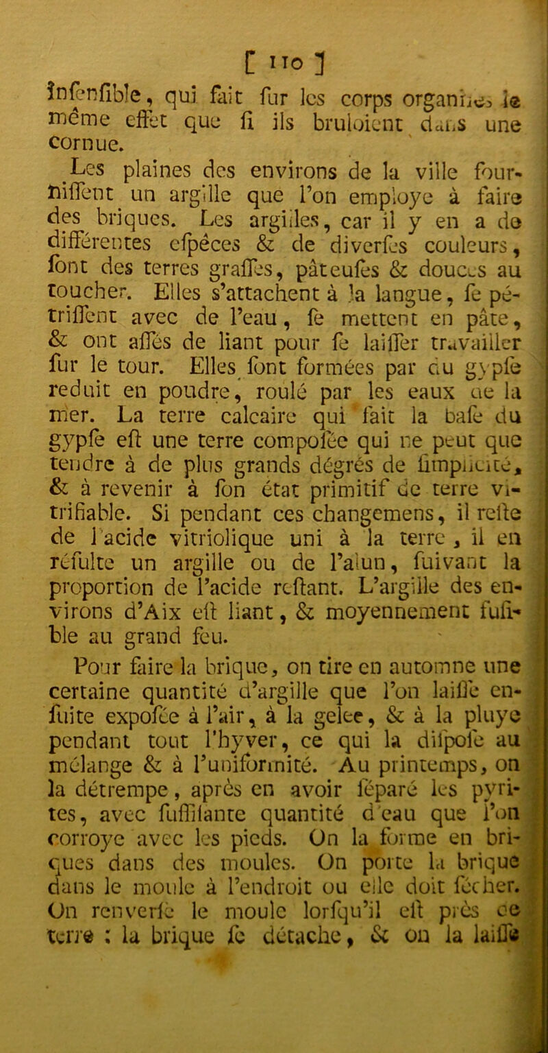 C ÏTO ] înfenfible, qui fait: fur les corps organites i® meme effet que fi ils bruloient dans une cornue. Les plaines des environs de la ville four- ïiiffent un argille que l’on employé à faire des briques. Les argiles, car il y en a do différentes efpéces & de diverfjs couleurs, font des terres graffes, pâteufos & douces au toucher. Elles s’attachent à la langue, fe pé- trifient avec de l’eau, fe mettent en pâte, & ont ailes de liant pour fe laitier travailler fur le tour. Elles font formées par au gypfe réduit en poudre, roulé par les eaux ae la mer. La terre calcaire qui fait la bafe du gypfe efi une terre compoiée qui ne peut que tendre à de plus grands dégrès de fimpheité, & à revenir à fon état primitif de terre vi- trifiable. Si pendant ces changemens, il relie de 1 acide vitriolique uni à la terre, il en réfui te un argille ou de l’alun, fui van t la proportion de l’acide reliant. L’argille des en- virons d’Aix eft liant, & moyennement fufi- ble au grand feu. Pour faire la brique, on tire en automne une certaine quantité d’argille que l’on laiffe en- fuite expofée à l’air, à la gelec, & à la pluye pendant tout l’hyver, ce qui la dilpole au mélange & à l’uniformité. Au printemps, on la détrempe, après en avoir lèparé les pyri- tes, avec fuffilante quantité d'eau que l’on corroyé avec les pieds. On la forme en bri- ques dans des moules. On porte la brique dans le moule à l’endroit ou elle doit foc lier. On renverfè le moule lorfqu’il ell près oe terre ; la brique fe détache, & on la laiflfe