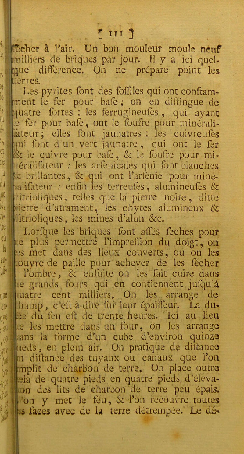 1U . I TTt 3 ucher à l’air. Un bon mouleur moule neuf milliers de briques par jour, fl y a ici quel- que différence. On ne prépare point les terres. Les pyrites font des Miles qui ont conftam- ment le fer pour bafe ; on en diftingue de [uatre fortes : les ferrugineufos , qui ayant .* fer pour bafe, ont le foufre pour minérali- âteur; elles font jaunâtres : les cuivreaies ■tui font d un vert jaunâtre, qui ont le fer $c le cuivre poir baie, & le foufre pour mi- léraûfateur ; les arfenicales qui font blanches ■h brillantes, & oui ont l’arfenie pour mine- ■aiifateur : enfin les terreufes, alumineu&s & ritrioiiques, telles que la pierre noire, ditte ) ierre d’atramèht, les cbytes alumineux & itrioliques, les mines d’alun &c. Lorfque les briques font aifés feches pour e plus permettre l’impreffion du doigt, on us met dans des lieux couverts, ou on les .ouyrc de paille pour achever de les fécher l’ombre, & enfüite on les fait cuire dans •e grands fours qui en contiennent jufqu a uatre cent milliers* On les arrange de : h amp, c’eft -à-dire fur leur épaiifeur. La du* be du feu cft de trente heures. Ici au lieu e les mettre dans un four, on les arrange • ans la forme d’un cube d’environ quinze lieds, en plein air. On pratique de diltance a diftance des tuyaux ou canaux que l’on .nplic de charbon de terre. On place outre .eia de quatre pieds en quatre pieds d’élëva* on des lits de charbon de terre peu épais, fon y met le feu, & l’on recouvre toutes s faces avec de la terre détrempée. Le dé*