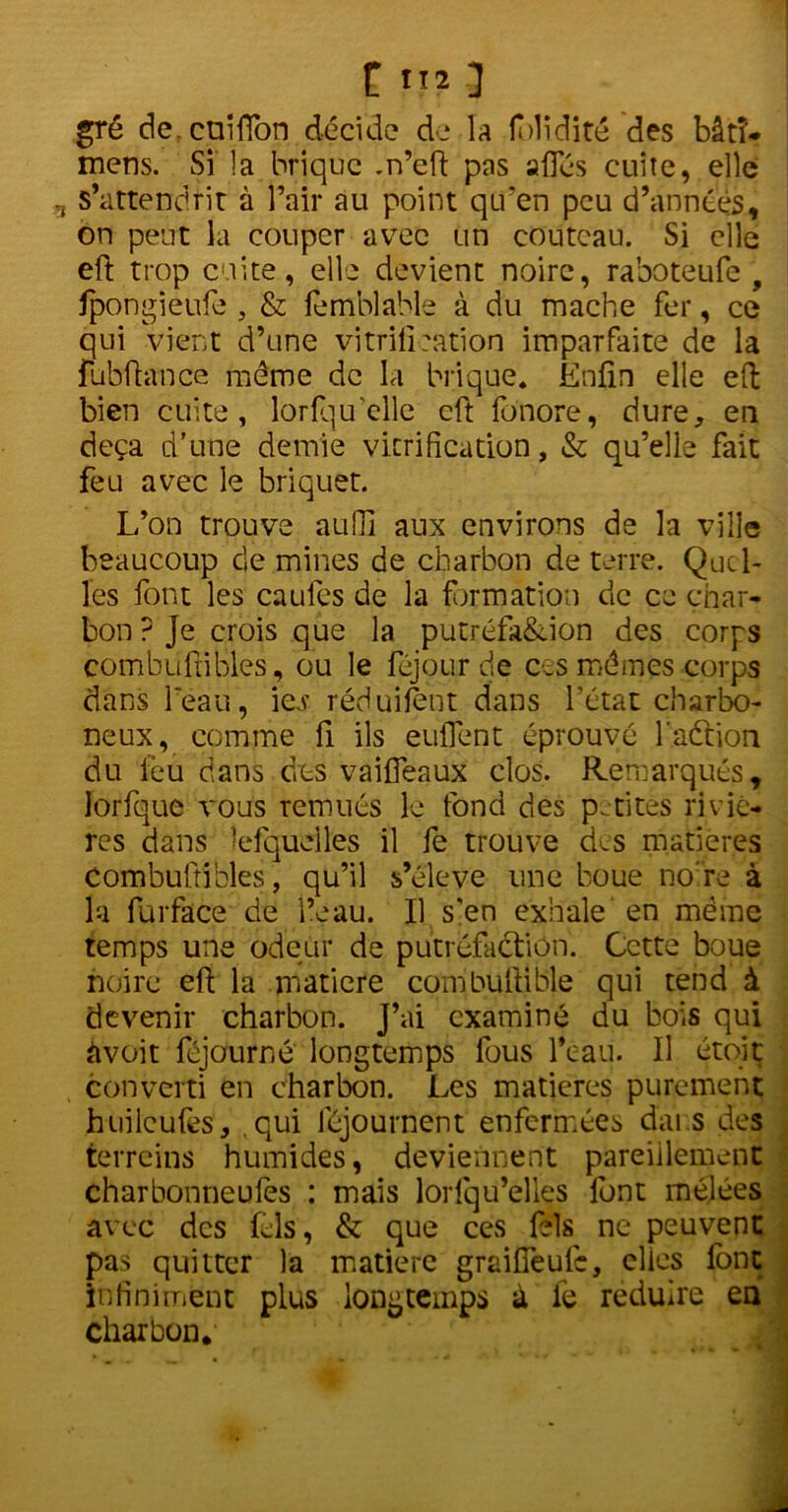 gré de.cnifïbn décide de la fblidité des bâtî- mens. Si la brique .n’eft pas allés cuite, elle s’attendrit à l’air au point qu’en peu d’années, on peut la couper avec un couteau. Si elle eft trop cuite, elle devient noire, raboteufe , fpongieufe , & femblable à du mâche fer, ce qui vient d’une vitrification imparfaite de la fübfhince môme de la brique. Enfin elle eft bien cuite, lorfquelle eft fonore, dure, en deçà d'une demie vitrification, & qu’elle fait feu avec le briquet. L’on trouve auOl aux environs de la ville beaucoup de mines de charbon de terre. Quel- les font les caules de la formation de ce char- bon ? Je crois que la putréfa&ion des corps combuftibles, ou le féjour de ces mômes corps dans l'eau, \cs réduifènt dans l’état charbo- neux, comme fi ils euflent éprouvé l'aétion du feu dans des vaifleaux clos. Remarqués, Jorfque vous remués le fond des petites riviè- res dans îefquélles il fe trouve des matières Combuftibles, qu’il s’élève une boue nore à la furface de l’eau. Il s'en exhale en môme temps une odeur de putréfaction. Cette boue noire eft la matière combuftible qui tend à devenir charbon. J’ai examiné du bois qui àvoit féjourné longtemps fous l’eau. Il étoit converti en charbon. Les matières purement huilcufès, ,qui féjournent enfermées dai s des terreins humides, deviennent pareillement charbonneufes : mais lorfqu’elles lont mêlées avec des Lis, & que ces Lis ne peuvent pas quitter la matière graifTeufc, clics font infiniment plus longtemps à fe réduire en charbon.