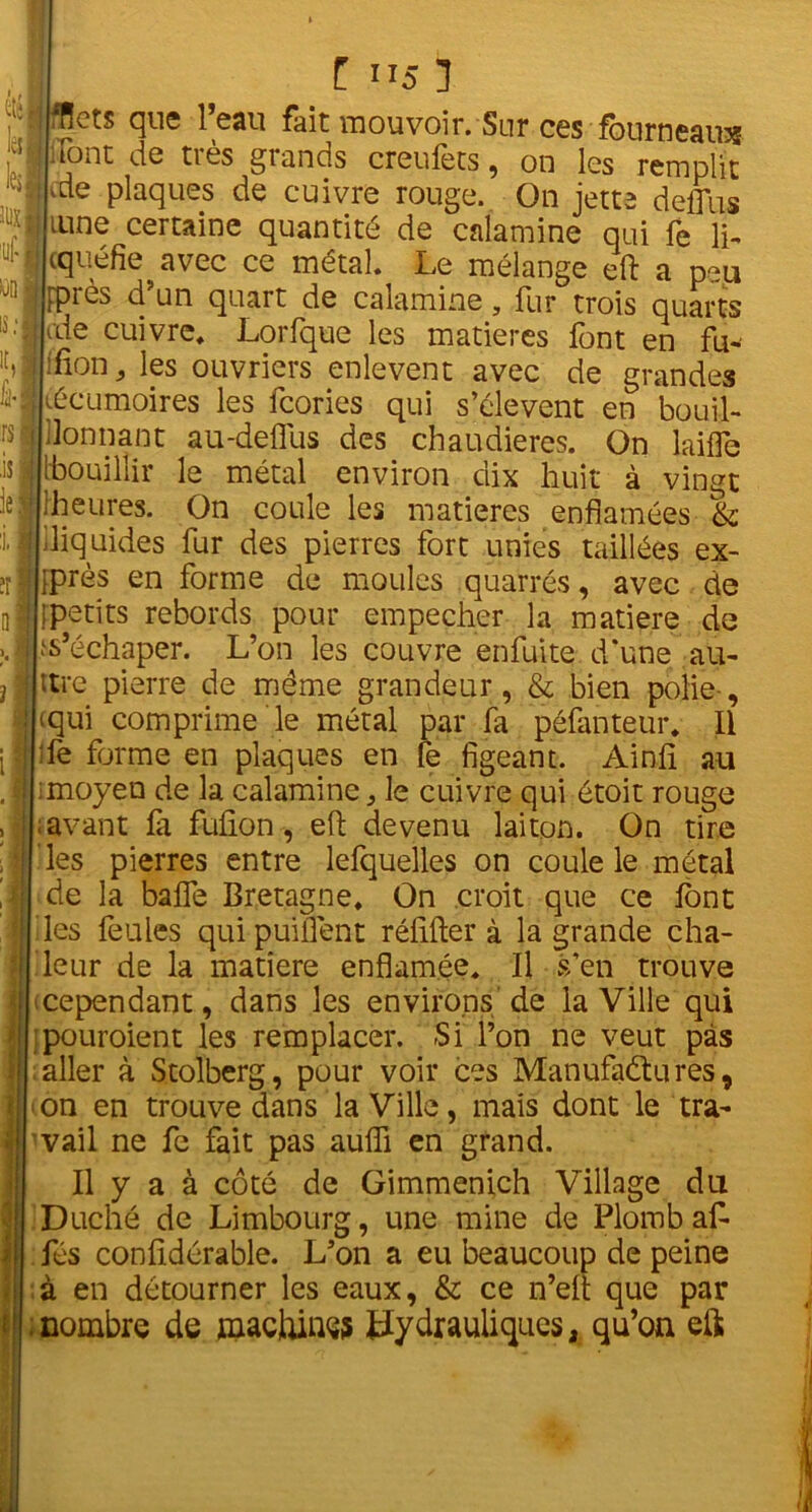 m y y îlixj * ÜO ■t, fri ÏS is iej il 1 t 115 1 IfHets que l’eau fait mouvoir. Sur ces fourneaux |:font de très grands creufets, on les remplit kde plaques de cuivre rouge. On jette delfiis lune certaine quantité de calamine qui fe fi, cquéfie avec ce métal. Le mélange eft a peu ippiès d un quart de calamine, fur trois quarts ale cuivre. Lorfque les matières font en fu- [ïfion j les ouvriers enlevent avec de grandes kécumoires les feories qui s’élèvent en bouil- llonnant au-deflus des chaudières. On laifle [bouillir le métal environ dix huit à vingt [heures. On coule les matières enflamées & .liquides fur des pierres fort unies taillées ex- jprès en forme de moules quarrés, avec de ipetits rebords pour empecher la matière de Rechaper. L’on les couvre enfuite d’une au- ttre pierre de même grandeur, & bien polie-, (qui comprime le métal par fa péfanteur. Il :fe forme en plaques en fe figeant. Ainfi au ; moyen de la calamine ^ le cuivre qui étoit rouge ; avant là fufion, eft devenu laiton. On tire les pierres entre lefquelles on coule le métal de la balfe Bretagne. On croit que ce font les feules qui puiiTent réfifter à la grande cha- leur de la matière enflamée. Il s’en trouve cependant, dans les environs de la Ville qui pouroient les remplacer. Si l’on ne veut pas aller à Stolberg, pour voir ces Manufactures, on en trouve dans la Ville, mais dont le tra- vail ne fe fait pas aufli en grand. Il y a à côté de Gimmenich Village du Duché de Limbourg, une mine de Plomb afi- fés confidérable. L’on a eu beaucoup de peine à en détourner les eaux, & ce n’eft que par .nombre de machines hydrauliques, qu’on eft