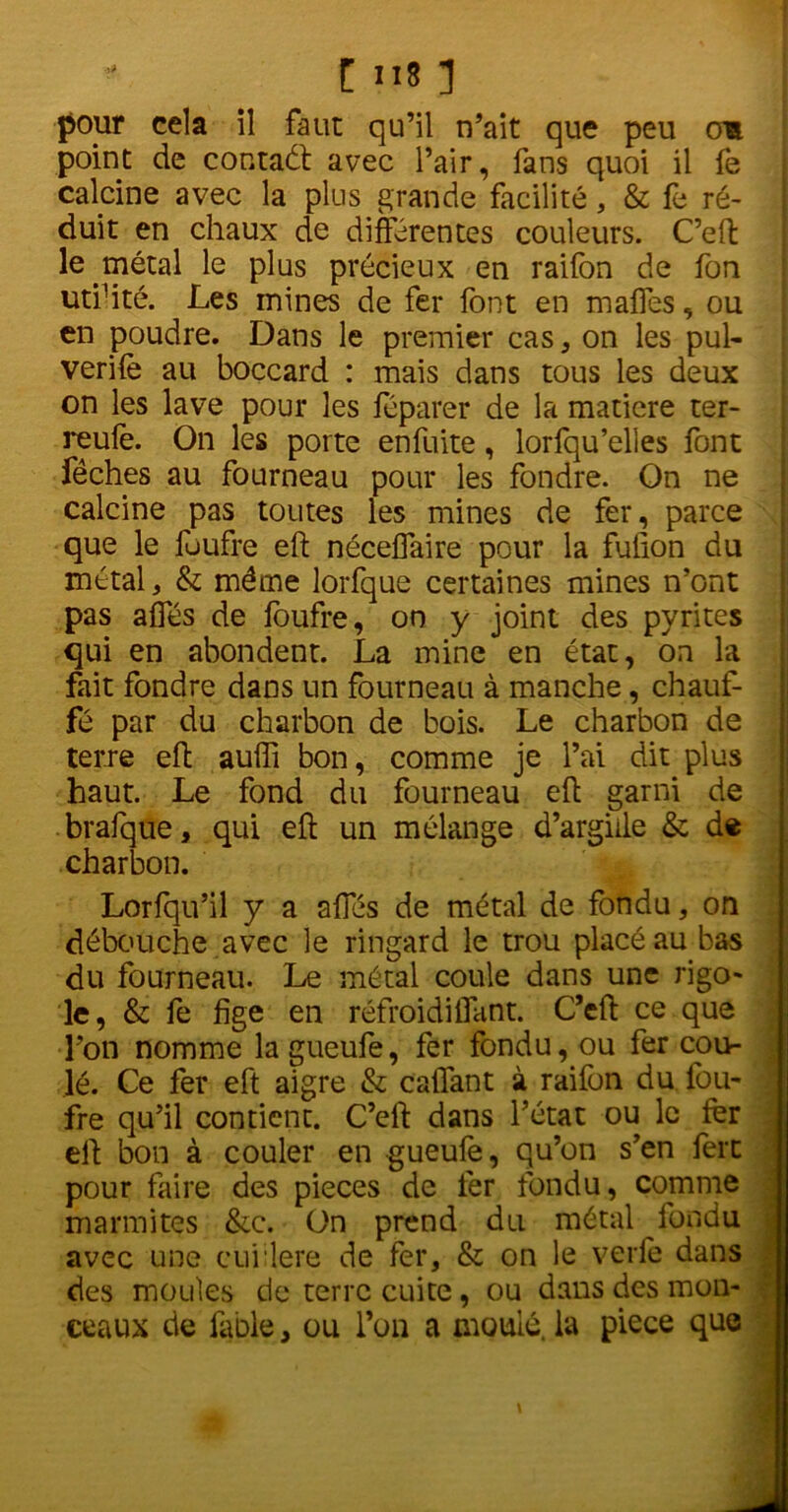 pour cela il faut qu’il n’ait que peu om point de contaét avec l’air, fans quoi il fe calcine avec la plus grande facilité, & fe ré- duit en chaux de différentes couleurs. C’eft le métal le plus précieux en raifon de fon utfité. Les mines de fer font en maffes, ou en poudre. Dans le premier cas , on les pul- verifè au boccard : mais dans tous les deux on les lave pour les féparer de la matière ter- reufe. On les porte en fuite, lorfqu’elles font fêches au fourneau pour les fondre. On ne calcine pas toutes les mines de fer, parce que le fuufre eft néceffaire pour la fulion du métal, & même lorfque certaines mines n’ont pas affés de foufre, on y joint des pyrites qui en abondent. La mine en état, on la fait fondre dans un fourneau à manche, chauf- fé par du charbon de bois. Le charbon de terre eft auiïi bon, comme je l’ai dit plus haut. Le fond du fourneau eft garni de brafque, qui eft un mélange d’argiile & de charbon. Lorfqu’il y a affés de métal de fondu, on débouche avec le ringard le trou placé au bas du fourneau. Le métal coule dans une rigo- le, & fe fige en réfroidiflant. C’eft ce que l’on nomme la gueufe, fer fondu, ou fer cou- lé. Ce fer eft aigre & caftant à raifon du fou- fre qu’il contient. C’eft dans l’état ou le fer eft bon à couler en gueufe, qu’on s’en 1ère pour faire des pièces de fer fondu, comme marmites &c. On prend du métal fondu avec une cuillère de fer, & on le verfe dans des moules de terre cuite, ou dans des mon- ceaux de fable, ou l’on a moulé, la piece que