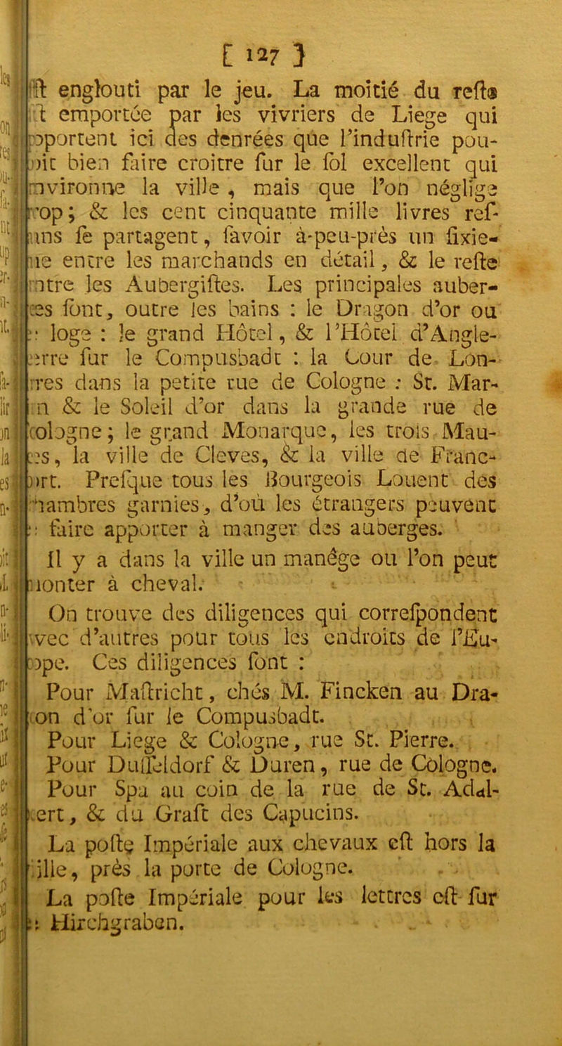 h L iir jfi la es| i : f i i i [ 3 ÏÏ englouti par le jeu. La moitié du reft® ù emportée par les vivriers de Liege qui reportent ici des denrées que l’induftrie pou- oit bien faire croître fur le loi excellent qui mvironne la ville, mais que l’on néglige ’op; & les cent cinquante mille livres ref- uns fe partagent, lavoir à-peu-près un fixie- ne entre les marchands en détail, & le relie rntre les Aubergiftes. Les principales aubèr- es font, outre les bains : le Dragon d’or ou :: loge : le grand Hôtel, & l’Hôtel d’Angle- erre fur le Compusbadt : la Cour de Lon- rres dans la petite rue de Cologne ; St. Mar- ia .& le Soleil d’or dans la grande rue de Cologne; le grand Monarque, les trois Mau- l?s , la ville de Cleves, & ia ville de Franc- )>rt. Prelque tous les Bourgeois Louent des dambres garnies, d’où les étrangers peuvent :■ faire apporter à manger des auberges. Il y a dans la ville un manège ou l’on peut non ter à cheval. On trouve des diligences qui correfpondent wec d’autres pour tous les endroits de l’i£u- :ope. Ces diligences font : Pour Maftricht, chés M. Fincken au Dra- on d or fur le Compusbadt. Pour Liege & Cologne, rue St. Pierre. Pour Dufleidorf & Duren, rue de Cologne. Pour Spa au coin de la rue de St. Adai- .ert, & du Graft des Capucins. La poltç Impériale aux chevaux cft hors la ilie, près la porte de Cologne. La pofte Impériale pour les lettres cft fur a Hirchgraban.