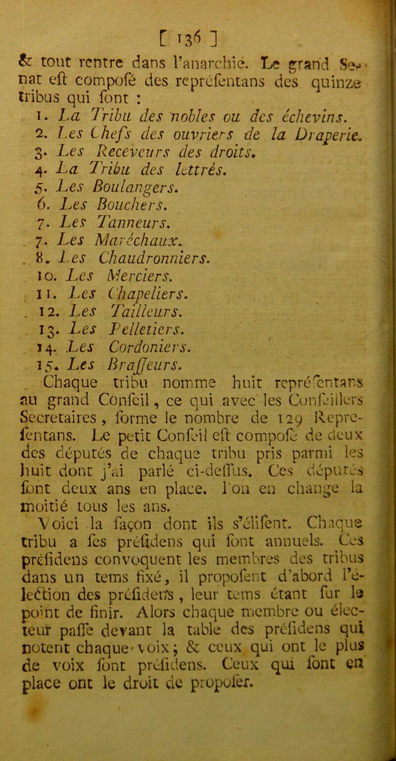 & tout rentre dans l’anarchie. Le grand Se*»- nat eft compofé des reprefentans des quinze tribus qui font : 1. La Tribu des nobles ou des échevins. 2. Les Chefs des ouvriers de la Draperie, 3. Les Receveurs des droits. 4. La Tribu des lettrés. 5. Les Boulangers. 6. Les Bouchers. 7. Les Tanneurs. 7. Les Maréchaux. . K. 1.es Chaudronniers. 10. Les Merciers. 11. Les Chapeliers. . 12. Les Tailleurs. 13. Les Pelletiers. 14. Les Cordoniers. 15* Les BraJJeurs. Chaque tribu nomme huit repréféntar.s au grand Confcil, ce qui avec les Confeiilers Secrétaires, forme le nombre de 129 Repre- fentans. Le petit Confeil eft compofé de deux des députés de chaque tribu pris parmi les huit dont j’ai parlé ci-defîus. Ces députés lbnt deux ans en place, l'on en change la moitié tous les ans. Voici la façon dont ils s’élifent. Chaque tribu a fes préüdens qui font annuels. Ces préfidens convoquent les membres des tribus dans un tems fixé, il propofent d'abord i’é- ledtion des préûdetfs , leur tems étant fur la point de finir. Alors chaque membre ou élec- teur pafîe devant la table des préfidens qui notent chaque'voix; & ceux qui ont le plus de voix font préfidens. Ceux qui font en place ont le droit de propofer.