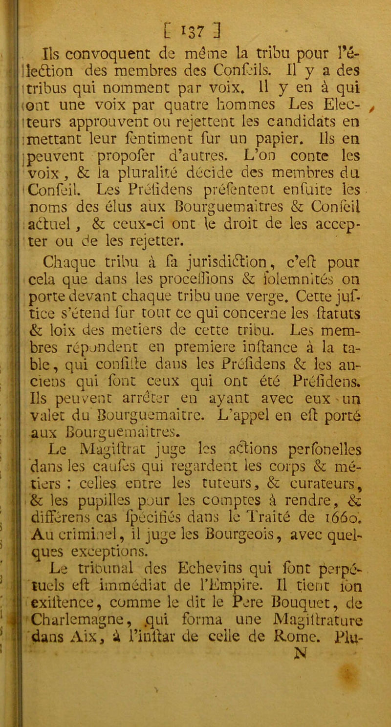 [ >37 ] Ils convoquent de même la tribu pour l’é- | leétion des membres des ConLils. Il y a des | tribus qui nomment par voix* Il y en à qui I (ont une voix par quatre hommes Les Elec- | iteurs approuvent ou rejettent les candidats en 1 îmettant leur fentintent fur un papier, ils en ! peuvent propofer d’autres. L’on conte les voix, & la pluralité décide des membres du | Confeil. Les Préildens préfentent enfuite les noms des élus aux Bourguemaitres & Confeil actuel, & ceux-ci ont le droit de les accep- 1 ter ou de les rejetter. 1 Chaque tribu à fa jurisdidtion, c’eft pour cela que dans les procédions & folemnités on porte devant chaque tribu une verge. Cette juf- tice s’étend fur tout ce qui concerne les ftatuts & loix des métiers de cette tribu. Les mem- bres répondent en première inftance à la ta- ble, qui conlilte dans les Préildens & les an- ciens qui font ceux qui ont été Préildens. Ils peuvent arrêter en ayant avec eux un valet du Bourguemaitre. L’appel en eh porté aux Bourguemaitres. Le Magiftrat juge les actions perfonelles dans les caufes qui regardent les corps & mé- tiers : celles entre les tuteurs, & curateurs, & les pupilles pour les comptes à rendre, & différens cas fpéciiiés dans le Traité de 1660. Au criminel, il juge les Bourgeois, avec quel- ques exceptions. Le tribunal des Echevins qui font perpé- tuels eft immédiat de l’Empire. Il tient ion exiitence, comme le dit le Pere Bouquet, de Charlemagne, .qui forma une Magiitrature dans Aix, à l’inftar de celle de Rome. Plu- N