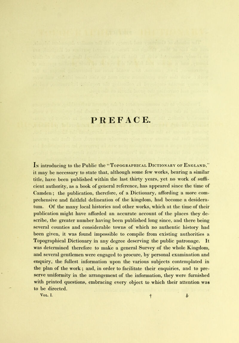 PREFACE. In introducing to the Public the “Topographical Dictionary of England,” it may be necessary to state that, although some few works, bearing a similar title, have been published within the last thirty years, yet no work of suffi- cient authority, as a book of general reference, has appeared since the time of Camden; the publication, therefore, of a Dictionary, affording a more com- prehensive and faithful delineation of the kingdom, had become a desidera- tum. Of the many local histories and other works, which at the time of their publication might have afforded an accurate account of the places they de- scribe, the greater number having been published long since, and there being several counties and considerable towns of which no authentic history had been given, it was found impossible to compile from existing authorities a Topographical Dictionary in any degree deserving the public patronage. It was determined therefore to make a general Survey of the whole Kingdom, and several gentlemen were engaged to procure, by personal examination and enquiry, the fullest information upon the various subjects contemplated in the plan of the work; and, in order to facilitate their enquiries, and to pre- serve uniformity in the arrangement of the information, they were furnished with printed questions, embracing every object to which their attention was to be directed. Vol. I. t b