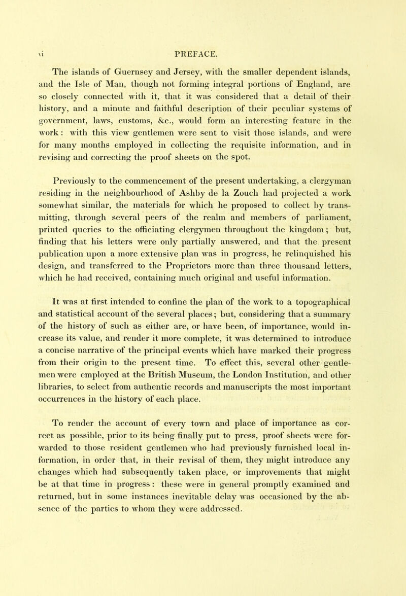 The islands of Guernsey and Jersey, with the smaller dependent islands, and the Isle of Man, though not forming integral portions of England, are so closely connected with it, that it was considered that a detail of their history, and a minute and faithful description of their peculiar systems of government, laws, customs, &c., would form an interesting feature in the work: with this view gentlemen were sent to visit those islands, and were for many months employed in collecting the requisite information, and in revising and correcting the proof sheets on the spot. Previously to the commencement of the present undertaking, a clergyman residing in the neighbourhood of Ashby de la Zoucli had projected a work somewhat similar, the materials for which he proposed to collect by trans- mitting, through several peers of the realm and members of parliament, printed queries to the officiating clergymen throughout the kingdom; but, finding that his letters were only partially answered, and that the present publication upon a more extensive plan was in progress, he relinquished his design, and transferred to the Proprietors more than three thousand letters, which he had received, containing much original and useful information. It was at first intended to confine the plan of the work to a topographical and statistical account of the several places; but, considering that a summary of the history of such as either are, or have been, of importance, would in- crease its value, and render it more complete, it was determined to introduce a concise narrative of the principal events which have marked their progress from their origin to the present time. To effect this, several other gentle- men were employed at the British Museum, the London Institution, and other libraries, to select from authentic records and manuscripts the most important occurrences in the history of each place. To render the account of every town and place of importance as cor- rect as possible, prior to its being finally put to press, proof sheets were for- warded to those resident gentlemen who had previously furnished local in- formation, in order that, in their revisal of them, they might introduce any changes which had subsequently taken place, or improvements that might be at that time in progress : these were in general promptly examined and returned, but in some instances inevitable delay was occasioned by the ab- sence of the parties to whom they were addressed.