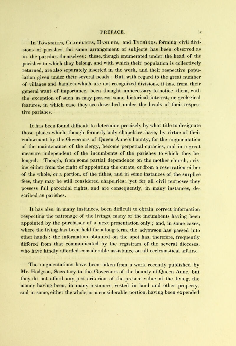 In Townships, Chapelries, Hamlets, and Tythings, forming civil divi- sions of parishes, the same arrangement of subjects has been observed as in the parishes themselves : these, though enumerated under the head of the parishes to which they belong, and with which their population is collectively returned, are also separately inserted in the work, and their respective popu- lation given under their several heads. But, with regard to the great number of villages and hamlets which are not recognized divisions, it has, from their general want of importance, been thought unnecessary to notice them, with the exception of such as may possess some historical interest, or geological features, in which case they are described under the heads of their respec- tive parishes. It has been found difficult to determine precisely by what title to designate those places which, though formerly only chapelries, have, by virtue of their endowment by the Governors of Queen Anne’s bounty, for the augmentation of the maintenance of the clergy, become perpetual curacies, and in a great measure independent of the incumbents of the parishes to which they be- longed. Though, from some partial dependence on the mother church, aris- ing either from the right of appointing the curate, or from a reservation either of the whole, or a portion, of the tithes, and in some instances of the surplice fees, they may be still considered chapelries; yet for all civil purposes they possess full parochial rights, and are consequently, in many instances, de- scribed as parishes. It has also, in many instances, been difficult to obtain correct information respecting the patronage of the livings, many of the incumbents having been appointed by the purchaser of a next presentation only; and, in some cases, where the living has been held for a long term, the advowson has passed into other hands : the information obtained on the spot has, therefore, frequently differed from that communicated by the registrars of the several dioceses, Arho have kindly afforded considerable assistance on all ecclesiastical affairs. The augmentations have been taken from a work recently published by Mr. Hodgson, Secretary to the Governors of the bounty of Queen Anne, but they do not afford any just criterion of the present value of the living, the money having been, in many instances, vested in land and other property, and in some, either the whole, or a considerable portion, having been expended