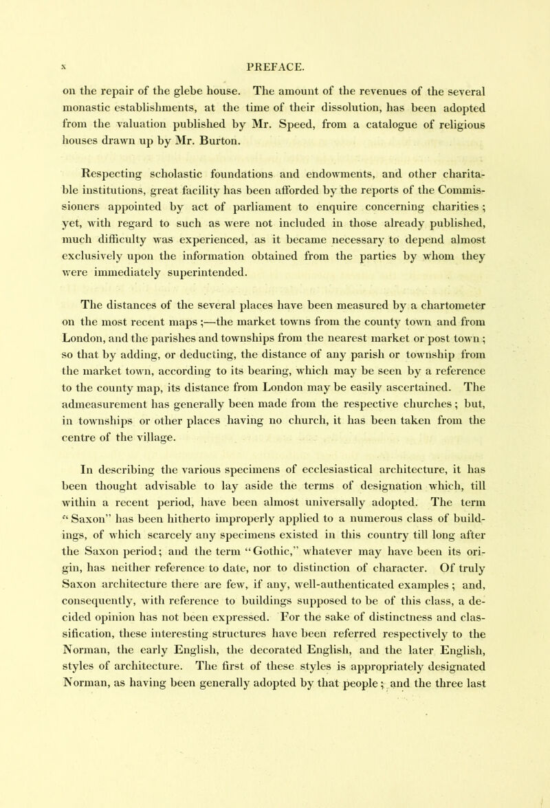 on the repair of the glebe house. The amount of the revenues of the several monastic establishments, at the time of their dissolution, has been adopted from the valuation published by Mr. Speed, from a catalogue of religious houses drawn up by Mr. Burton. Respecting scholastic foundations and endowments, and other charita- ble institutions, great facility has been afforded by the reports of the Commis- sioners appointed by act of parliament to enquire concerning charities ; yet, with regard to such as were not included in those already published, much difficulty was experienced, as it became necessary to depend almost exclusively upon the information obtained from the parties by whom they were immediately superintended. The distances of the several places have been measured by a chartometer on the most recent maps ;—the market towns from the county town and from London, and the parishes and townships from the nearest market or post town ; so that by adding, or deducting, the distance of any parish or township from the market town, according to its bearing, which may be seen by a reference to the county map, its distance from London may be easily ascertained. The admeasurement has generally been made from the respective churches; but, in townships or other places having no church, it has been taken from the centre of the village. In describing the various specimens of ecclesiastical architecture, it has been thought advisable to lay aside the terms of designation which, till within a recent period, have been almost universally adopted. The term “ Saxon” has been hitherto improperly applied to a numerous class of build- ings, of which scarcely any specimens existed in this country till long after the Saxon period; and the term “Gothic,” whatever may have been its ori- gin, has neither reference to date, nor to distinction of character. Of truly Saxon architecture there are few, if any, well-authenticated examples; and, consequently, with reference to buildings supposed to be of this class, a de- cided opinion has not been expressed. For the sake of distinctness and clas- sification, these interesting structures have been referred respectively to the Norman, the early English, the decorated English, and the later English, styles of architecture. The first of these styles is appropriately designated Norman, as having been generally adopted by that people ; and the three last