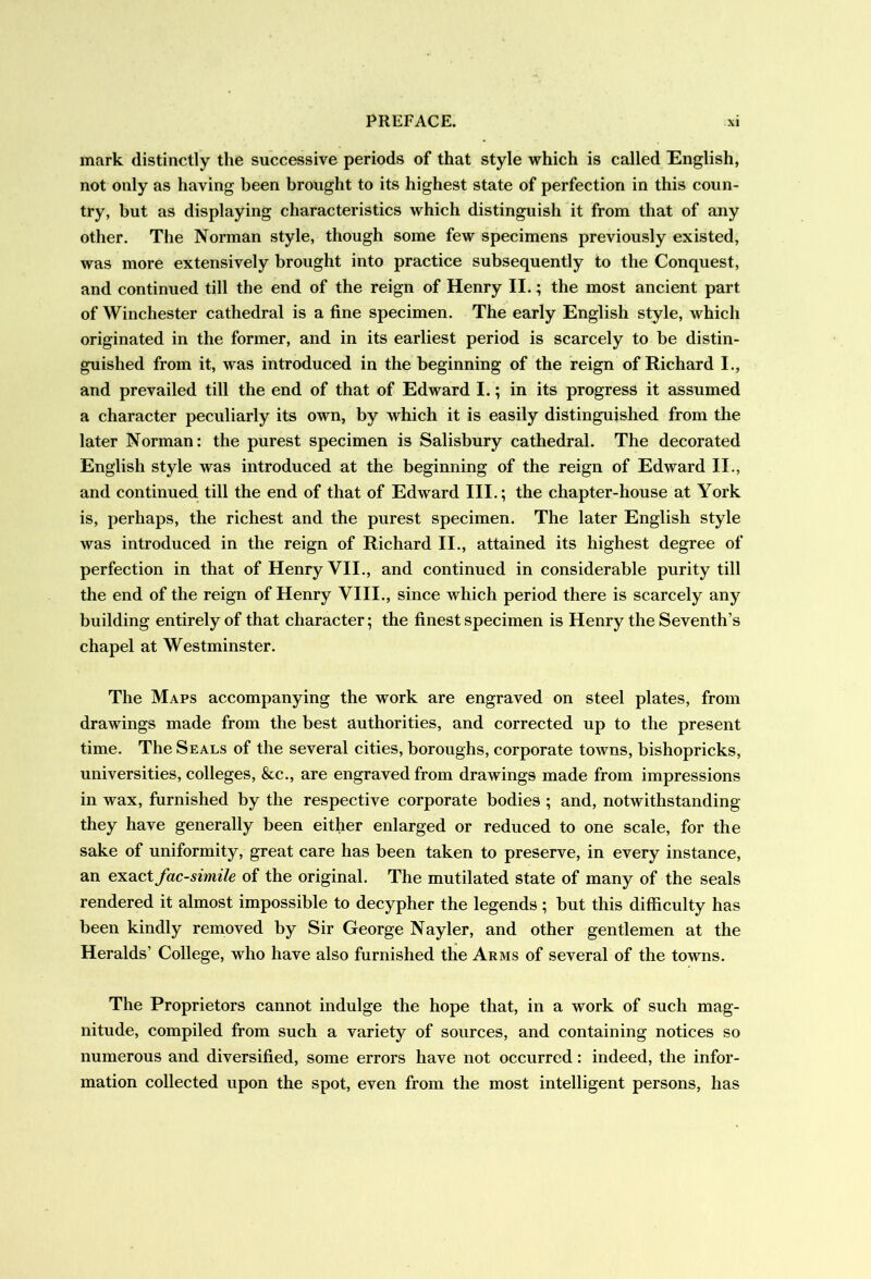 mark distinctly the successive periods of that style which is called English, not only as having been brought to its highest state of perfection in this coun- try, but as displaying characteristics which distinguish it from that of any other. The Norman style, though some few specimens previously existed, was more extensively brought into practice subsequently to the Conquest, and continued till the end of the reign of Henry II.; the most ancient part of Winchester cathedral is a fine specimen. The early English style, which originated in the former, and in its earliest period is scarcely to be distin- guished from it, was introduced in the beginning of the reign of Richard I., and prevailed till the end of that of Edward I.; in its progress it assumed a character peculiarly its own, by which it is easily distinguished from the later Norman: the purest specimen is Salisbury cathedral. The decorated English style was introduced at the beginning of the reign of Edward II., and continued till the end of that of Edward III.; the chapter-house at York is, perhaps, the richest and the purest specimen. The later English style was introduced in the reign of Richard II., attained its highest degree of perfection in that of Henry VII., and continued in considerable purity till the end of the reign of Henry VIII., since which period there is scarcely any building entirely of that character; the finest specimen is Henry the Seventh’s chapel at Westminster. The Maps accompanying the work are engraved on steel plates, from drawings made from the best authorities, and corrected up to the present time. The Seals of the several cities, boroughs, corporate towns, bishopricks, universities, colleges, &c., are engraved from drawings made from impressions in wax, furnished by the respective corporate bodies ; and, notwithstanding they have generally been either enlarged or reduced to one scale, for the sake of uniformity, great care has been taken to preserve, in every instance, an exactfacsimile of the original. The mutilated state of many of the seals rendered it almost impossible to decypher the legends ; but this difficulty has been kindly removed by Sir George Nayler, and other gentlemen at the Heralds’ College, who have also furnished the Arms of several of the towns. The Proprietors cannot indulge the hope that, in a work of such mag- nitude, compiled from such a variety of sources, and containing notices so numerous and diversified, some errors have not occurred: indeed, the infor- mation collected upon the spot, even from the most intelligent persons, has