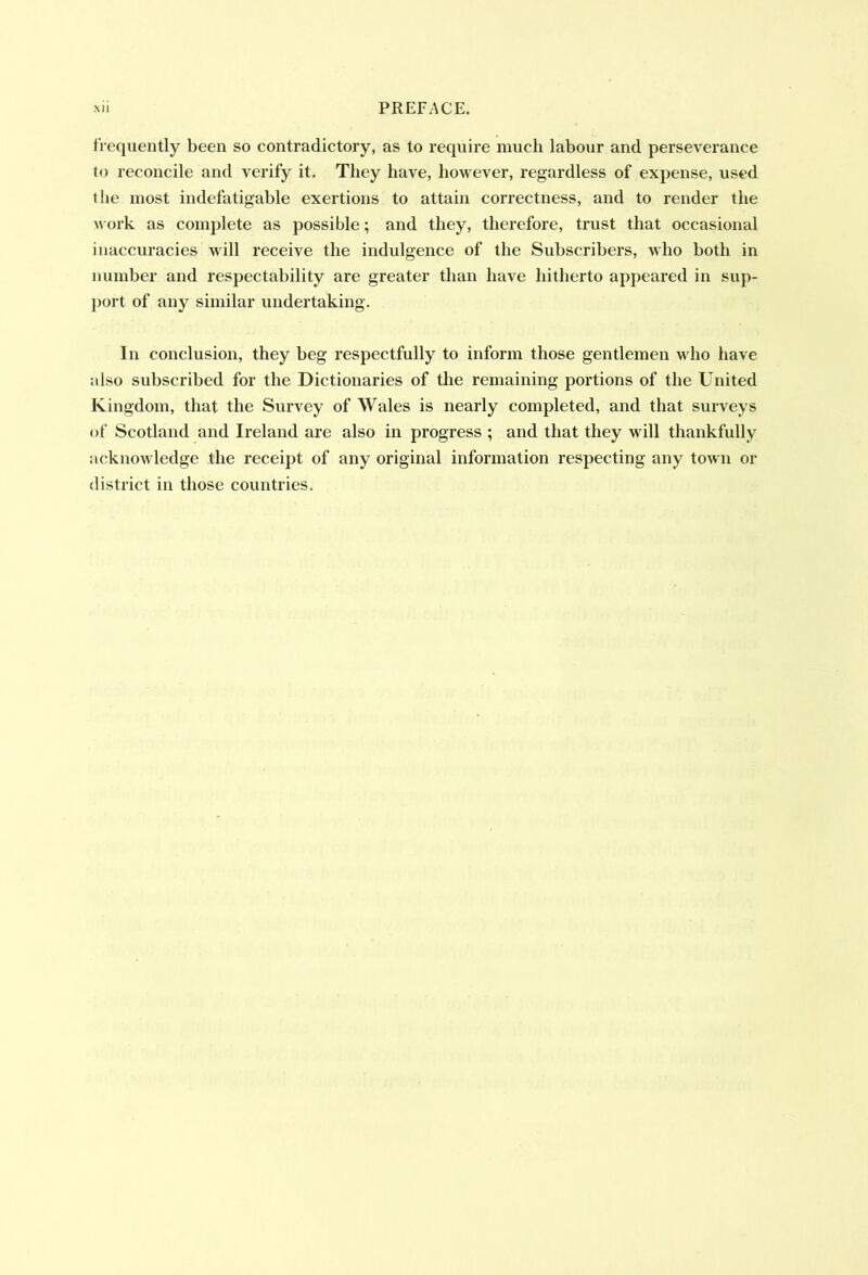 frequently been so contradictory, as to require much labour and perseverance to reconcile and verify it. They have, however, regardless of expense, used the most indefatigable exertions to attain correctness, and to render the work as complete as possible; and they, therefore, trust that occasional inaccuracies will receive the indulgence of the Subscribers, who both in number and respectability are greater than have hitherto appeared in sup- port of any similar undertaking. In conclusion, they beg respectfully to inform those gentlemen who have also subscribed for the Dictionaries of the remaining portions of the United Kingdom, that the Survey of Wales is nearly completed, and that surveys of Scotland and Ireland are also in progress ; and that they will thankfully acknowledge the receipt of any original information respecting any town or district in those countries.