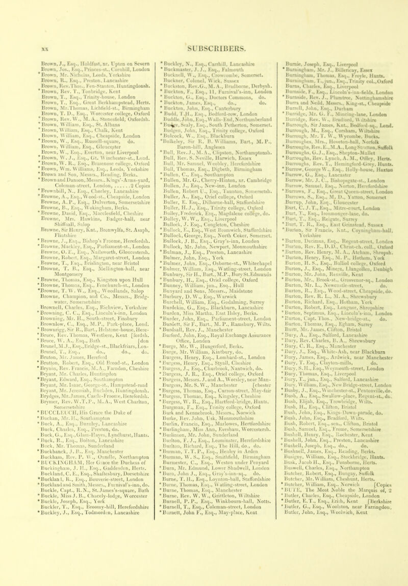 Brown, J., Esq., Holdfast, nr. Upton on Severn Brown, Jos., Esq., Princes-st., Cornhill, London Brown, Mr. Nicholas, Leeds, Yorkshire Brow'n, R., Esq., Preston. Lancashire Brown, Rev. l ho>., Fen-Stanton, UunlingdoDsh. * Brown, Rev. T., Tonbridge, Kent Brown, T., Esq., Trinity-house, London Brown, T., Esq., Great Berkhampstead, Herts. Brown, Mr.Thomas, Lichfield-st., Birmingham Brown, T. D., Esq., W orcester college, Oxford ’Brown, Rev. W ., M. A., Stonesfield, Oxfordsh. ’ Brown, William, Esq., St. Albans * Brown, William, Esq., Chalk, Kent Brown, William, Esq., Cheapside, London ’Brown, W., Esq., Russell-square, do. Brown. William, Esq., Gloucester Brown, W.t Esq., Everton, near Liverpool ’Brown, W. J., Esq., Gt. \\ inchester-st., Lond. ’ Brown, \\ . R., Esq., Brasenose college, Oxford ’Brown, Wm. Williams, Esq., Leeds, Yorkshire ’Brown and Son, Messrs., Reading, Berks.. ’ Brown and Danson, Messrs.. Kngs’-Arms-yard, Coleman-street, London, 2 Copies 'Brownbill, N., Esq., Chorley, Lancashire ’Browne, A., Esq., Wood-st., Cheapside, London Browne, A.P., Esq., Dulverton, Somersetshire Browne, B., Esq., Wokingham, Berks. * Browne, David, Esq., Macclesfield, Cheshire Browne, Mrs. Hawkins, Badger-hall, near Shiffnall, Salop Browne, Sir Henry, Knt., Bronwylfa, St. Asaph, Flintshire * Browne, J., Esq., Bishop’s Froome, Herefordsh. * Browne, Mackley, Esq., Parliament-st., London Browne, O.E., Esq., Nailsworth, Gloucestersh. Browne, Robert, Esq., Margaret-street, London Browne, T., Esq., Brislington, near Bristol ’Browne, T. B., Esq., Alellington-hall, near Montgomery * Browne, Thomas, Esq., Kingston upon Hull ' Browne, Thomas, Esq., Fenchurch-st., London ’Browne, T. W. W., Esq., Woodlands, Salop Browne, Champion, and Co., Messrs., Bridg- water, Somersetshire Brownell, Charles, Esq., Richview, Yorkshire ’Browning, C. C., Esq., Lincoln’s-inn, London Browning, Mr. H., South-street, Finsbury Brownlow, C., Esq., M.P., Park-place, Lond. * Brow nrigg, Sir R., Bart., Ilelstone-house, Here- * Bruce, Rev. Thomas, Westbere, Kent [fordsh. ’Bruce, W. A., Esq., Bath [don Brunei, M.J.,Esq.,Bridge-st.,Blackfriars, Lon- Brunel, T., Esq., do., do., do. Bruton, Mr. James, Hereford ’Brutton, Robert, Esq., Old Broad-st., London * Bryans, Rev. Francis, M. A., Farndon, Cheshire Bryant, Mr. Charles, Huntingdon ’Bryant, Edward, Esq., Southampton Bryant, Mr. Isaac, George-st., Ilampstead-road Bryant, Mr. Jeremiah, Buckden, Iluntingdonsh. Brydges, Mr.James, Cas'h -Froome, Herefordsh. Brymer, Rev. W.T.P., M.A., West Charlton, Somersetshire *BUCCLEIJCH, Ilis Grace the Duke of ’Buchan, Mr. H., Southampton ’Buck, A., Esq., Burnley, Lancashire Buck, Charles, Esq., Preston, do. Buck, G., Esq.,Glass-Haves, Lyndhurst, Hants. ’Buck, R., Esq., Bolton, Lancashire Buck, Mr. Thomas, Sunderland ’Buckbanck, J.B.. Esq. Manchester Buckham, Rev. P. W., Oundle, Northampton ’BUCKINGHAM, Her Giace the Duchess of Buckingham, J. II., Esq., Gaddesden, Herts. Bucklaml, C. E., Esq., Shaftesbury, Dorsetshire •Bucklan l, R., Esq., Bouverie-street, London * Bucklandand Smith, Messrs., Furnival’s-inn, do. Buckle, Capt., ll.N., St. James’s-square, Bath ’Buckle, MissJ.B., Chacely-lodge, Worcester ’Buckle, Joseph, Esq., York Buckler, T., Esq., Broomy-hill, Herefordshire ’Buckley, J., Esq., Todmorden, Lancashire * Buckley, N., Esq., Carrhill, Lancashire * Buckmaster, J. J., Esq., Falmouth Bucknell, W ., Esq., Crowcotnbc, Somerset. Buckner, Colonel, W ick, Sussex * Buckston, Rev.G., M. A., Bradborne, Derbysh. ’ Buckton, F., Esq., 11, Furnival’s-inn, London ’ Buckton, G., Esq., Doctors Commons, do. * Buckton, James, Esq., do., do. * Buckton, John, Esq., Canterbury * Budd, T.H., Esq., Bedford-row, London Buddie, John, Esq., W alls- End, Northumberland * llui^ge, Scaly, Esq., South Petherton, Somerset. Builgen, John, Esq., Trinity college, Oxford ’Bulcock, W., Esq., Blackburn ’Bulkeley, Sir R. B. Williams, Bart., M. P., Baron-hill, Anglesea ’Bull, Rev.J., M.A., Clipston, N’orthamptonsh. Bull, Rev. S. Neville, Harwich, Essex Bull, Air. Samuel, Weobley, Herefordshire Bull, Thomas, Esq., Digbeth, Birmingham ’Bullen, C., Esq., Southampton ’Bullen, Air. G., Cherry-Ilinton, nr. Cambridge Bullen, J., Esq., New-inn, London Bullen, Robert U., Esq., Taunton, Somersetsb. Buller, A., Esq., Oriel college, Oxford Buller, E. Esq., Dilhorne-hall, Staffordshire Buller, II. J., Esq., Trinity college, Oxford Bulley, Frederick, Esq., Magdalene college, do. ’Bulley, W. W., Esq., Liverpool Bullock, J. Esq., Congleton, Cheshire ’Bullock, E., Esq., West Bromwich, Staffordshire ’Bullock, George, Esq., North Coker, Somerset. Bullock, J. B., Esq., Gray’s-inn, London Bullock, Air. John, Newport, Alonmouthshire ’Bulman, J., Esq., Preston, Lancashire Bulmer, John, Esq., York ’Bulmer, John, Esq., Osborne-st., Whitechapel ’Bulmer, William, Esq., Watling-strect, London Bunbury, Sir II., Bart., AI.P., Bury St.Edmunds ’Bunbury, H., Esq., Oriel college, Oxford ’Bunney, William, jun., Esq., Hull Uunyard and Sons, Alessrs., Alaidstone ’Burbury, D. W., Esq., W arwick Burchell, W illiam, Esq., Godaiming, Surrey Burdekin, G., Esq., Blackburn, Lancashire Burden, Aliss Alartha, East llsley, Berks. •Burder, John, Esq., Parliament-street, London Burdett, SirF., Bart., AI. P., Ilamsbuiy, Wilts. ’Burdsall, Rev. J., Alanchester Burford, John, Esq., Royal Exchange Assurance Office, London ’Burge, Air. W., Hungerford, Berks. Burge, Air. William, Kintbury, do. Burgess, Henry, Esq., Lombard-st., London * Burgess, Henry, Esq., Styall, Cheshire ’Burgess, J., Esq., Churbrook, Nantwich, do. ’Burgess, J. R., Esq., Oriel college, Oxford * Burgess, Messrs. J. and A., Worsley, near Alan- Burgess, Air. S. W., Alanchester [chester ’Burgess, Thomas, Esq., Curzon-street, Alay-fair ’Burgess, Thomas, Esq., Kingsley, Cheshire ’Burgess, W. R., Esq., Ilartford-bridge, Hants. Burgman, F., Esq., Trinity college, Oxford Burk and Kennebrook, Alessrs., Norwich Burke, Rev. John, l sk, Alonmouthshire Burlin, Francis, Esq., Alarlowes, Hertfordshire ’Burlingham, Aliss Ann, Evesham, Worcestersh. ’Burlinson, Air. John, Sunderland Burlton, F. J., Esq., Leominster, Herefordshire Burlton, Richard, Esq., The Hill, do., do. * Burman, T.T.P., Esq., Henley in Arden ’Burman, W . S., Esq., Smithfield, Birmingham Burmester, C., Esq., Weston under Penyard ’Burn, Air. Edmund, Lower Shadwell, London ’Burn, John J., Esq., Gray’s-inn-sq., do. Burne, T. 11., Esq., Lovnton-hall, Staffordshire ’Burne, Thomas, Esq., Watling-street, Loudon ’ Burne, Thomas, Esq., Manchester ’Burne, Rev. W. W., Grittlelon, Wiltshire Burnell, P. P., Esq., W inkbourn-hall, Notts. ’Burnell, T., Esq., Coleman-street, London ’Burnett, John F., Esq., Alay-place, Kent Burnie, Joseph, Esq., Liverpool * Burningham, Air. J., Billencay, Essex Burningham, Thomas, Esq., Froyle, Hants. Burningham, T.. jun., Esq.,Trinity col..Oxford Burns, Charles, Esq., Liverpool Burnside, I., Esq., Lincoln's-inn-fields. London ’Burnside, Rev.J., Plunitree, Noll i Burra and Neild, Alessrs., King-su, Cheapside Burrell, John, Esq., Durham * Burridge, Air. G. F., Alincing-lane, London Burridge, Rev. W ., Bradiord, W dt-hire •Burrough, Sir James, Knt., Bedfoid-sq., Lond. Burrough, AI., Esq., Corsham, W iltshire ’ Burrough, Air. T. \V., W ycombe, Bucks. Burroughes, Airs., lloveton-hall, Norfolk ’ Burroughs, Rev. E., ALA., Long Si itton, Suffolk Burroughs, G. J., Esq., Sheptou-Alallet ’ Burroughs, Rev. Lynch, A. AI., Offley, Herts. Burroughs, Rev. T., Ilemingford-Grey, Hunts. * Burrow, George W ., Esq.. Holly-house, lloxton ’Burrow, G., Esq., Lancaster Burrow, Air. J. C., Bishopsgate-st., London Burrow, Samuel, Esq., Norton, Herefordshire ’Burrows, F., Esq., Great Queen-street, London Burrows, S., Esq., AI. D., Yatton, Somerset Burrup, John, Esq., Gloucester Burt, C. J.T., Esq., Alitre-court, London Burt, T., Esq., Ironmonger-lane, do. ’ Burt, T., Esq., Reigate, Surrey ’Burt, T. R., Esq., East Grinstead, Sussex ’Burton, Sir Francis, Knt., Coyningham-hall, Yorkshire * Burton, Decimus, Esq., Regent-street, London ’Burton, Rev.E..D.D., Christ-ch. coll.. Oxford ’Burton, Rev. Henry, AI.A., Atcham, Shropsh. ‘Burton, Henry, Esq., AI. P„ llotham. York Burton, H. S., Esq., Balliol college, Oxford Burton, J., Esq., Alinera, Llangollen, Denbigh ’ Burton, Air. John, Renville, Kent ’Burton, Air., Brook-st., Grosvenor-sq., London Burton, Air. L., Newcastle-street, do. Burton, R., Esq., Wood-street, Cheapside, do. Burton, Rev. II. L., ALA., Shrewsbury Burton, Richard, Esq.. Hutham. York ’Burton, Robert, Esq., Longnor, Shropshire ’Burton, Septimus, Esq., Lincoln’s-inu, London * Burton, Capt. Thos., N'ew-bridge-st., do. Burton, Thomas, Esq., Egham, Surrey Burtt, Mr. James, Clifton, Bristol ’Bury, A., Esq., Salford, Lancashire ’Bury, Rev. Charles, B.A., Shrew’sbury ’Bury, C. R., Esq., Alanchester ’Bury, .1., Esq., W hite-Ash, near Blackburn 'Bury, James, Esq., Ardwick, near Alanchester * Bury, T. Esq., Clayton-mills, do. ’ Bury, S. IL, Esq.,W eymouth-street, London * Bury, Thomas, Esq., Liverpool ’Bury, T., jun., Esq., Salford, Lancashire Bury, William, Esq., New Bridge-street, London * Busby, J., E sq., W inchester-st., Pentonville.do. ’Bush, A., Esq., Swallow-place, Regent-st., do. Bush, Elijah, Esq., Trowbridge, Wilts. Bush, IL, Esq., Clifton, Bristol Bush, John, Esq., Kings-Down-parade, do. ’Bush, John, Esq., Bradford, Wilts. Bush, Robert, Esq., sen., Clifton, Bristol Bush, Samuel, Esq., 1’ronie, Somersetshire Bushell, Henry, Esq., Rochester, Kent ’Bushell, John, Esq., Preston, Lancashire * Bushell, Joseph, Fisq., do., do. * Bushnell, James, Esq., Reading, Berks. Busigny, William, Esq., Stockbridge, Hants. Busk, Jacob 11., Esq., Ponsborne, Herts. Buswell, Charles, Esq., Northampton Butcher, Robert, FIsq., Bungay, Sutlblk Butcher, Mr. William, Cheshunt, Herts. ’Butcher, William, Flsq.. Norwich [Copies *1H FE, The Alost Noble the Alarquis of, 2 * Butler, Charles, 10sq., Cheapside, London ’Butler, E.T., Esq., Erilh, Kent [Berkshire ’Butler, G., Esq., W oolstoa near F'arritigdon, Butler, John, Esq., Woolwich, Kent