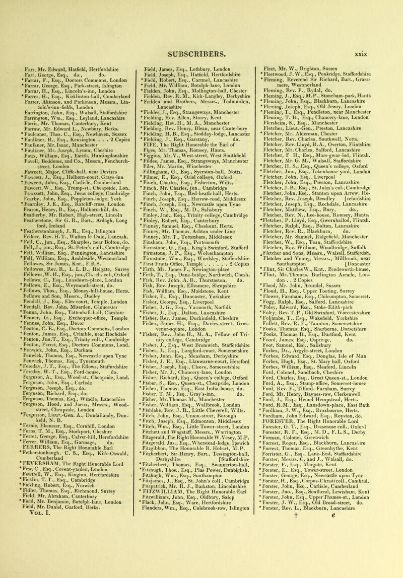 Farr, Mr. Edward, Hatfield, Hertfordshire Farr, George, Esq., do., do. ‘Farrar, F., Esq., Doctors Commons, London ‘Farrar, George, Esq., Park-street, Islington Farrar, H., Esq., Lincoln’s-inn, London ‘Farrer, H., Esq., Kirklinton-hall, Cumberland Farrer, Akinson, and Parkinson, Messrs., Lin- coln’s-inn-fields, London Farrington, John, Esq., Walsall, Staffordshire Farrington, Wm., Esq., Leyland, Lancashire Farris, Mr. Thomas, Canterbury, Kent Farrow, Mr. Edward L., Newbury, Berks. ‘Faulconer, Thos. C., Esq., Newhaven, Sussex ‘Faulkner, H., Esq., Kensington ... 2 Copies * Faulkner, Mr. Isaac, Manchester ‘Faulkner, Mr. Joseph, Lymm, Cheshire Faux, William, Esq., Earith, Huntingdonshire Favell, Beddome, and Co., Messrs., Fenchurch- street, London Fawcett, Major, Cliffe-hall, near Devizes ‘Fawcett, J., Esq., Holborn-court, Grays-inn ‘Fawcett, John, Esq., Carlisle, Cumberland F'awcett, W., Esq., Trump-st., Cheapside, Lon. Fawssett, John, Esq., Jesus college, Cambridge Fearby, John, Esq., Poppleton-lodge, York ‘Fearnley, J.E., Esq., Ratcliff-cross, London Fearon, Henry, B., Esq., Holborn-hill, do. Featherby, Mr. Robert, High-street, Lincoln Featherstone, Sir G. R., Bart., Ardagh, Long ford, Ireland * Featherstonhaugh, J. R., Esq., Islington Feilder, Rev. H. T., Walton le Dale, Lancash. ‘Fell, C., jun., Esq., Sharpies, near Bolton,do. Fell, J., jun.,Esq., St. Peter’s coll.,Cambridge ‘Fell, William, Esq., Pennington, Lancashire ‘Fell, William, Esq., Ambleside, Westmorland Fellowes, Sir James, Knt., F.R.S. Fellowes, Rev. R., L. L. D., Reigate, Surrey Fellowes,W. II., Esq., jun.,Ch.-ch. col., Oxford Fellows, C., Esq., Lansdown-place, London ‘Fellows, E., Esq., Weymouth-street, do. ‘Fellows, Thos., Esq., Money-hill-house, Herts. Fellows and Son, Messrs., Dudley Fendall, J., Esq., Elm-court, Temple, London ‘Fendall, Rev. John, Miserden, Gloucester ‘Fenna, John, Esq., Tattenhall-hall, Cheshire ‘Fenner, G., Esq., Exchequer-office, Temple * Fennes, John, Esq., Dovor ‘Fenton, C. E., Esq.,Doctors Commons,London ‘Fenton, James, Esq., Crimble, near Rochdale ‘Fenton, Jno.T., Esq., Trinity coll., Cambridge Fenton, Perrot, Esq., Doctors Commons, Lond. ‘Fenwick, John, Esq., Durham Fenwick, Thomas, Esq., Newcastle upon Tyne Fenwick, Thomas, Esq., Tynemouth * Fere day, J. T., Esq., The Ellows, Staffordshire * Fereday, W. T., Esq., Ford-house, do. Ferguson, A., Esq., Wood-st., Cheapside, Lond. Ferguson, John, Esq., Carlisle ‘Ferguson, Joseph, Esq., do. Ferguson, Richard, Esq., do. Ferguson, Thomas, Esq., Windle, Lancashire ‘Ferguson, Hood, and Jacox, Messrs., Wood- street, Cheapside, London ‘Fergusson, Lieut.-Gen. A., Dunfallandy, Dun- keld, N. B. ‘Fernie, Ebenezer, Esq., Cornhill, London ‘Ferns, T. M., Esq., Stockport, Cheshire * Ferrer, George, Esq., Calver-hill, Herefordshire ‘Ferrer, William, Esq., Garmage, do. FERRERS, The Right Honorable Earl ‘Fetherstonhaugh, C. S., Esq., Kirk-Oswald, Cumberland * FEVERSHAM, The Right Honorable Lord * Few, C., Esq., Covent-garden, London Fewtrell, W., Esq., Kington, Herefordshire ‘Ficklin, T. T., Esq., Cambridge * Fickling, Robert, Esq., Norwich ‘Fidler, Thomas, Esq., Richmond, Surrey Field, Mr. Abraham, Canterbury ‘ Field, Mr. Benjamin, Botolph-lane, London Field, Mr. Daniel, Garford, Berks. VOL. I. Field, James, Esq., Lothbury, London Field, Joseph, Esq., Hatfield, Hertfordshire ‘Field, Robert, Esq., Cartmel, Lancashire ‘Field, Mr. William, Botolph-lane, London ‘Fielden, John, Esq., Mollington-hall, Chester Fielden, Rev. R. M., Kirk-Langley, Derbyshire ‘Fielden and Brothers, Messrs., Todmorden, Lancashire ‘Fieldes, J., Esq., Strangeways, Manchester ‘Fielding, Rev. Allen, Sturry, Kent ‘Fielding, Rev. II., M.A., Manchester ‘Fielding, Rev. Henry, Blean, near Canterbury ‘Fielding, H. B., Esq., Stodday-lodge, Lancaster ‘Fielding, J., Esq., Garstang, do. FIFE, The Right Honorable the Earl of Figes, Mr. Thomas, Romsey, Hants. ‘Figgins, Mr. V., West-street, West Smithfield ‘Fildes, James, Esq., Strangeways, Manchester Filer, Mr. Martin, Winchester Fillingham, G., Esq., Syerston-hall, Notts. ‘Filmer, E., Esq., Oriel college, Oxford ‘Finch, Charles, Esq., Fisherton, Wilts. ‘Finch, Mr. Charles, jun., Cambridge Finch, John, Esq., Red-heath-hall, Herts. Finch, Joseph, Esq., Harrow-road, Middlesex *Finch, Joseph, Esq., Newcastle upon Tyne ‘Finch, W., Esq., M. D., Salisbury Finley, Jno., Esq., Trinity college, Cambridge ‘Finley, Robert, Esq., Canterbury ‘Finney, Samuel, Esq., Cheshunt, Herts. Finney, Mr. Thomas, Ashton under Line Finney, Mr. T., Tottenham, Middlesex Finsham, John, Esq., Portsmouth Firmstone, G., Esq., King’s Swinford, Stafford Firmstone, J. P., Esq., Wolverhampton Firmstone, Wm., Esq., Wordsley, Staffordshire ‘First Fruits Office, Temple 2 Copies ‘Firth, Mr. James F., Newington-place ‘Firth, T., Esq., Dane-biidge, Northwich, Chesh. ‘Fish, Rev. John, A. B., Thurstaston, do. Fish, Rev. Joseph, Ellesmere, Shropshire Fish, William, Esq., Maidstone, Kent Fisher, F., Esq., Doncaster, Yorkshire Fisher, George, Esq., Liverpool Fisher, J. G., Esq., Yarmouth, Norfolk ‘Fisher, J., Esq., Dalton, Lancashire ‘Fisher, Rev. James, Duekinfield, Cheshire Fisher, James H., Esq., Davies-street, Gros- venor-square, London ‘Fisher, Rev. John H., M. A., Fellow of Tri- nity college, Cambridge Fisher, J., Esq., West Bromwich, Staffordshire ‘Fisher, J., Esq., Langford-court, Somersetshire ‘Fisher, John, Esq., Measham, Derbyshire Fisher, J. E., Esq., Llanwarne-court, Hereford ‘Fisher, Joseph, Esq., Cleeve, Somersetshire Fisher, Mr. J., Chancery-lane, London Fisher, Richard, Esq., Queen’s college, Oxford ‘Fisher, S., Esq., Queen-st., Cheapside, London ‘Fisher, Thomas, Esq., East India-house, do. Fisher, T. M., Esq., Gray’s-inn, do. Fisher, Mr. Thomas M., Manchester ‘Fisher, William, Esq., Wallbrook, London ‘Fishlake, Rev. J. R., Little Cheverell, Wilts. ‘Fitch, John, Esq., Union-street, Borough ‘Fitch, Joseph, Esq., Edmonton, Middlesex ‘ Fitch, Wm., Esq., Little Tower-street, London Fitchett and Wagstaff, Messrs., Warrington Fitzgerald, The Right Honorable W. Vesey, M.P. Fitzgerald, Jas., Esq., Wherstead-lodge, Ipswich Fitzgibbon, The Honorable R. Hobart, M.P. ‘Fitzherbert, Sir Henry, Bart., Tessington-hall, Derbyshire [Staffordshire ‘Fitzherbert, Thomas, Esq., Svvinnerton-hall, ‘Fitzhugh, Thos., Esq., Plas Power, Denbighsh. Fitzhugh, Wm., Esq., Southampton ‘Fitzjames, J., Esq., St. John's coll., Cambridge Fitzpatrick, Mr. R. J., Barkston, Lincolnshire * FITZWILLIAM, The Right Honorable Earl Fitzwilliams, John, Esq., Oldbury, Salop ‘Flack, John, Esq., Ware, Hertfordshire Flanders, Wm., Esq., Colebrook-row, Islington Fleet, Mr. W., Brighton, Sussex ‘Fleetwood, J. W., Esq., Penkridge, Staffordshire ‘Fleming, Reverend Sir Richard, Bart., Grass- mere, Westmorland Fleming, Rev. F., Rydal, do. Fleming, J., Esq., M.P., Stoneham-park,Hants ‘Fleming, John, Esq., Blackburn, Lancashire ‘Fleming, Joseph, Esq., Old Jewry, London ‘Fleming, T., Esq., Pendleton, near Manchester Fleming, T. B., Esq., Chancery-lane, London Flersheim, S., Esq., Manchester Fletcher, Lieut.-Gen., Preston, Lancashire ‘Fletcher, Mr. Alderman, Chester Fletcher, Rev. Charles, Southwell, Notts. Fletcher, Rev. Lloyd, B.A., Overton, Flintshire F’letcher, Mr. Charles, Salford, Lancashire Fletcher, F II., Esq., Mars-gwar-lod, I'lintsh. Fletcher, Mr. G. M., Walsall, Staffordshire ‘Fletcher, II. S., Esq., Queen’s college, Oxford ‘Fletcher, Jno., Esq., Tokenhouse-yard, London ‘Fletcher, John, Esq., Liverpool Fletcher, John, Esq., Preston, Lancashire ‘Fletcher, J.B., Esq., St.John's col., Cambridge Fletcher, John, Esq., Stanton upon Arrow, He- * Fletcher, Rev. Joseph, Bewdley [refordshire ‘Fletcher, Joseph, Esq., Rochdale, Lancashire ‘Fletcher, Matthew, Esq., Bury, do., Fletcher, Rev. N., Lee-house, Romsey, Hants. ‘Fletcher, P. Lloyd, Esq., Gwernhailod, Flintsh. ‘Fletcher, Ralph, Esq., Bolton, Lancashire Fletcher, Rev. R., Blackburn, do. * Fletcher, Mr. Samuel, Ridgefield, Manchester Fletcher, W., Esq., Tean, Staffordshire Fletcher, Rev. William, Woodbridge, Suffolk ^Fletcher and Sons, Messrs., Walsall, Staffordsh. Fletcher and Young, Messrs., Millbrook, near Southampton [Doncaster ‘Flint, Sir CharlesW., Knt., Biodsworth-house, ‘Flint, Mr.Thomas, Burlington Arcade, Lon- don . . 2 Copies ‘Flood, Mr. John, Arundel, Sussex ‘Floud, H., Esq., Upper Tooting, Surrey ‘Flower, Farnham, Esq., Chilcompton, Someiset. ‘Fogg, Ralph, Esq., Salford, Lancashire ‘Foley, Edward, Esq., Stoke-Edith-park ‘Foley, Rev. T.P., Old Swinford, Worcestershire ‘Foljambe, T., Esq., Wakefield, Yorkshire Follett, Rev. R. F., Taunton, Somersetshire ‘Fooks, Thomas, Esq., Sherborne, Dorsetshire ‘Fooks, Thomas B., Esq., Dartford, Kent ‘Foord, James, Esq., Ospringe, do. Foot, Samuel, Esq., Salisbury Forbes, Dr., Argyle-street, London * Forbes, Edward, Esq., Douglas, Isle of Man Forbes, Hugh, Esq., St. Mary hall, Oxford Forbes, William, Esq., Sleaford, Lincoln Ford, Colonel, Sandbach, Cheshire Ford, Charles, Esq., Great Queen-st., London Ford, A., Esq., Stamp-office, Somerset-house Ford, Rev. F., Tilford, Farnham, Surrey Ford, Mr. Henry, Baynes-row, Clerkenwell ‘Ford, J., Esq., Hemel-Hempstead, Herts. ‘Ford, R.M., Esq., Lansdown-place, East Bath ‘Fordham, J. W., Esq., Broxbourne, Herts. ‘Fordham, John Edward, Esq., Royston, do. FORESTER, The Right Honorable Lord Forester, G. T., Esq., Brasenose coll., Oxford Forester, R. F., Esq., M.D., F.L.S., Derby ‘Forman, Colonel, Greenwich ‘Forrest, Roger, Esq., Blackburn, Lancashire ‘Forrest, Thomas, Esq., Greenhythe, Kent Forrister, G., Esq., Lane-End, Staffordshire Forster, Messrs. C. and J., Walsall, do. ‘Forster, F., Esq., Margate, Kent ‘Forster, E., Esq., Tower-street, London ‘Forster, George, Esq., Newcastle upon Tyne ‘Forster,H., Esq.,Corpus-Christicoll.,Cambrid. ‘Forster, John, Esq., Carlisle, Cumberland ‘Forster, Jno., Esq., Southend, Lewisham, Kent ‘Forster, John, Esq., UpperThames-st., London ‘Forster, J. W., Esq., Old Broad-street, do. ‘Forster, Rev. L., Blackburn, Lancashire t e