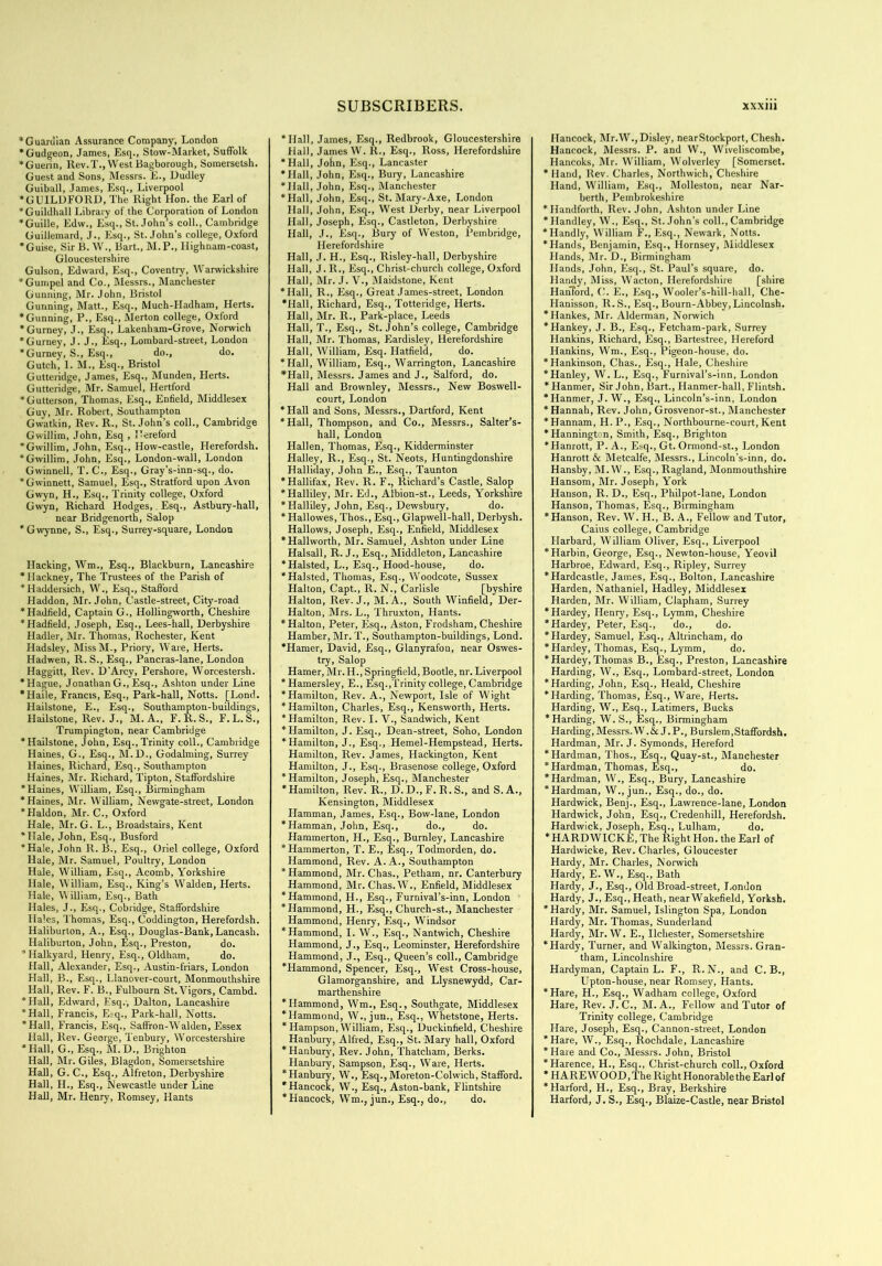 “Guardian Assurance Company, London “Gudgeon, James, Esq., Stow-Market, Suffolk “Guerin, Rev.T., West Bagborough, Somersetsh. Guest and Sons, Messrs. E., Dudley Guiball, James, Esq., Liverpool “GUILDFORD, The Right lion, the Earl of “Guildhall Library of the Corporation of London “Guille, Edw., Esq., St. John’s coll., Cambridge Guillemard, J., Esq., St.John’s college, Oxford “Guise, Sir B. W., Bart., M.P., Highnam-coast, Gloucestershire Gulson, Edward, Esq., Coventry, Warwickshire “Gumpel and Co., Messrs., Manchester Gunning, Mr. John, Bristol Gunning, Matt., Esq., Much-Hadham, Herts. “Gunning, P., Esq., Merton college, Oxford 'Gurney, J., Esq., Lakenham-Grove, Norwich “Gurney, J. J., Esq., Lombard-street, London “Gurney, S., Esq., do., do. Gutch, I. M., Esq., Bristol Gutteridge, James, Esq., Munden, Herts. Gutteridge, Mr. Samuel, Hertford “Gutterson, Thomas, Esq., Enfield, Middlesex Guy, Mr. Robert, Southampton Gwatkin, Rev. R., St.John’s coll., Cambridge Gwillim, John, Esq , Hereford * Gwillim, John, Esq., How-castle, Herefordsh. “Gwillim, John, Esq., London-wall, London Gwinnell, T. C., Esq., Gray’s-inn-sq., do. “Gwinnett, Samuel, Esq., Stratford upon Avon Gwyn, H., Esq., Trinity college, Oxford Gwyn, Richard Hodges, Esq., Astbury-hall, near Bridgenorth, Salop “Gwynne, S., Esq., Surrey-square, London Hacking, Wm., Esq., Blackburn, Lancashire ' Hackney, The Trustees of the Parish of “Haddersich, W., Esq., Stafford Haddon, Mr. John, Castle-street, City-road “Hadfield, Captain G., Hollingworth, Cheshire “Hadfield, Joseph, Esq., Lees-hall, Derbyshire Hadler, Mr. Thomas, Rochester, Kent Hadsley, MissM., Priory, Ware, Herts. Hadwen, R. S., Esq., Pancras-lane, London Haggitt, Rev. D’Arcy, Pershore, Worcestersh. “Hague, Jonathan G., Esq., Ashton under Line “Haile, Francis, Esq., Park-hall, Notts. [Lond. Hailstone, E., Esq., Southampton-buildings, Hailstone, Rev. J., M. A., F.R.S., F.L.S., Trumpington, near Cambridge “Hailstone, John, Esq.,Trinity coll., Cambridge Haines, G., Esq., M.D., Godaiming, Surrey Haines, Richard, Esq., Southampton Haines, Mr. Richard, Tipton, Staffordshire “Haines, William, Esq., Birmingham “Haines, Mr. William, Newgate-street, London “Haldon, Mr. C., Oxford Hale, Mr. G. L., Broadstairs, Kent “Hale, John, Esq., Busford “Hale, John R. B., Esq., Oriel college, Oxford Hale, Mr. Samuel, Poultry, London Hale, William, Esq., Acomb, Yorkshire Hale, William, Esq., King’s Walden, Herts. Hale, William, Esq., Bath Hales, J., Esq., Cobridge, Staffordshire Hales, Thomas, Esq., Coddington, Herefordsh. Haliburton, A., Esq., Douglas-Bank, Lancash. Haliburton, John, Esq., Preston, do. * Halkyard, Henry, Esq., Oldham, do. Hall, Alexander, Esq., Austin-friars, London Hall, B., Esq., Llanover-court, Monmouthshire Hall, Rev. F. B., Fulbourn St. Vigors, Cambd. “Hall, Edward, Esq.-, Dalton, Lancashire “Hall, Francis, E;q., Park-hall, Notts. “Hall, Francis, Esq., Saffron-Walden, Essex Hall, Rev. George, Tenbury, Worcestershire “Hall, G., Esq., M.D., Brighton Hall, Mr. Giles, Blagdon, Somersetshire Hall, G. C., Esq., Alfreton, Derbyshire Hall, H., Esq., Newcastle under Line Hall, Mr. Henry, Romsey, Hants SUBSCRIBERS. “Hall, James, Esq., Redbrook, Gloucestershire Hall, James W. R., Esq., Ross, Herefordshire “Hall, John, Esq., Lancaster “Hall, John, Esq., Bury, Lancashire “Hall, John, Esq., Manchester “Hall, John, Esq., St. Mary-Axe, London Hall, John, Esq., West Derby, near Liverpool Hall, Joseph, Esq., Castleton, Derbyshire Hall, J., Esq., Bury of Weston, Pembridge, Herefordshire Hall, J. H., Esq., Risley-hall, Derbyshire Hall, J. R., Esq., Christ-church college, Oxford Hall, Mr. J. V., Maidstone, Kent “Hall, R., Esq., Great James-street, London “Hall, Richard, Esq., Totteridge, Herts. Hall, Mr. R., Park-place, Leeds Hall, T., Esq., St. John’s college, Cambridge Hall, Mr. Thomas, Eardisley, Herefordshire Hall, William, Esq. Hatfield, do. “Hall, William, Esq., Warrington, Lancashire *Hall, Messrs. James and J., Salford, do. Hall and Brownley, Messrs., New Boswell- court, London “Hall and Sons, Messrs., Dartford, Kent “Hall, Thompson, and Co., Messrs., Salter’s- hall, London Hallen, Thomas, Esq., Kidderminster Halley, R., Esq., St. Neots, Huntingdonshire Halliday, John E., Esq., Taunton “Hallifax, Rev. R. F., Richard’s Castle, Salop “Halliley, Mr. Ed., Albion-st., Leeds, Yorkshire “Halliley, John, Esq., Dewsbury, do. * Hallowes, Thos., Esq., Glapwell-hall, Derbysh. Hallows, Joseph, Esq., Enfield, Middlesex “Hallworth, Mr. Samuel, Ashton under Line Halsall, R. J., Esq., Middleton, Lancashire “Halsted, L., Esq., Hood-house, do. “Halsted, Thomas, Esq., Woodcote, Sussex Halton, Capt., R. N., Carlisle [byshire Halton, Rev. J., M.A., South Winfield, Der- Halton, Mrs. L., Thruxton, Hants. “Halton, Peter, Esq., Aston, Frodsham, Cheshire Hamber, Mr. T., Southampton-buildings, Lond. “Hamer, David, Esq., Glanyrafon, near Oswes- try, Salop Hamer, Mr. H., Springfield, Bootle, nr. Liverpool * Hamersley, E., Esq.,Trinity college, Cambridge “Hamilton, Rev. A., Newport, Isle of Wight “Hamilton, Charles, Esq., Kensworth, Herts. “Hamilton, Rev. I. V., Sandwich, Kent “Hamilton, J. Esq., Dean-street, Soho, London “Hamilton, J., Esq., Hemel-Hempstead, Herts. Hamilton, Rev. James, Hackington, Kent Hamilton, J., Esq., Brasenose college, Oxford “Hamilton, Joseph, Esq., Manchester “Hamilton, Rev. R., D. D., F. R. S., and S. A., Kensington, Middlesex Hamman, James, Esq., Bow-lane, London “Hamman, John, Esq., do., do. Hammerton, H., Esq., Burnley, Lancashire “Hammerton, T. E., Esq., Todmorden, do. Hammond, Rev. A. A., Southampton “Hammond, Mr. Chas., Petham, nr. Canterbury Hammond, Mr. Chas.W., Enfield, Middlesex “Hammond, H., Esq., Furnival’s-inn, London “Hammond, H., Esq., Church-st., Manchester Hammond, Henry, Esq., Windsor “Hammond, I. W., Esq., Nantwich, Cheshire Hammond, J., Esq., Leominster, Herefordshire Hammond, J., Esq., Queen’s coll., Cambridge “Hammond, Spencer, Esq., West Cross-house, Glamorganshire, and Llysnewydd, Car- marthenshire “Hammond, Wm., Esq., Southgate, Middlesex “Hammond, W., jun., Esq., Whetstone, Herts. * Hampson, William, Esq., Duckinfield, Cheshire Hanbury, Alfred, Esq., St. Mary hall, Oxford “Hanbury, Rev. John, Thatcham, Berks. Hanbury, Sampson, Esq., Ware, Herts. “Hanbury, W., Esq.,Moreton-Colwich, Stafford. “Hancock, W., Esq., Aston-bank, Flintshire “Hancock, Wm., jun., Esq., do., do. xxxiii Hancock, Mr.W.,Disley, nearStockport, Chesh. Hancock, Messrs. P. and W., Wiveliscombe, Hancoks, Mr. William, Wolverley [Somerset. * Hand, Rev. Charles, Northwich, Cheshire Hand, William, Esq., Molleston, near Nar- berth, Pembrokeshire “Handforth, Rev. John, Ashton under Line “Handley, W., Esq., St.John’s coll., Cambridge “Handly, William F., Esq., Newark, Notts. “Hands, Benjamin, Esq., Hornsey, Middlesex Hands, Mr. D., Birmingham Hands, John, Esq., St. Paul’s square, do. Handy, Miss, Wacton, Herefordshire [shire Hanford, C. E., Esq., Wooler’s-hill-hall, Che- Hanisson, R.S., Esq., Bourn-Abbey, Lincolnsh. “Hankes, Mr. Alderman, Norwich “Hankey, J. B., Esq., Fetcham-park, Surrey Hankins, Richard, Esq., Bartestree, Hereford Hankins, Wm., Esq., Pigeon-house, do. “Hankinson, Chas., Esq., Hale, Cheshire “Hanley, W. L., Esq., Furnival’s-inn, London * Hanmer, Sir John, Bart., Hanmer-hall, Flintsh. “Hanmer, J. W., Esq., Lincoln’s-inn, London “Hannah, Rev. John, Grosvenor-st., Manchester “Hannam, H.P., Esq., Northbourne-court, Kent “Hannington, Smith, Esq., Brighton “Hanrott, P. A., Esq., Gt. Ormond-st., London Hanrott & Metcalfe, Messrs., Lincoln’s-inn, do. Hansby, M.W., Esq.,Ragland, Monmouthshire Hansom, Mr. Joseph, York Hanson, R. D., Esq., Philpot-lane, London Hanson, Thomas, Esq., Birmingham “Hanson, Rev. W. H., B. A., Fellow and Tutor, Caius college, Cambridge Harbard, William Oliver, Esq., Liverpool “Harbin, George, Esq., Newton-house, Yeovil Harbroe, Edward, Esq., Ripley, Surrey “Hardcastle, James, Esq., Bolton, Lancashire Harden, Nathaniel, Hadley, Middlesex Harden, Mr. William, Clapham, Surrey “Hardey, Henry, Esq., Lymm, Cheshire “Hardey, Peter, Esq., do., do. “Hardey, Samuel, Esq., Altrincham, do “Hardey, Thomas, Esq., Lymm, do. * Hardey, Thomas B., Esq., Preston, Lancashire Harding, W., Esq., Lombard-street, London “Harding, John, Esq., Heald, Cheshire “Harding, Thomas, Esq., Ware, Herts. Harding, W., Esq., Latimers, Bucks “Harding, W. S., Esq., Birmingham Harding,Messrs.W.&J.P., Burslem.Staffordsh. Hardman, Mr. J. Symonds, Hereford “Hardman, Thos., Esq., Quay-st., Manchester * Hardman, Thomas, Esq., do. “Hardman, W., Esq., Bury, Lancashire “Hardman, W., jun., Esq., do., do. Hardwick, Benj., Esq., Lawrence-lane, London Hardwick, John, Esq., Credenhill, Herefordsh. Hardwick, Joseph, Esq., Lulham, do. “HARDWICKE, The Right Hon. the Earl of Hardwicke, Rev. Charles, Gloucester Hardy, Mr. Charles, Norwich Hardy, E. W., Esq., Bath Hardy, J., Esq., Old Broad-street, I.ondon Hardy, J., Esq., Heath, near Wakefield, Yorksh. “Hardy, Mr. Samuel, Islington Spa, London Hardy, Mr. Thomas, Sunderland Hardy, Mr. W. E., Ilchester, Somersetshire “Hardy, Turner, and Walkington, Messrs. Gran- tham, Lincolnshire Hardyman, Captain L. F., R. N., and C. B., Upton-house, near Romsey, Hants. “Hare, H., Esq., Wadham college, Oxford Hare, Rev. J. C., M. A., Fellow and Tutor of Trinity college, Cambridge Hare, Joseph, Esq., Cannon-street, London “Hare, W., Esq., Rochdale, Lancashire * Hare and Co., Messrs. John, Bristol “Harence, H., Esq., Christ-church coll., Oxford * HARE WOOD, The Right Honorable the Earl of “Harford, H., Esq., Bray, Berkshire Harford, J. S., Esq., Blaize-Castle, near Bristol