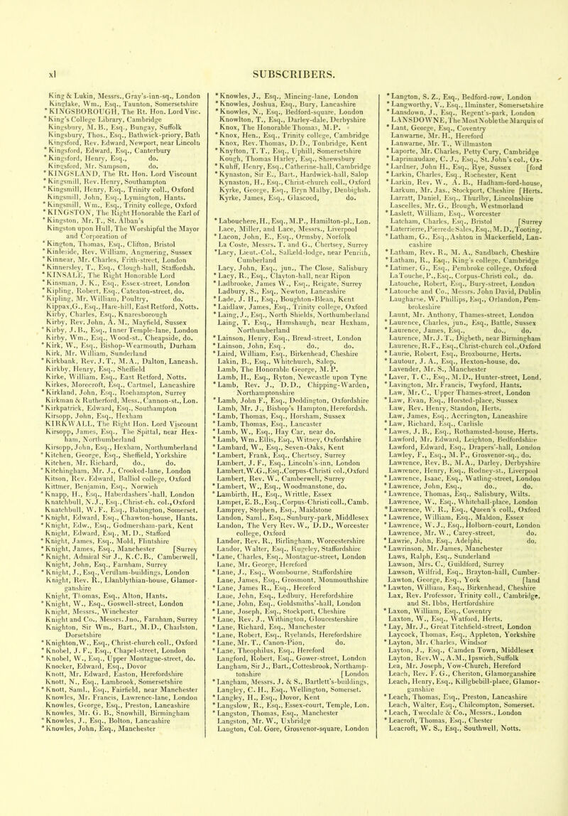 King & Lukin, Messrs., Gray’s-inn-sq., London Kinglake, Wm., Esq., Taunton, Somersetshire * K [NGSBOROUGH, The Rt. Hon. Lord Vise. * King’s College Library, Cambridge Kingsbury, M. B., Esq., Bungay, Suffolk Kingsbury, Thos., Esq., Bathwick-priory, Bath Kingsford, Rev. Edward, Newport, near Lincoln ’ Kingsford, Edward, Esq., Canterbury * Kingsford, Henry, Esq., do. Kingsford, Mr. Sampson, do. *KINGSLAND, The Rt. Hon. Lord Viscount * Kir.gsmill, Rev. Henry, Southampton ’Kingsmill, Henry, Esq., Trinity coll., Oxford Kingsmill, John, Esq., Lymington, Hants. * Kingsmill, Wm., Esq., Trinity college, Oxford * KINGSTON, The Right Honorable the Earl of * Kingston, Mr. T., St. Alban’s Kingston upon Hull, The Worshipful the Mayor and Corporation of * Kington, Thomas, Esq., Clifton, Bristol * Kinleside, Rev. William, Angmering, Sussex ’Kinnear, Mr. Charles, Frith-street, London * Kinnersley, T., Esq., Clough-hall, Staffordsh. * KINSALE, The Right Honorable Lord * Kinsman, J. K., Esq., Essex-street, London * Kipling, Robert, Esq., Cateaton-street, do. * Kipling, Mr. William, Poultry, do. Kippax,G.,Esq., Hare-hill, East Retford, Notts. Kirby, Charles, Esq., Knaresborough Kirby, Rev. John, A. M., Mayfield, Sussex * Kirby, J.B., Esq., Inner Temple-lane, London Kirby, Wm., Esq., Wood-st., Cheapside, do. ’Kirk, W., Esq., Bishop-Wearmouth, Durham Kirk, Mr. William, Sunderland ’Kirkbank, Rev. J.T., M. A., Dalton, Lancash. Kirkby, Henry, Esq., Sheffield Kirke, William, Esq., East Retford, Notts. Kirkes, Morecroft, Esq., Cartmel, Lancashire * Kirkland, John, Esq., Roehampton, Surrey Kirkman & Rutherford, Mess., Cannon-st., Lon. ’Kirkpatrick, Edward, Esq., Southampton Kirsopp, John, Esq., Hexham KIRKWALL, The Right Hon. Lord Viscount Kirsopp, James, Esq., The Spittal, near Hex- ham, Northumberland Kirsopp, John, Esq., Hexham, Northumberland ’Kitchen, George, Esq., Sheffield, Yorkshire Kitchen, Mr. Richard, do., do. * Kitchingham, Mr. J., Crooked-lane, London Kitson, Rev. Edward, Balliol college, Oxford Kittmer, Benjamin, Esq., Norwich ’Knapp, H., Esq., Haberdashers'-hall, London Knatchbull, N. J., Esq., Christ-ch. col.,Oxford Knatchbull, W.F., Esq., Babington, Somerset. ’Knight, Edward, Esq., Chawton-house, Hants. ’Knight, Edw., Esq., Godmersham-park, Kent Knight, Edward, Esq., M. D., Stafford ’Knight, James, Esq., Mold, Flintshire ’Knight, James, Esq., Manchester [Surrey ’Knight, Admiral Sir J., K.C.B., Camberwell, Knight, John, Esq., Farnham, Surrey * Knight, J.,Esq., Verulam-buildings, London Knight, Rev. R., Llanblythian-house, Glamor- ganshire Knight, Thomas, Esq., Alton, Hants. ’Knight, W., Esq., Goswell-street, London Knight, Messrs., Winchester Knight and Co., Messrs. Jno., Farnham, Surrey Knighton, Sir Wm., Bart., M.D., Charlston, Dorsetshire * Knighton,W., Esq., Christ-church coll., Oxford * Knobel, J. F., Esq., Chapel-street, London ’ Knobel, W., Esq., Upper Montague-street, do. Knocker, Edward, Esq., Dovor Knott, Mr. Edward, Easton, Herefordshire Knott, N., Esq., Lambrook, Somersetshire * Knott, Sami., Esq., Fairfield, near Manchester Knowles, Mr. Francis, Lawrence-lane, London Knowles, George, Esq., Preston, Lancashire Knowles, Mr. G. B., Snowhill, Birmingham ’Knowles, J., Esq., Bolton, Lancashire ’Knowles, John, Esq., Manchester ’Knowles, J., Esq., Mincing-lane, London ’Knowles, Joshua, Esq., Bury, Lancashire ’Knowles, N., Esq., Bedford-square, London Knowlton, T., Esq., Darley-dale, Derbyshire Knox, The Honorable Thomas, M.P. ’Knox, Hen., Esq., Trinity college, Cambridge Knox, Rev. Thomas, D.D., Tonbridge, Kent ’Knyfton, T. T., Esq., Uphill, Somersetshire Kough, Thomas Harley, Esq., Shrewsbury * Kuhff, Henry, Esq., Catherine-hall, Cambridge ’Kynaston, Sir E., Bart., Hardwick-hall, Salop Kynaston, H., Esq., Christ-church coll., Oxford Kyrke, George, Esq., Bryn Malby, Denbighsh. Kyrke, James, Esq., Glascoed, do. * Labouchere.H., Esq.,M.P., Hamilton-pl., Lon. Lace, Miller, and Lace, Messrs., Liverpool ’Lacon, John, E., Esq., Ormsby, Norfolk La Coste, Messrs. T. and G., Chertsey, Surrey ’Lacy, Lieut.-Col., Salkeld-lodge, near Penrith, Cumberland Lacy, John, Esq., jun., The Close, Salisbury * Lacy, R., Esq., Clayton-hall, near Ripon ’Ladbrooke, James W., Esq., Reigate, Surrey Ladbury, S., Esq., Newton, Lancashire ’Lade, J. II., Esq., Boughton-Blean, Kent ’Laidlaw, James, Esq., Trinity college, Oxford ’Laing, J., Esq., North Shields, Northumberland Laing, T. Esq., Hamshaugh, near Hexham, Northumberland ’Lainson, Henry, Esq., Bread-street, London ’Lainson, John, Esq., do., do. ’Laird, William, Esq., Birkenhead, Cheshire Lakin, B., Esq., Whitchurch, Salop. Lamb, The Honorable George, M. P. Lamb, H., Esq., Ryton, Newcastle upon Tyne ’Lamb, Rev. J., D.D., Chipping-Warden, Northamptonshire ’Lamb, John F., Esq., Deddington, Oxfordshire Lamb, Mr. J., Bishop’s Hampton, Ilerefordsh. ’Lamb, Thomas, Esq., Horsham, Sussex ’Lamb, Thomas, Esq., Lancaster ’Lamb, W., Esq., Hay Car, near do. ’Lamb, Wm.Ellis, Esq., Witney, Oxfordshire * Lambard, W., Esq., Seven-Oaks, Kent ’Lambert, Frank, Esq., Chertsey, Surrey Lambert, J. F., Esq., Lincoln’s-inn, London Lambert,W.G.,Esq.,Corpus-Christi col.,Oxford Lambert, Rev. W., Camberwell, Surrey ’Lambert, W., Esq., Woodmanstone, do. ’Lambirth, H., Esq., Writtle, Essex Lampet, E. B.,Esq., Corpus-Christi coll., Camb. Lamprey, Stephen, Esq., Maidstone Landon, Sami., Esq., Sunbury-park, Middlesex Landon, The Very Rev. W., D.D., Worcester college, Oxford Landor, Rev. R., Birlingham, Worcestershire Landor, Walter, Esq., Rugeley, Staffordshire ’Lane, Charles, Esq., Montague-street, London Lane, Mr. George, Hereford ’Lane, J., Esq., Wombourne, Staffordshire Lane, James, Esq., Grosmont, Monmouthshire ’Lane, James R., Esq., Hereford Lane, John, Esq., Ledbury, Herefordshire ’Lane, John, Esq., Goldsmiths’-hall, London * Lane, Joseph, Esq., Stockport, Cheshire ’Lane, Rev. J., Withington, Gloucestershire * Lane, Richard, Esq., Manchester ’Lane, Robert, Esq., Ryelands, Herefordshire * Lane, Mr. T., Canon-Pion, do. * Lane, Theophilus, Esq., Hereford Langford, Robert, Esq., Gower-street, London Langham, Sir J., Bart., Cottesbrook, Northamp- tonshire [London ’Langham, Messrs. J. & S., Bartlett’s-buildings, Langley, C. H., Esq., Wellington, Somerset. ’Langley, II., Esq., Dovor, Kent * Langslow, R., Esq., Essex-court, Temple, Lon. ’Langston, Thomas, Esq., Manchester Langston, Mr. W., Uxbridge Langton, Col. Gore, Grosvenor-square, London ’Langton, S. Z., Esq., Bedford-row, London ’Langworthy, V., Esq., Ilminster, Somersetshire ’Lansdown, J., Esq., Regent’s-park, London L ANSDO W N E, The Most Noble the M arquis of * Lant, George, Esq., Coventry Lanwame, Mr. H., Hereford Lanwarne, Mr. T., Willmaston ’ Laporte, Mr. Charles, Petty Cury, Cambridge * Laprimaudaze, C. J., Esq., St.John’s col., Ox- ’Lardner, John II., Esq., Rye, Sussex [ford ’Larkin, Charles, Esq., Rochester, Kent ’Larkin, Rev. W., A. B., Hadham-ford-house, Larkum, Mr. Jas., Stockport, Cheshire [Herts. Larratt, Daniel, Esq., Thurlby, Lincolnshire Lascelles, Mr. G., Brough, Westmorland ’Laslelt, William, Esq., Worcester Latcham, Charles, Esq., Bristol [Surrey ’ Laterrierre, Pierre de Sales, Esq., M.D., Tooting, ’Latham, G., Esq., Ashton in Mackerfield, Lan- cashire ’Latham, Rev. R., M. A., Sandbach, Cheshire ’Latham, R., Esq., King's college, Cambridge ’Latimer, G., Esq., Pembroke college, Oxford LaTouche, P.,Esq., Corpus-Christi col., do. Latouche, Robert, Esq., Bury-street, London * Latouche and Co., Messrs. John David, Dublin Laugharne, W. Phillips, Esq., Orlandon, Pem- brokeshire Launt, Mr. Anthony, Thames-street, London ’Laurence, Charles, jun., Esq., Battle, Sussex * Laurence, James, Esq., do., do. Laurence, Mr. J. T., Digbeth, near Birmingham Laurence, R.F’., Esq.,Christ-church col..Oxford ’Laurie, Robert, Esq., Broxbourne, Herts. ’Lautour, J. A., Esq., Hexton-house, do. Lavender, Mr. S., Manchester ’Laver, T. C., Esq., M.D., Hunter-street, Lond. ’Lavington, Mr. F'rancis, Twyford, Hants. Law, Mr. C., Upper Thames-street, London ’Law, Evan, Esq., Horsted-place, Sussex Law, Rev. Henry, Standon, Herts. Law, James, Esq., Accrington, Lancashire ’Law, Richard, Esq., Carlisle ’Lawes, J. B., Esq., Rothamsted-house, Herts. Lawford, Mr. Edward, Leighton, Bedfordshiie Lawford, Edward, Esq., Drapers'-hall, London Lawley, F., Esq., M. P., Grosvenor-sq., do. Lawrence, Rev. B., M.A., Darley, Derbyshire Lawrence, Henry, Esq., Rodney-st., Liverpool ’Lawrence, Isaac, Esq., Watling-street, London * Lawrence, John, Esq., do., do. ’Lawrence, Thomas, Esq., Salisbury, Wilts. Lawrence, W., Esq., Whitehall-place, London *Lawrence, W. R., Esq., Queen’s coll., Oxford ’Lawrence, William, Esq., Maldon, Essex ’Lawrence, W. J., Esq., Holborn-court, London Lawrence, Mr. W., Carey-street, do. ’Lawrie, John, Esq., Adelphi, do. ’Lawrinson, Mr. James, Manchester Laws, Ralph, Esq., Sunderland Lawson, Mrs. C., Guildford, Surrey Lawson, Wilfrid, Esq., Brayton-hall, Cumber- Lawton, George, Esq., York [land ’Lawton, William, Esq., Birkenhead, Cheshire Lax, Rev. Professor, Trinity coll., Cambridge, and St. lbbs, Hertfordshire ’Laxon, William, Esq., Coventry Laxton, W., Esq., Watford, Herts. ’Lay, Mr. J., Great Titchfield-street, London Laycock, Thomas, Esq., Appleton, Yorkshire ’Layton, Mr. Charles, Windsor Layton, J., Esq., Camden Town, Middlesex Layton, Rev.W., A.M., Ipswich, Suffolk Lea, Mr. Joseph, Vow-Church, Hereford Leach, Rev. F. G., Cheriton, Glamorganshire Leach, Henry, Esq., Killgbebill-place, Glamor- ganshire * Leach, Thomas, Esq., Preston, Lancashire Leach, Walter, Esq., Chilcompton, Somerset. ’Leach, Tweedale & Co., Messrs., London ’Leacroft, Thomas, Esq., Chester Leacroft, W. S., Esq., Southwell, Notts.