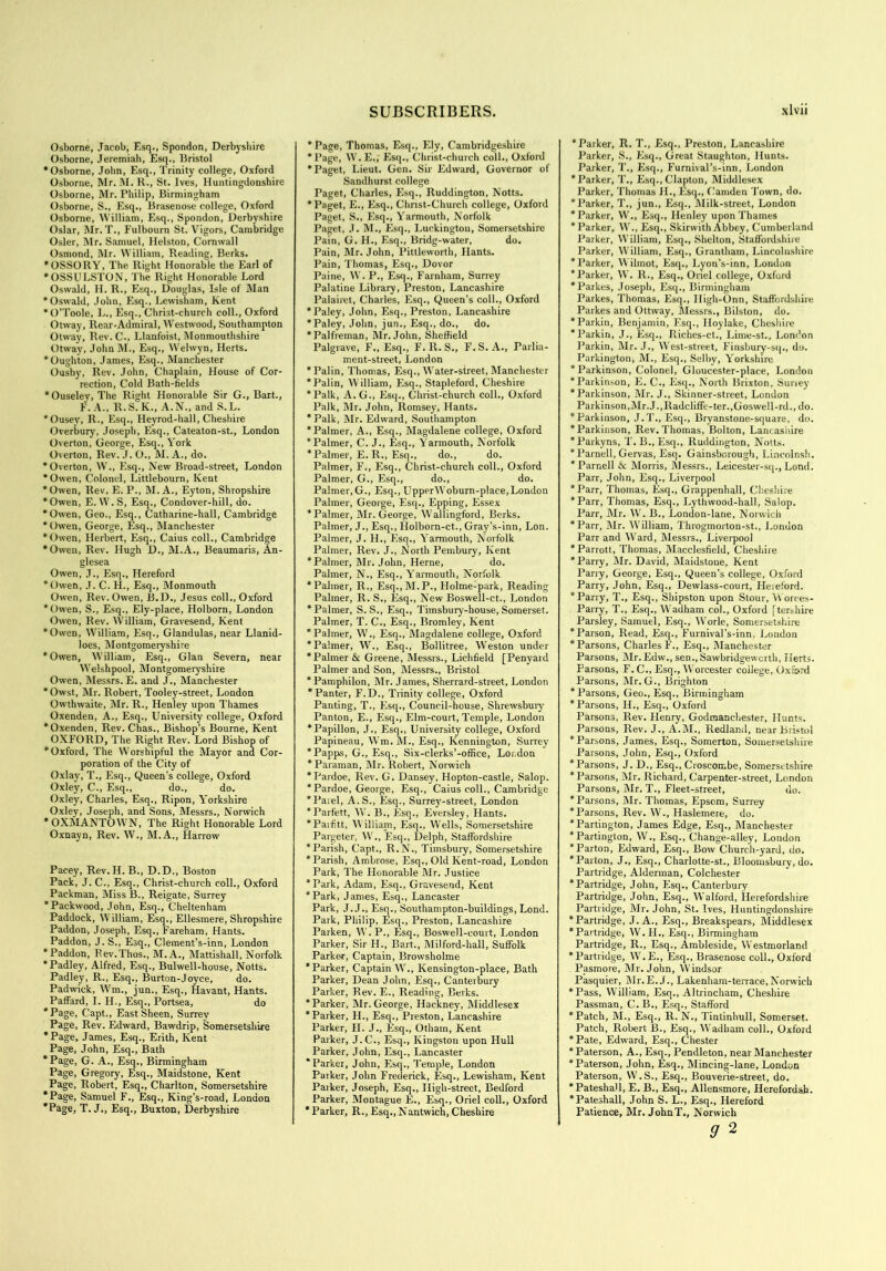 Osborne, Jacob, Esq., Spondon, Derbyshire Osborne, Jeremiah, Esq., Bristol •Osborne, John, Esq., Trinity college, Oxford Osborne, Mr. M. R., St. Ives, Huntingdonshire Osborne, Mr. Philip, Birmingham Osborne, S., Esq., Brasenose college, Oxford Osborne, William, Esq., Spondon, Derbyshire Oslar, Mr. T., Fulbourn St. Vigors, Cambridge Osier, Mr. Samuel, Helston, Cornwall Osmond, Mr. William, Reading, Berks. •OSSORY, The Right Honorable the Earl of •OSSULSTON, The Right Honorable Lord Oswald, H. R., Esq., Douglas, Isle of Man •Oswald, John, Esq., Lewisham, Kent •O’Toole, L., Esq., Christ-church coll., Oxford Otway, Rear-Admiral, Westwood, Southampton Otway, Rev. C., Llanfoist, Monmouthshire Otway, John M., Esq., Welwyn, Herts. *Oughton, James, Esq., Manchester Ousby, Rev. John, Chaplain, House of Cor- rection, Cold Bath-tields •Ouseley, The Right Honorable Sir G., Bart., F. A., R. S. K., A.N., and S. L. 'Ousey, R., Esq., Heyrod-hall, Cheshire Overbury, Joseph, Esq., Cateaton-st., London Overton, George, Esq., York Overton, Rev. J. 0., M. A., do. •Overton, W., Esq., New Broad-street, London *Owen, Colonel, Littlebourn, Kent •Owen, Rev. E. P., M. A., Eyton, Shropshire •Owen, E.W.S, Esq., Condover-hill, do. •Owen, Geo., Esq., Catharine-hall, Cambridge •Owen, George, Esq., Manchester •Owen, Herbert, Esq., Caius coll., Cambridge •Owen, Rev. Hugh D., M.A., Beaumaris, An- glesea Owen, J., Esq., Hereford *Owen, J. C. H., Esq., Monmouth Owen, Rev. Owen, B.D., Jesus coll., Oxford *Owen, S., Esq., Ely-place, Holborn, London Owen, Rev. William, Gravesend, Kent •Owen, William, Esq., Glandulas, near Llanid- loes, Montgomeryshire •Owen, William, Esq., Gian Severn, near Welshpool, Montgomeryshire Owen, Messrs. E. and J., Manchester *Owst, Mr. Robert, Tooley-street, London Owthwaite, Mr. R., Henley upon Thames Oxenden, A., Esq., University college, Oxford ‘Oxenden, Rev. Chas., Bishop’s Bourne, Kent OXFORD, The Right Rev. Lord Bishop of •Oxford, The Worshipful the Mayor and Cor- poration of the City of Oxlay, T., Esq., Queen’s college, Oxford Oxley, C., Esq., do., do. Oxley, Charles, Esq., Ripon, Yorkshire Oxley, Joseph, and Sons, Messrs., Norwich • OXMANTOWN, The Right Honorable Lord Oxnayn, Rev. W., M.A., Harrow Pacey, Rev. H. B., D.D., Boston Pack, J. C., Esq., Christ-church coll., Oxford Packman, Miss B., Reigate, Surrey 'Packwood, John, Esq., Cheltenham Paddock, William, Esq., Ellesmere, Shropshire Paddon, Joseph, Esq., Fareham, Hants. Paddon, J. S., Esq., Clement’s-inn, London ‘ Paddon, Rev.Thus., M.A., Mattishall, Norfolk *Padley, Alfred, Esq., Bulwell-house, Notts. Padley, R., Esq., Burton-Joyce, do. Padwick, Wm., jun., Esq., Havant, Hants. Paffard, I. H., Esq., Portsea, do 'Page, Capt., East Sheen, Surrey Page, Rev. Edward, Bawdrip, Somersetshire 'Page, James, Esq., Erith, Kent Page, John, Esq., Bath 'Page, G. A., Esq., Birmingham Page, Gregory, Esq., Maidstone, Kent Page, Robert, Esq., Charlton, Somersetshire ‘Page, Samuel F., Esq., King’s-road, London 'Page, T. J., Esq., Buxton, Derbyshire ’ Page, Thomas, Esq., Ely, Cambridgeshire 'Page, W. E., Esq., Christ-church coll., Oxford 'Paget, Lieut. Gen. Sir Edward, Governor of Sandhurst college Paget, Charles, Esq., Ruddington, Notts. 'Paget, E., Esq., Chnst-Church college, Oxford Paget, S., Esq., Yarmouth, Norfolk Paget, J. M., Esq., Luckington, Somersetshire Pain, G. H., Esq., Bridg-water, do. Pain, Mr. John, Pittleworth, Hants. Pain, Thomas, Esq., Dovor Paine, W. P., Esq., Farnham, Surrey Palatine Library, Preston, Lancashire Palairet, Charles, Esq., Queen’s coll., Oxford 'Paley, John, Esq., Preston, Lancashire 'Paley, John, jun., Esq., do., do. 'Palfreman, Mr. John, Sheffield Palgrave, F., Esq., F.R.S., F.S. A., Parlia- ment-street, London 'Palin, Thomas, Esq., Water-street, Manchester 'Palin, William, Esq., Stapleford, Cheshire *Palk, A. G., Esq., Christ-church coll., Oxford Palk, Mr. John, Romsey, Hants. 'Palk, Mr. Edward, Southampton 'Palmer, A., Esq., Magdalene college, Oxford 'Palmer, C. J., Esq., Yarmouth, Norfolk * Palmer, E. R., Esq., do., do. Palmer, F., Esq., Christ-church coll., Oxford Palmer, G., Esq., do., do. Palmer, G., Esq., UpperWoburn-place,London Palmer, George, Esq., Epping, Essex 'Palmer, Mr. George, Wallingford, Berks. Palmer, J., Esq., Holborn-ct., Gray’s-inn, Lon. Palmer, J. H., Esq., Yarmouth, Norfolk Palmer, Rev. J., North Pembury, Kent 'Palmer, Mr. John, Herne, do. Palmer, N., Esq., Yarmouth, Norfolk 'Palmer, R., Esq.,M.P., Holme-park, Reading Palmer, R. S., Esq., New Boswell-ct., London 'Palmer, S. S., Esq., Timsbury-house, Somerset. Palmer, T. C., Esq., Bromley, Kent 'Palmer, W., Esq., Magdalene college, Oxford 'Palmer, W., Esq., Bollitree, Weston under 'Palmer & Greene, Messrs., Lichfield [Penyard Palmer and Son, Messrs., Bristol 'Pamphilon, Mr. James, Sherrard-street, London 'Panter, F.D., Trinity college, Oxford Panting, T., Esq., Council-house, Shrewsbury Panton, E., Esq., Elm-court, Temple, London 'Papillon, J., Esq., University college, Oxford Papineau, Wm. M., Esq., Kennington, Surrey 'Papps, G., Esq., Six-clerks’-office, Loudon 'Paraman, Mr. Robert, Norwich 'Pardoe, Rev. G. Dansey, Hopton-castle, Salop. 'Pardoe, George, Esq., Caius coll., Cambridge 'Parel, A.S., Esq., Surrey-street, London 'Parfett, W. B., Esq., Eversley, Hants. 'Paifitt, William, Esq., W’ells, Somersetshire Pargeter, W., Esq., Delph, Staffordshire 'Parish, Capt., R.N., Timsbury, Somersetshire 'Parish, Ambrose, Esq., Old Kent-road, London Park, The Honorable Mr. Justice 'Park, Adam, Esq., Gravesend, Kent 'Park, Janies, Esq., Lancaster Park, J. J., Esq., Southampton-buildings, Lond. Park, Philip, Esq., Preston, Lancashire Parken, W. P., Esq., Boswell-court, London Parker, Sir H., Bart., Milford-hall, Suffolk Parker, Captain, Browsholme 'Parker, Captain Wr., Kensington-place, Bath Parker, Dean John, Esq., Canterbury Parker, Rev. E., Reading, Berks. 'Parker, Mr.George, Hackney, Middlesex 'Parker, FI., Esq., Preston, Lancashire Parker, II. J., Esq., Otham, Kent Parker, J.C., Esq., Kingston upon Hull Parker, John, Esq., Lancaster 'Parker, John, Esq., Temple, London Parker, John Frederick, Esq., Lewisham, Kent Parker, Joseph, Esq., High-street, Bedford Parker, Montague E., Esq., Oriel coll., Oxford ' Parker, R., Esq.,Nantwich, Cheshire 'Parker, R. T., Esq., Preston, Lancashire Parker, S., Esq., Great Staughton, Hunts. Parker, T., Esq., Furnival’s-inn, London 'Parker, T., Esq., Clapton, Middlesex Parker, Thomas H., Esq., Camden Town, do. 'Parker, T., jun., Esq., Milk-street, London * Parker, W., Esq., Henley upon Thames 'Parker, W., Esq., Skirwith Abbey, Cumberland Parker, William, Esq., Shelton, Staffordshire Parker, William, Esq., Grantham, Lincolnshire 'Parker, W ilmot, Esq., Lyon’s-inn, London 'Parker, W. R., Esq., Oriel college, Oxford 'Parkes, Joseph, Esq., Birmingham Parkes, Thomas, Esq., Iligh-Onn, Staffordshire Parkes and Ottway, Messrs., Bilston, do. 'Parkin, Benjamin, Esq., Iloylake, Cheshire 'Parkin, J., Esq., Riches-ct., Lime-st., London Parkin, Mr. J., West-street, Finsbury-sq., do. Parkington, M., Esq., Selby, Yorkshire 'Parkinson, Colonel, Gloucester-place, London 'Parkinson, E. C., Esq., North Brixton, Suney 'Parkinson, Mr. J., Skinner-street, London Parkinson,Mr. J.,Radcliffe-ter.,Goswell-rd., do. 'Parkinson, J.T., Esq., Bryanstone-square, do. 'Parkinson, Rev. Thomas, Bolton, Lantasiiire 'Parkyns, T. B.,Esq., Ruddington, Notts. 'Parnell, Gervas, Esq. Gainsborough, Lincolnsh. * Parnell & Morris, Messrs., Leicester-sq., Lond. Parr, John, Esq., Liverpool ' Parr, Thomas, Esq., Grappenhall, Cheshire 'Parr, Thomas, Esq., Lythwood-hall, Salop. Parr, Mr. W. B., London-lane, Norwich 'Parr, Mr. William, Throgmorton-st., London Parr and Ward, Messrs., Liverpool 'Parrott, Thomas, Macclesfield, Cheshire 'Parry, Mr. David, Maidstone, Kent Parry, George, Esq., Queen’s college, Oxford Parry, John, Esq., Dewlass-court, Hereford. 'Parry, T., Esq., Shipston upon Stour, Worces- Parry, T., Esq., Wadham col., Oxford ftershire Parsley, Samuel, Esq., W'orle, Somersetshire 'Parson, Read, Esq., Furnival’s-inn. London 'Parsons, Charles F., Esq., Manchester Parsons, Mr.Edw., sen., Sawbridgewcrth, Herts. Parsons, F. C., Esq., Worcester college, Oxford Parsons, Mr. G., Brighton 'Parsons, Geo., Esq., Birmingham 'Parsons, II., Esq., Oxford Parsons, Rev. Henry, Godmanchester, Hunts. Parsons, Rev. J., A.Mb, Redland, near Bristol 'Parsons, James, Esq., Somerton, Somersetshire Parsons, John, Esq., Oxford 'Parsons, J. D., Esq., Croscombe, Somersetshire 'Parsons, Mr. Richard, Carpenter-street, London Parsons, Mr. T., Fleet-street, do. 'Parsons, Mr. Thomas, Epsom, Surrey 'Parsons, Rev. W., Haslemere, do. 'Partington, James Edge, Esq., Manchester 'Partington, W., Esq., Change-alley, London 'Parton, Edward, Esq., Bow Church-yard, do. 'Paiton, J., Esq., Charlolte-st., Bloomsbury, do. Partridge, Alderman, Colchester 'Partridge, John, Esq., Canterbury Partridge, John, Esq., Walford, Herefordshire Partridge, Mr. John, St. Ives, Huntingdonshire 'Partridge, J. A., Esq., Breakspears, Middlesex 'Partridge, W. PI., Esq., Birmingham Partridge, R., Esq., Ambleside, Westmorland 'Partridge, W.E., Esq., Brasenose coll., Oxford Pasmore, Mr. John, Windsor Pasquier, Mr.E.J., Lakenham-terrace,Norwich 'Pass, William, Esq., Altrincham, Cheshire Passman, C. B., Esq., Stafford 'Patch, M., Esq., R. N., Tintinhull, Somerset. Patch, Robert B., Esq., W’adham coll., Oxford 'Pate, Edward, Esq., Chester 'Paterson, A., Esq., Pendleton, near Manchester 'Paterson, John, Esq., Mincing-lane, London Paterson, W.S., Esq., Bouverie-street, do. 'Pateshall, E. B., Esq., Allensmore, Herefordsh. * Pateshall, John S. L., Esq., Hereford Patience, Mr. JohnT., Norwich 9 2