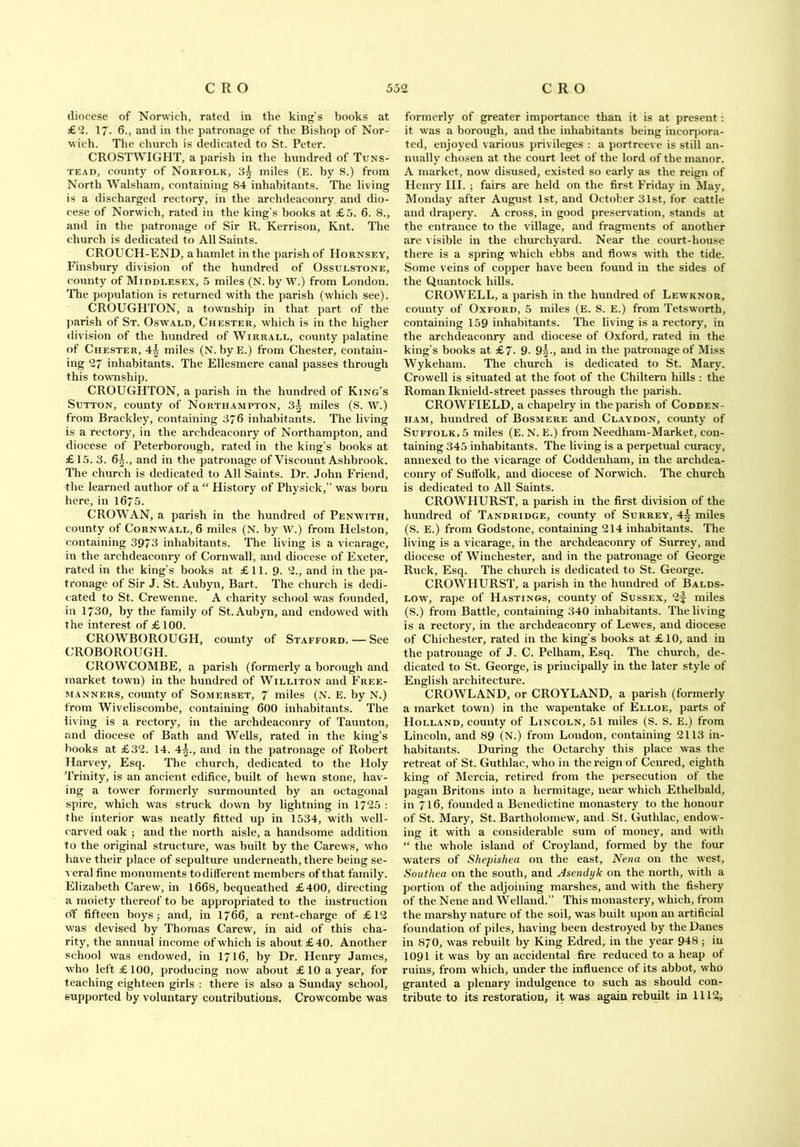 diocese of Norwich, rated in the king’s books at £2. 17• 6., and in the patronage of the Bishop of Nor- wich. The church is dedicated to St. Peter. CROSTWIGHT, a parish in the hundred of Tuns- tkad, county of Norfolk, 3^ miles (E. by S.) from North Walsham, containing 84 inhabitants. The living is a discharged rectory, in the archdeaconry and dio- cese of Norwich, rated in the king's books at £5. 6. 8., and in the patronage of Sir R. Kerrison, Knt. The church is dedicated to All Saints. CROUCH-END, a hamlet in the parish of Hornsey, Finsbury division of the hundred of Ossulstone, county of Middlesex, 5 miles (N. by W.) from London. The population is returned with the parish (which see). CROUGHTON, a township in that part of the parish of St. Oswald, Chester, which is in the higher division of the hundred of Wirrall, county palatine of Chester, 4| miles (N. byE.) from Chester, contain- ing 27 inhabitants. The Ellesmere canal passes through this township. CROUGHTON, a parish in the hundred of King’s Sutton, county of Northampton, 3| miles (S. W.) from Brackley, containing 376 inhabitants. The living is a rectory, in the archdeaconry of Northampton, and diocese of Peterborough, rated in the king’s books at £15. 3. 6^., and in the patronage of Viscount Ashbrook. The church is dedicated to All Saints. Dr. John Friend, the learned author of a “ History of Physick,” was born here, in 1675. CROWAN, a parish in the hundred of Penwith, county of Cornwall, 6 miles (N. by W.) from Helston, containing 3973 inhabitants. The living is a vicarage, in the archdeaconry of Cornwall, and diocese of Exeter, rated in the king’s books at £11. 9- 2., and in the pa- tronage of Sir J. St. Aubyn, Bart, The church is dedi- cated to St. Crewenne. A charity school was founded, in 1730, by the family of St. Aubyn, and endowed with the interest of £ 100. CROWBOROUGH, county of Stafford. — See CROBOROUGH. CROWCOMBE, a parish (formerly a borough and market town) in the hundred of Williton and Free- manners, county of Somerset, 7 miles (N. E. by N.) from Wiveliscombe, containing 600 inhabitants. The living is a rectory, in the archdeaconry of Taunton, and diocese of Bath and Wells, rated in the king’s books at £32. 14. 4•§., and in the patronage of Robert Harvey, Esq. The church, dedicated to the Holy Trinity, is an ancient edifice, built of hewn stone, hav- ing a tower formerly surmounted by an octagonal spire, which was struck down by lightning in 1725 : the interior was neatly fitted up in 1534, with well- carved oak ; and the north aisle, a handsome addition to the original structure, was built by the Carews, who have their place of sepulture underneath, there being se- a eral fine monuments to different members of that family. Elizabeth Carew, in 1668, bequeathed £400, directing a moiety thereof to be appropriated to the instruction o’f fifteen boys; and, in 1766, a rent-charge of £12 was devised by Thomas Carew, in aid of this cha- rity, the annual income of which is about £40. Another school was endowed, in 1716, by Dr. Henry James, who left £100, producing now about £ 10 a year, for teaching eighteen girls : there is also a Sunday school, supported by voluntary contributions. Crowcombe was formerly of greater importance than it is at present: it was a borough, and the inhabitants being incorpora- ted, enjoyed various privileges : a portreeve is still an- nually chosen at the court leet of the lord of the manor. A market, now disused, existed so early as the reign of Henry III. ; fairs are held on the first Friday in May, Monday after August 1st, and October 31st, for cattle and drapery. A cross, in good preservation, stands at the entrance to the village, and fragments of another are visible in the churchyard. Near the court-house there is a spring which ebbs and flows wTith the tide. Some veins of copper have been found in the sides of the Quantock hills. CROWELL, a parish in the hundred of Lewknor, county of Oxford, 5 miles (E. S. E.) from Tetsworth, containing 159 inhabitants. The living is a rectory, in the archdeaconry and diocese of Oxford, rated in the king’s books at £7. 9- 9and in the patronage of Miss Wykeham. The church is dedicated to St. Mary. Crowell is situated at the foot of the Chiltern hills : the Roman Iknield-street passes through the parish. CROWFIELD, a chapelry in the parish of Codden- ham, hundred of Bosmere and Claydon, county of Suffolk, 5 miles (E. N. E.) from Needham-Market, con- taining 345 inhabitants. The living is a perpetual curacy, annexed to the vicarage of Coddenham, in the archdea- conry of Suffolk, and diocese of Norwich. The church is dedicated to All Saints. CROWHURST, a parish in the first division of the hundred of Tandridge, county of Surrey, 4^ miles (S. E.) from Godstone, containing 214 inhabitants. The living is a vicarage, in the archdeaconry of Surrey, and diocese of Winchester, and in the patronage of George Ruck, Esq. The church is dedicated to St. George. CROWHURST, a parish in the hundred of Balds- low, rape of Hastings, county of Sussex, 2f miles (S.) from Battle, containing 340 inhabitants. The living is a rectory, in the archdeaconry of Lewes, and diocese of Chichester, rated in the king’s books at £10, and in the patronage of J. C. Pelham, Esq. The church, de- dicated to St. George, is principally in the later style of English architecture. CROWLAND, or CROYLAND, a parish (formerly a market town) in the wapentake of Elloe, parts of Holland, county of Lincoln, 51 miles (S. S. E.) from Lincoln, and 89 (N.) from London, containing 2113 in- habitants. During the Octarchy this place was the retreat of St. Guthlac, who in the reign of Cenred, eighth king of Mercia, retired from the persecution of the pagan Britons into a hermitage, near which Ethelbald, in 716, founded a Benedictine monastery to the honour of St. Mary, St. Bartholomew, and St. Guthlac, endow- ing it with a considerable sum of money, and with “ the whole island of Croyland, formed by the four waters of Shepisliea on the east, Nena on the west, Southed on the south, and Asendyk on the north, with a portion of the adjoining marshes, and with the fishery of the Nene and Welland.” This monastery, which, from the marshy nature of the soil, was built upon an artificial foundation of piles, having been destroyed by the Danes in 870, was rebuilt by King Edred, in the year 948 ; in 1091 it was by an accidental fire reduced to a heap of ruins, from which, under the influence of its abbot, who granted a plenary indulgence to such as should con- tribute to its restoration, it was again rebuilt in 1112,