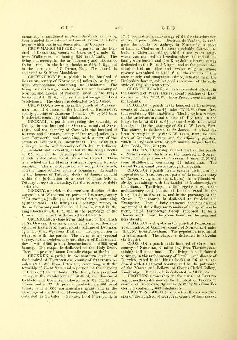 monastery is mentioned in Domesday-book as having been founded here before the time of Edward the Con- fessor, which was in existence after the Conquest. CROWMARSH-GIFFORD, a parish in the hun- dred of Langtree, county of Oxford, i a mile (E.) from Wallingford, containing 230 inhabitants. The living is a rectory, in the archdeaconry and diocese of Oxford, rated in the king’s books at £12. 6. 0^., and in the patronage of C. Turner, Esq. The church is dedicated to St. Mary Magdalene. CROWNTHORPE, a parish in the hundred of Forehoe, county of Norfolk, 2^ miles (N. W. by W.) from Wymondham, containing 103 inhabitants. The living is a discharged rectory, in the archdeaconry of Norfolk, and diocese of Norwich, rated in the king’s books at £4. 12. 6., and in the patronage of Lord Wodehouse. The church is dedicated to St. James. CROWTON, a township in the parish of Weaver- ham, second division of the hundred of Eddisbury, comity palatine of Chester, 5^ miles (W. by N.) from Northwich, containing 455 inhabitants. CROXALL, a parish comprising the township of Oakley, in the hundred of Offlow, county of Staf- ford, and the chapelry of Catton, in the hundred of Repton and Gresley, county of Derby, 7| miles (N.) from Tamworth, and containing, with a part of the parish of Edinghall, 305 inhabitants. The living is a vicarage, in the archdeaconry of Derby, and diocese of Lichfield and Coventry, rated in the king’s books at £5, and in the patronage of the Crown. The church is dedicated to St. John the Baptist. There is a school on the Madras system, supported by sub- scription. The river Meuse flows through this parish, and the Tame touches upon its boundary. Croxall is in the honour of Tutbury, duchy of Lancaster, and within the jurisdiction of a court, of pleas held at Tutbury every third Tuesday, for the recovery of debts under 40s. CROXBY, a parish in the southern division of the wapentake of Walshcroft, parts of Lindsey, county of Lincoln, 5% miles (E. S. E.) from Caistor, containing 6~ inhabitants. The living is a discharged rectory, in the archdeaconry and diocese of Lincoln, rated in the king's books at £6. 4. 2., and in the patronage of the Crown. The church is dedicated to All Saints. CROXDALE, a chapelry in that part of the parish of St. Oswald, Durham, which is in the southern di- vision of Easington ward, county palatine of Durham, 3| miles (S. by W.) from Durham. The population is returned with the parish. The living is a perpetual curacy, in the archdeaconry and diocese of Durham, en- dowed with £200 private benefaction, and £200 royal bounty. The chapel is dedicated to the Holy Cross. There is a private Roman Catholic chapel at the hall. CROXDEN, a parish in the southern division of the hundred of Totmonslow, county of Stafford, 5§ miles (N. N. W.) from Uttoxeter, containing, with the township of Great Yate, and a portion of the chapelry of Calton, 273 inhabitants. The living is a perpetual curacy, in the archdeaconry of Stafford, and diocese of Lichfield and Coventry, endowed with £2. 11. 10. per annum and £137- 16- private benefaction, £400 royal bounty, and £1000 parliamentary grant, and in the patronage of the Earl of Macclesfield. The church is dedicated to St. Giles. Gervase, Lord Pierrepoint, in 1715, bequeathed a rent-charge of £5 for the education of twelve poor children. Bertram de Verdun, in 1176, gave the monks of Aulney, in Normandy, a piece of land at Chotes, or Chotene (probably Cotton), to build a Cistercian abbey, which three years after- wards was removed to Croxden, where he and all his family were buried, and also King John’s heart; it was dedicated to the Blessed Virgin, and at the general dis- solution had an abbot and twelve religious, whose revenue was valued at £103. 6. 7.: the remains of this once stately and sumptuous edifice, situated near the Derbyshire border, exhibit good specimens of the early style of English architecture. CROXTETH-PARK, an extra-parochial liberty, in the hundred of West Derby, county palatine of Lan- caster, 4 miles (W. N. W.) from Prescot, containing 30 inhabitants. CROXTON, a parish in the hundred of Longstow, county of Cambridge, 4^ miles (W. N. W.) from Cax- ton, containing 225 inhabitants. The living is a rectory, in the archdeaconry and diocese of Ely, rated in the king’s books at £14. 8. 6§., endowed with £200 royal bounty, and in the patronage of Sir G. W. Leeds, Bart. The church is dedicated to St. James. A school has been recently built by Sir G. W. Leeds, Bart., for chil- dren of Croxton, Eltisley, and the adjoining parishes, which is endowed with £6 per annum bequeathed by John Leeds, Esq., in 1705. CROXTON, a towmship in that part of the parish of Middlewich which is in the hundred of North- wich, county palatine of Chester, 1 mile (N. N. W.) from Middlewich, containing 52 inhabitants. The Grand Trunk canal passes through this parish. CROXTON, a parish in the eastern division of the wapentake of Yarborough, parts of Lindsey, county of Lincoln, 7§ miles (N. E. by E.) from Glandford- Bridge, containing, with the hamlet of Yarborough, 87 inhabitants. The living is a discharged rectory, in the archdeaconry and diocese of Lincoln, rated in the king’s books at £8. 14. 2., and in the patronage of the Crown. The church is dedicated to St. John the Evangelist. Upon a lofty eminence about half a mile westward of the village are remains of a large intrench- ment, called Yarborough Camp, supposed to be a Roman work, from the coins found in the area and near its site. CROXTON, a chapelry in the parish of Fulmondes- ton, hundred of Gallow, county of Norfolk, 4 miles (E. byN.) from Fakenham. The population is returned with the parish. The chapel is dedicated to St. John the Baptist. CROXTON, a parish in the hundred of Grimshoe, county of Norfolk, 2 miles (N.) from Tlietford, con- taining 246 inhabitants. The living is a discharged vicarage, in the archdeaconry of Norfolk, and diocese of Norwich, rated in the king’s books at £6. 13. 4., en- dowed with £400 royal bounty, and in the patronage of the Master and Fellows of Corpus Christi College, Cambridge. The church is dedicated to All Saints. CROXTON, a township in the parish of Eccles- iiall, northern division of the hundred of Pirehill, county of Stafford, 3f- miles (N.W. by W.) from Ec- cleshall, containing 6S3 inhabitants. CROXTON (SOUTH), a parish in the eastern divi- sion of the hundred of Goscote, county of Leicester,