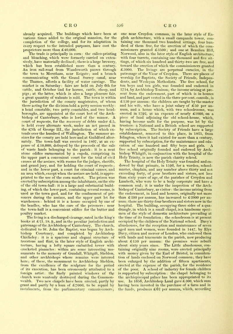 already acquired. The buildings which have been at various times added to the original mansion, for the completion of the college, and for its adaptation in every respect to the intended purposes, have cost the proprietors more than £40,000. The trade is principally in corn: the calico-printing and bleaching, which were formerly carried on exten- sively, have materially declined ; there is a large brewery, which has been established more than a century. An iron rail-road from Wandsworth passes through the town to Merstham, near Reigate; and a branch communicating with the Grand Surrey canal, near the Thames, affords a facility of water carriage. The market is on Saturday: fairs are held on July 6th for cattle, and October 2nd for horses, cattle, sheep, and pigs; at the latter, which is also a large pleasure fair, a great quantity of walnuts is sold. The town is within the jurisdiction of the county magistrates, of whom those acting for the division hold a petty session weekly: a head constable, two petty constables, and two head- boroughs, are appointed at the court leet of the Arch- bishop of Canterbury, who is lord of the manor. A court of requests, for the recovery of debts under £ 5, is held every alternate week, under an act passed in the 47th of George III., the jurisdiction of which ex- tends over the hundred of Wallington. The summer as- sizes for the county are held here and at Guildford alter- nately. The tow'n-hall was erected in 1807, at an ex- pense of £10,000, defrayed by the proceeds of the sale of waste lands belonging to the parish : it is a neat stone edifice surmounted by a cupola, comprising in the upper part a convenient court for the trial of civil causes at the assizes, with rooms for the judges, sheriffs, and grand jury, and for holding the court of requests ; and in the lower part, a court for criminal causes, and an area which, except when the assizes are held, is appro- priated to the use of the corn market. The prison was erected by subscription among the inhabit ant s, on the site of the old town-hall: it is a large and substantial build- ing, of which the lower part, containing several rooms, is used as the town gaol, and for the confinement of pri- soners during the assizes, and the upper part let for warehouses : behind it is a house occupied by one of the beadles, who has the care of the prisoners : near the town-hall is a convenient edifice for the butter and poultry market. The living is a discharged vicarage, rated in the king’s books at £21. 18. 9-, and in the peculiar jurisdiction and patronage of the Archbishop of Canterbury. The church, dedicated to St. John the Baptist, was begun by Arch- bishop Courteney, and completed by Archbishop Chicheley : it is a spacious and elegant structure of freestone and flint, in the later style of English archi- tecture, having a lofty square embattled tower with crocketed pinnacles: within are some interesting mo- numents to the memory of Gundall, Whitgift, Sheldon, and other archbishops whose remains were interred here; of these, the monument to Archbishop Sheldon, from the excellence of the sculpture for the period of its execution, has been erroneously attributed to a foreign artist: the finely painted windows of th.e church were wantonly destroyed during the Common- wealth. Two new chapels have been erected, partly by grant and partly by a loan of £7000, to be repaid by instalments, from the parliamentary commissioners; one near Croydon common, in the later style of En- glish architecture, with a small campanile tower, con- taining one thousand two hundred sittings, four hun- dred of them free, for the erection of which the com- missioners granted £3500; and one at Beaulieu Hill, Norwood, also in the later style of English architecture, with four turrets, containing one thousand and five sit- tings, of which six hundred and thirty-two are free, and toward the erection of which the commissioners granted £3000. The livings are perpetual curacies, in the patronage of the Vicar of Croydon. There are places of worship for Baptists, the Society of Friends, Indepen- dents, and Wesleyan Methodists. The free school, for ten boys and ten girls, was founded and endowed in 1714, by Archbishop Tenison; the income arising at pre- sent from the endowment, part of which is in houses and land, and part vested in the three per cent, consols., is £130 per annum: the children are taught by the master and his wife, who have a joint salary of £50 per an- num, and a house which, with two schoolrooms, was erected in 1792, at an expense of nearly £1000, on a piece of land adjoining the old school-house, which, having become unfit for the purpose, was let by the trustees: a National and a British school are supported by subscription. The Society of Friends have a large establishment, removed to this place, in 1825, from Islington, where it had existed for more than a century, supported by subscription, for the maintenance and edu- cation of one hundred and fifty boys and girls. A free school originally founded and endowed by Arch- bishop Whitgift, in conjunction with the hospital of the Holy Trinity, is now the parish charity school. The hospital of the Holy Trinity was founded and en- dowed by that primate, in 1596, for a warden, school- master, chaplain, and any number above thirty and not exceeding forty, of poor brothers and sisters, not less than sixty years of age, of the parishes of Croydon and Lambeth, who were to be a body corporate and have a common seal; it is under the inspection of the Arch- bishop of Canterbury, as visitor: the income arising from the endowment, in land and houses, originally not more than £200 per annum, has increased to £2000 per an- num : there are thirty-four brothers and sisters now in the hospital. The building, occupying three sides of a qua- drangle, in which is a small chapel, is a handsome speci- men of the style of domestic architecture prevailing at the time of its foundation : the schoolroom is at present occupied by the children of the National school. Davy’s almshouses, for the reception and maintenance of seven aged men and women, were founded in 1447, by Elys Davy, citizen and mercer of London, who endowed them with lands and tenements in the parish, now producing about £130 per annum: the premises were rebuilt about sixty years since. The Little almshouses, con- taining originally nine rooms, were erected principally with money given by the Earl of Bristol, in considera- tion of lands enclosed on Norwood common; they have been enlarged by the addition of fifteen apartments, erected at the expense of the parish, for the residence of the poor. A school of industry for female children is supported by subscription : the chapel belonging to the arehiepiscopal palace has been appropriated to its use. In 1656, Archbishop Laud gave £300, which sum having been invested in the purchase of a farm and in the funds, produces £62 per annum, which, according