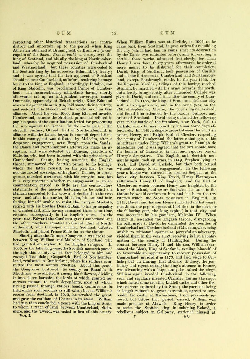 respecting other historical transactions are contra- dictory and uncertain, up to the period when King Athelstan obtained at Bruningfield, or Brunford (a cor- ruption of the Saxon Brunan-burh), a victory over the king of Scotland, and his ally, the king of Northumber- land, whereby he acquired possession of Cumberland and Westmorland; but these counties were ceded to the Scottish king by his successor Edmund, by treaty ; and it was agreed that the heir apparent of Scotland should possess Cumberland, as before, rendering homage for it to the king of England : accordingly Indulph, son of King Malcolm, was proclaimed Prince of Cumber- land. The insurrectionary inhabitants having shortly afterwards set up an independent sovereign, named Dunmaile, apparently of British origin. King Edmund marched against them in 945, laid waste their territory, and restored it to Malcolm on the condition of his firm alliance. About the year 1000, King Ethelred invaded Cumberland, because the Scottish prince had refused to pay his quota of the contributions levied for prosecuting the war against the Danes. In the early part of the eleventh century, Othred, Earl of Northumberland, in alliance with the Danes, began to commit depredations in this county, but was defeated by Malcolm, after a desperate engagement, near Burgh upon the Sands: the Danes and Northumbrians afterwards made an ir- ruption, and were defeated by Duncan, grandson of Malcolm, who had been invested with the princedom of Cumberland. Canute, having ascended the English throne, summoned the Scottish prince to do homage, which the latter refused, on the plea that he was not the lawful sovereign of England: Canute, in conse- quence, marched northward with his army in 1033, but it is very uncertain whether an engagement or an ac- commodation ensued, so little are the contradictory statements of the ancient historians to be relied on. Duncan succeeded to the crown of Scotland in the next year; and after his murder, Malcolm, his son and heir, finding himself unable to resist the usurper Macbeth, retired with his brother Donald Bain to his principality of Cumberland, and, having remained there some time, repaired subsequently to the English court. In the year 1053, Edward the Confessor gave Cumberland and the other northern counties to Siward, Earl of North- umberland, who thereupon invaded Scotland, defeated Macbeth, and placed Prince Malcolm on the throne. Shortly after the N orman Conquest, a war broke out between King William and Malcolm of Scotland, w ho had granted an asylum to the English refugees. In 1069, or the following year, the Scottish monarch passed through this county, which then belonged to him, and ravaged Tees-dale ; Gospatrick, Earl of Northumber- land, retaliated in Cumberland, where his soldiers com- mitted the most wanton cruelties. About this period the Conqueror bestowed the county on Ranulph de Meschines, who allotted it among his followers, dividing it into eleven baronies, the lords of which granted nu- merous manors to their dependents, most of which, having passed through various hands, continue to be held under such baronies as still exist; but on William’s return from Scotland, in 1072, he revoked the grant, and gave the earldom of Chester in its stead. William had just then concluded a peace with the king of Scots, to whom a tract of land between Cumberland, Stain- more, and the Tweed, was ceded in lieu of this countv. VOL I. When William Rufus was at Carlisle, in 1092, as he came back from Scotland, he gave orders for rebuilding the city (which had lain in ruins since its destruction by the Danes two centuries before), and for erecting a castle : these works advanced but slowly, for when Henry I. was there, thirty years afterwards, he ordered more money to be disbursed for their completion. David, King of Scotland, took possession of Carlisle and all the fortresses in Cumberland and Northumber- land, except Bambrough castle, in the year 1135, for the Empress Matilda ; tidings of this having reached Stephen, he marched with his army towards the north, but a treaty being shortly after concluded, Carlisle was given to David, and some time after the county of Cum- berland. In 1138, the king of Scots occupied that city with a strong garrison; and in the same year, on the 25th of September, Alberic, the pope’s legate, arrived, and found him attended by the barons, bishops, and priors of Scotland. David being defeated the following year in the battle of the Standard, near York, fled to Carlisle, where he was joined by his son three days af- terwards. In 1142, a dispute arose between the Scottish prince, Henry, and Ralph, Earl of Chester, respecting the county of Cumberland, the latter claiming it as his inheritance under King William’s grant to Ranulph de Meschines, but it was agreed that the earl should have the honour of Lancaster in lieu, and espouse one of Henry’s daughters. The English and Scottish mo- narchs again took up arms, in 1149, Stephen lying at York, and David at Carlisle, but they both retired without coming to an engagement. In the following year a league was entered into against Stephen, at the latter city, between King David, Henry Plantagenet (afterwards Henry II. of England), and the Earl of Chester, on which occasion Henry was knighted by the king of Scotland, and swore that when he came to the throne he would confirm to him and his heirs the ter- ritories which the Scots possessed in England. In 1152, David, and his son Henry (who died in that year), met John, the pope’s legate, at Carlisle : in the next, or the following year, the king expired* in that city, and was succeeded by his grandson, Malcolm IY. When Henry II. ascended the English throne, disregarding the oath made to David, he demanded the counties of Cumberland and Northumberland of Malcolm, who, being unable to withstand against so powerful an adversary, yielded them in the year 1157, receiving in lieu a confir- mation of the county of Huntingdon. During the contest between Henry II. and his son, William (sur- named.the Lion), King of Scotland, availing himself of so favourable an apportunity to recover possession of Cumberland, invaded it in 1173, and laid siege to Car- lisle ; but on hearing that Richard de Lucy, the jus- ticiary and regent during the king’s absence in France, was advancing with a large army, he raised the siege. William again invaded Cumberland in the following year, and regularly invested Carlisle : dining the siege, which lasted some months, Liddell castle and other for- tresses were captured by the Scots; the garrison, being at length reduced to great extremities, agreed to sur- render the castle at Michaelmas, if not previously re- lieved, but before that period arrived, William was made prisoner at Alnwick. King Henry, in order to assist the Scottish king in subduing Roland, a rebellious subject in Galloway, stationed himself at t 4 C